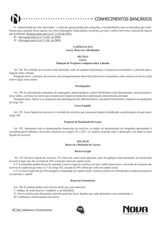 CONHECIMENTOS BANCÁRIOS
II – demonstração do valor adicionado – o valor da riqueza gerada pela companhia, a sua distribuição entre os elementos que contribuíram para a geração dessa riqueza, tais como empregados, financiadores, acionistas, governo e outros, bem como a parcela da riqueza
não distribuída. (Redação dada pela Lei nº 11.638,de 2007)
III - (Revogado pela Lei nº 11.941, de 2009)
IV - (Revogado pela Lei nº 11.941, de 2009)
CAPÍTULO XVI
Lucro, Reservas e Dividendos
SEÇÃO I
Lucro
Dedução de Prejuízos e Imposto sobre a Renda

       
Art. 189. Do resultado do exercício serão deduzidos, antes de qualquer participação, os prejuízos acumulados e a provisão para o
Imposto sobre a Renda.
Parágrafo único. o prejuízo do exercício será obrigatoriamente absorvido pelos lucros acumulados, pelas reservas de lucros e pela
reserva legal, nessa ordem.
Participações
       
Art. 190. As participações estatutárias de empregados, administradores e partes beneficiárias serão determinadas, sucessivamente e
nessa ordem, com base nos lucros que remanescerem depois de deduzida a participação anteriormente calculada.
Parágrafo único. Aplica-se ao pagamento das participações dos administradores e das partes beneficiárias o disposto nos parágrafos
do artigo 201.
Lucro Líquido
       
Art. 191. Lucro líquido do exercício é o resultado do exercício que remanescer depois de deduzidas as participações de que trata o
artigo 190.
Proposta de Destinação do Lucro
       
Art. 192. Juntamente com as demonstrações financeiras do exercício, os órgãos da administração da companhia apresentarão à
assembleia-geral ordinária, observado o disposto nos artigos 193 a 203 e no estatuto, proposta sobre a destinação a ser dada ao lucro
líquido do exercício.
SEÇÃO II
Reservas e Retenção de Lucros
Reserva Legal
       
Art. 193. Do lucro líquido do exercício, 5% (cinco por cento) serão aplicados, antes de qualquer outra destinação, na constituição
da reserva legal, que não excederá de 20% (vinte por cento) do capital social.
§ 1º A companhia poderá deixar de constituir a reserva legal no exercício em que o saldo dessa reserva, acrescido do montante das
reservas de capital de que trata o § 1º do artigo 182, exceder de 30% (trinta por cento) do capital social.
§ 2º A reserva legal tem por fim assegurar a integridade do capital social e somente poderá ser utilizada para compensar prejuízos
ou aumentar o capital.
Reservas Estatutárias
       
Art. 194. O estatuto poderá criar reservas desde que, para cada uma:
I - indique, de modo preciso e completo, a sua finalidade;
II - fixe os critérios para determinar a parcela anual dos lucros líquidos que serão destinados à sua constituição; e
III - estabeleça o limite máximo da reserva.

Didatismo e Conhecimento

168

 