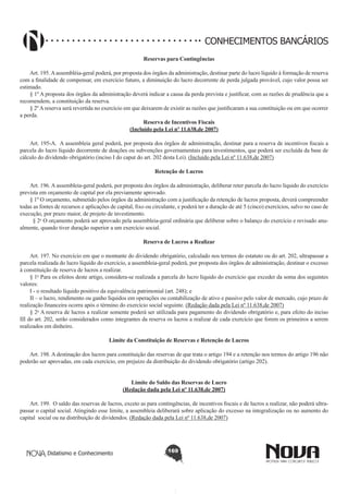 CONHECIMENTOS BANCÁRIOS
Reservas para Contingências
       
Art. 195. A assembléia-geral poderá, por proposta dos órgãos da administração, destinar parte do lucro líquido à formação de reserva
com a finalidade de compensar, em exercício futuro, a diminuição do lucro decorrente de perda julgada provável, cujo valor possa ser
estimado.
§ 1º A proposta dos órgãos da administração deverá indicar a causa da perda prevista e justificar, com as razões de prudência que a
recomendem, a constituição da reserva.
§ 2º A reserva será revertida no exercício em que deixarem de existir as razões que justificaram a sua constituição ou em que ocorrer
a perda.
Reserva de Incentivos Fiscais
(Incluído pela Lei nº 11.638,de 2007)
        
Art. 195-A.  A assembleia geral poderá, por proposta dos órgãos de administração, destinar para a reserva de incentivos fiscais a
parcela do lucro líquido decorrente de doações ou subvenções governamentais para investimentos, que poderá ser excluída da base de
cálculo do dividendo obrigatório (inciso I do caput do art. 202 desta Lei). (Incluído pela Lei nº 11.638,de 2007)
Retenção de Lucros
        
Art. 196. A assembleia-geral poderá, por proposta dos órgãos da administração, deliberar reter parcela do lucro líquido do exercício
prevista em orçamento de capital por ela previamente aprovado.
§ 1º O orçamento, submetido pelos órgãos da administração com a justificação da retenção de lucros proposta, deverá compreender
todas as fontes de recursos e aplicações de capital, fixo ou circulante, e poderá ter a duração de até 5 (cinco) exercícios, salvo no caso de
execução, por prazo maior, de projeto de investimento.
  § 2o O orçamento poderá ser aprovado pela assembleia-geral ordinária que deliberar sobre o balanço do exercício e revisado anualmente, quando tiver duração superior a um exercício social. 
Reserva de Lucros a Realizar
        
Art. 197. No exercício em que o montante do dividendo obrigatório, calculado nos termos do estatuto ou do art. 202, ultrapassar a
parcela realizada do lucro líquido do exercício, a assembleia-geral poderá, por proposta dos órgãos de administração, destinar o excesso
à constituição de reserva de lucros a realizar. 
§ 1o Para os efeitos deste artigo, considera-se realizada a parcela do lucro líquido do exercício que exceder da soma dos seguintes
valores: 
I - o resultado líquido positivo da equivalência patrimonial (art. 248); e 
II – o lucro, rendimento ou ganho líquidos em operações ou contabilização de ativo e passivo pelo valor de mercado, cujo prazo de
realização financeira ocorra após o término do exercício social seguinte. (Redação dada pela Lei nº 11.638,de 2007)
§ 2o A reserva de lucros a realizar somente poderá ser utilizada para pagamento do dividendo obrigatório e, para efeito do inciso
III do art. 202, serão considerados como integrantes da reserva os lucros a realizar de cada exercício que forem os primeiros a serem
realizados em dinheiro. 
Limite da Constituição de Reservas e Retenção de Lucros
       
Art. 198. A destinação dos lucros para constituição das reservas de que trata o artigo 194 e a retenção nos termos do artigo 196 não
poderão ser aprovadas, em cada exercício, em prejuízo da distribuição do dividendo obrigatório (artigo 202).
Limite do Saldo das Reservas de Lucro
(Redação dada pela Lei nº 11.638,de 2007)

        
Art. 199.  O saldo das reservas de lucros, exceto as para contingências, de incentivos fiscais e de lucros a realizar, não poderá ultrapassar o capital social. Atingindo esse limite, a assembleia deliberará sobre aplicação do excesso na integralização ou no aumento do 
capital  social ou na distribuição de dividendos. (Redação dada pela Lei nº 11.638,de 2007)

Didatismo e Conhecimento

169

 