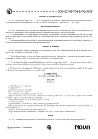 CONHECIMENTOS BANCÁRIOS
Dividendos de Ações Preferenciais
       
Art. 203. O disposto nos artigos 194 a 197, e 202, não prejudicará o direito dos acionistas preferenciais de receber os dividendos
fixos ou mínimos a que tenham prioridade, inclusive os atrasados, se cumulativos. (Vide Lei nº 12.838, de 2013)
Dividendos Intermediários
       
Art. 204. A companhia que, por força de lei ou de disposição estatutária, levantar balanço semestral, poderá declarar, por deliberação
dos órgãos de administração, se autorizados pelo estatuto, dividendo à conta do lucro apurado nesse balanço.
§ 1º A companhia poderá, nos termos de disposição estatutária, levantar balanço e distribuir dividendos em períodos menores, desde
que o total dos dividendos pagos em cada semestre do exercício social não exceda o montante das reservas de capital de que trata o § 1º
do artigo 182.
§ 2º O estatuto poderá autorizar os órgãos de administração a declarar dividendos intermediários, à conta de lucros acumulados ou
de reservas de lucros existentes no último balanço anual ou semestral.
Pagamento de Dividendos
       
Art. 205. A companhia pagará o dividendo de ações nominativas à pessoa que, na data do ato de declaração do dividendo, estiver
inscrita como proprietária ou usufrutuária da ação.
§ 1º Os dividendos poderão ser pagos por cheque nominativo remetido por via postal para o endereço comunicado pelo acionista à
companhia, ou mediante crédito em conta-corrente bancária aberta em nome do acionista.
§ 2º Os dividendos das ações em custódia bancária ou em depósito nos termos dos artigos 41 e 43 serão pagos pela companhia à
instituição financeira depositária, que será responsável pela sua entrega aos titulares das ações depositadas.
§ 3º O dividendo deverá ser pago, salvo deliberação em contrário da assembleia-geral, no prazo de 60 (sessenta) dias da data em que
for declarado e, em qualquer caso, dentro do exercício social.
CAPÍTULO XVII
Dissolução, Liquidação e Extinção
SEÇÃO I
Dissolução
Art. 206. Dissolve-se a companhia:
I - de pleno direito:
a) pelo término do prazo de duração;
b) nos casos previstos no estatuto;
c) por deliberação da assembleia-geral (art. 136, X);
d) pela existência de 1 (um) único acionista, verificada em assembleia-geral ordinária, se o mínimo de 2 (dois) não for reconstituído
até à do ano seguinte, ressalvado o disposto no artigo 251;
e) pela extinção, na forma da lei, da autorização para funcionar.
II - por decisão judicial:
a) quando anulada a sua constituição, em ação proposta por qualquer acionista;
b) quando provado que não pode preencher o seu fim, em ação proposta por acionistas que representem 5% (cinco por cento) ou
mais do capital social;
c) em caso de falência, na forma prevista na respectiva lei;
III - por decisão de autoridade administrativa competente, nos casos e na forma previstos em lei especial.
Efeitos
       
Art. 207. A companhia dissolvida conserva a personalidade jurídica, até a extinção, com o fim de proceder à liquidação.

Didatismo e Conhecimento

171

 