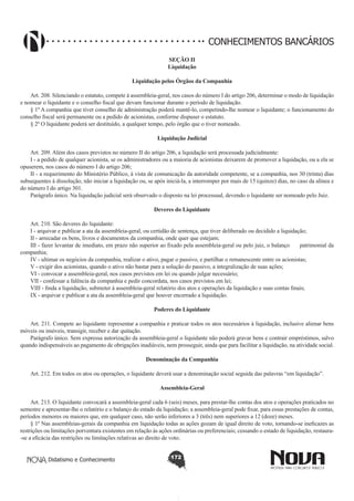 CONHECIMENTOS BANCÁRIOS
SEÇÃO II
Liquidação
Liquidação pelos Órgãos da Companhia
Art. 208. Silenciando o estatuto, compete à assembleia-geral, nos casos do número I do artigo 206, determinar o modo de liquidação
e nomear o liquidante e o conselho fiscal que devam funcionar durante o período de liquidação.
§ 1º A companhia que tiver conselho de administração poderá mantê-lo, competindo-lhe nomear o liquidante; o funcionamento do
conselho fiscal será permanente ou a pedido de acionistas, conforme dispuser o estatuto.
§ 2º O liquidante poderá ser destituído, a qualquer tempo, pelo órgão que o tiver nomeado.
Liquidação Judicial
       
Art. 209. Além dos casos previstos no número II do artigo 206, a liquidação será processada judicialmente:
I - a pedido de qualquer acionista, se os administradores ou a maioria de acionistas deixarem de promover a liquidação, ou a ela se
opuserem, nos casos do número I do artigo 206;
II - a requerimento do Ministério Público, à vista de comunicação da autoridade competente, se a companhia, nos 30 (trinta) dias
subsequentes à dissolução, não iniciar a liquidação ou, se após iniciá-la, a interromper por mais de 15 (quinze) dias, no caso da alínea e
do número I do artigo 301.
Parágrafo único. Na liquidação judicial será observado o disposto na lei processual, devendo o liquidante ser nomeado pelo Juiz.
Deveres do Liquidante
       
Art. 210. São deveres do liquidante:
I - arquivar e publicar a ata da assembleia-geral, ou certidão de sentença, que tiver deliberado ou decidido a liquidação;
II - arrecadar os bens, livros e documentos da companhia, onde quer que estejam;
III - fazer levantar de imediato, em prazo não superior ao fixado pela assembleia-geral ou pelo juiz, o balanço      patrimonial da
companhia;
IV - ultimar os negócios da companhia, realizar o ativo, pagar o passivo, e partilhar o remanescente entre os acionistas;
V - exigir dos acionistas, quando o ativo não bastar para a solução do passivo, a integralização de suas ações;
VI - convocar a assembleia-geral, nos casos previstos em lei ou quando julgar necessário;
VII - confessar a falência da companhia e pedir concordata, nos casos previstos em lei;
VIII - finda a liquidação, submeter à assembleia-geral relatório dos atos e operações da liquidação e suas contas finais;
IX - arquivar e publicar a ata da assembleia-geral que houver encerrado a liquidação.
Poderes do Liquidante
       
Art. 211. Compete ao liquidante representar a companhia e praticar todos os atos necessários à liquidação, inclusive alienar bens
móveis ou imóveis, transigir, receber e dar quitação.
Parágrafo único. Sem expressa autorização da assembleia-geral o liquidante não poderá gravar bens e contrair empréstimos, salvo
quando indispensáveis ao pagamento de obrigações inadiáveis, nem prosseguir, ainda que para facilitar a liquidação, na atividade social.
Denominação da Companhia
       
Art. 212. Em todos os atos ou operações, o liquidante deverá usar a denominação social seguida das palavras “em liquidação”.
Assembleia-Geral
       
Art. 213. O liquidante convocará a assembleia-geral cada 6 (seis) meses, para prestar-lhe contas dos atos e operações praticados no
semestre e apresentar-lhe o relatório e o balanço do estado da liquidação; a assembleia-geral pode fixar, para essas prestações de contas,
períodos menores ou maiores que, em qualquer caso, não serão inferiores a 3 (três) nem superiores a 12 (doze) meses.
§ 1º Nas assembleias-gerais da companhia em liquidação todas as ações gozam de igual direito de voto, tornando-se ineficazes as
restrições ou limitações porventura existentes em relação às ações ordinárias ou preferenciais; cessando o estado de liquidação, restaura-se a eficácia das restrições ou limitações relativas ao direito de voto.
Didatismo e Conhecimento

172

 