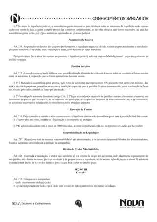 CONHECIMENTOS BANCÁRIOS
§ 2º No curso da liquidação judicial, as assembleias-gerais necessárias para deliberar sobre os interesses da liquidação serão convocadas por ordem do juiz, a quem compete presidi-las e resolver, sumariamente, as dúvidas e litígios que forem suscitados. As atas das
assembleias-gerais serão, por cópias autênticas, apensadas ao processo judicial.
Pagamento do Passivo
       
Art. 214. Respeitados os direitos dos credores preferenciais, o liquidante pagará as dívidas sociais proporcionalmente e sem distinção entre vencidas e vincendas, mas, em relação a estas, com desconto às taxas bancárias.
Parágrafo único. Se o ativo for superior ao passivo, o liquidante poderá, sob sua responsabilidade pessoal, pagar integralmente as
dívidas vencidas.
Partilha do Ativo
       
Art. 215. A assembleia-geral pode deliberar que antes de ultimada a liquidação, e depois de pagos todos os credores, se façam rateios
entre os acionistas, à proporção que se forem apurando os haveres sociais.
§ 1º É facultado à assembleia-geral aprovar, pelo voto de acionistas que representem 90% (noventa por cento), no mínimo, das
ações, depois de pagos ou garantidos os credores, condições especiais para a partilha do ativo remanescente, com a atribuição de bens
aos sócios, pelo valor contábil ou outro por ela fixado.
§ 2º Provado pelo acionista dissidente (artigo 216, § 2º) que as condições especiais de partilha visaram a favorecer a maioria, em
detrimento da parcela que lhe tocaria, se inexistissem tais condições, será a partilha suspensa, se não consumada, ou, se já consumada,
os acionistas majoritários indenizarão os minoritários pelos prejuízos apurados.
Prestação de Contas
       
Art. 216. Pago o passivo e rateado o ativo remanescente, o liquidante convocará a assembleia-geral para a prestação final das contas.
§ 1º Aprovadas as contas, encerra-se a liquidação e a companhia se extingue.
§ 2º O acionista dissidente terá o prazo de 30 (trinta) dias, a contar da publicação da ata, para promover a ação que lhe couber.
Responsabilidade na Liquidação
       
Art. 217. O liquidante terá as mesmas responsabilidades do administrador, e os deveres e responsabilidades dos administradores,
fiscais e acionistas subsistirão até a extinção da companhia.
Direito de Credor Não-Satisfeito
       
Art. 218. Encerrada a liquidação, o credor não-satisfeito só terá direito de exigir dos acionistas, individualmente, o pagamento de
seu crédito, até o limite da soma, por eles recebida, e de propor contra o liquidante, se for o caso, ação de perdas e danos. O acionista
executado terá direito de haver dos demais a parcela que lhes couber no crédito pago.
SEÇÃO III
Extinção

       
Art. 219. Extingue-se a companhia:
I - pelo encerramento da liquidação;
II - pela incorporação ou fusão, e pela cisão com versão de todo o patrimônio em outras sociedades.

Didatismo e Conhecimento

173

 