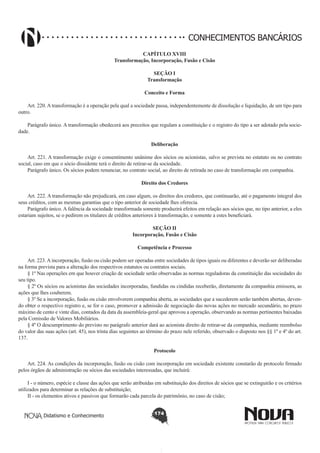 CONHECIMENTOS BANCÁRIOS
CAPÍTULO XVIII
Transformação, Incorporação, Fusão e Cisão
SEÇÃO I
Transformação
Conceito e Forma
       
Art. 220. A transformação é a operação pela qual a sociedade passa, independentemente de dissolução e liquidação, de um tipo para
outro.
Parágrafo único. A transformação obedecerá aos preceitos que regulam a constituição e o registro do tipo a ser adotado pela sociedade.
Deliberação
Art. 221. A transformação exige o consentimento unânime dos sócios ou acionistas, salvo se prevista no estatuto ou no contrato
social, caso em que o sócio dissidente terá o direito de retirar-se da sociedade.
Parágrafo único. Os sócios podem renunciar, no contrato social, ao direito de retirada no caso de transformação em companhia.
Direito dos Credores
       
Art. 222. A transformação não prejudicará, em caso algum, os direitos dos credores, que continuarão, até o pagamento integral dos
seus créditos, com as mesmas garantias que o tipo anterior de sociedade lhes oferecia.
Parágrafo único. A falência da sociedade transformada somente produzirá efeitos em relação aos sócios que, no tipo anterior, a eles
estariam sujeitos, se o pedirem os titulares de créditos anteriores à transformação, e somente a estes beneficiará.
SEÇÃO II
Incorporação, Fusão e Cisão
Competência e Processo
        
Art. 223. A incorporação, fusão ou cisão podem ser operadas entre sociedades de tipos iguais ou diferentes e deverão ser deliberadas
na forma prevista para a alteração dos respectivos estatutos ou contratos sociais.
§ 1º Nas operações em que houver criação de sociedade serão observadas as normas reguladoras da constituição das sociedades do
seu tipo.
§ 2º Os sócios ou acionistas das sociedades incorporadas, fundidas ou cindidas receberão, diretamente da companhia emissora, as
ações que lhes couberem.
§ 3º Se a incorporação, fusão ou cisão envolverem companhia aberta, as sociedades que a sucederem serão também abertas, devendo obter o respectivo registro e, se for o caso, promover a admissão de negociação das novas ações no mercado secundário, no prazo
máximo de cento e vinte dias, contados da data da assembleia-geral que aprovou a operação, observando as normas pertinentes baixadas
pela Comissão de Valores Mobiliários.
§ 4º O descumprimento do previsto no parágrafo anterior dará ao acionista direito de retirar-se da companhia, mediante reembolso
do valor das suas ações (art. 45), nos trinta dias seguintes ao término do prazo nele referido, observado o disposto nos §§ 1º e 4º do art.
137. 
Protocolo
       
Art. 224. As condições da incorporação, fusão ou cisão com incorporação em sociedade existente constarão de protocolo firmado
pelos órgãos de administração ou sócios das sociedades interessadas, que incluirá:
I - o número, espécie e classe das ações que serão atribuídas em substituição dos direitos de sócios que se extinguirão e os critérios
utilizados para determinar as relações de substituição;
II - os elementos ativos e passivos que formarão cada parcela do patrimônio, no caso de cisão;
Didatismo e Conhecimento

174

 
