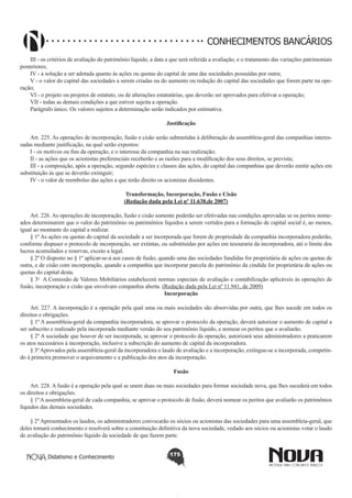 CONHECIMENTOS BANCÁRIOS
III - os critérios de avaliação do patrimônio líquido, a data a que será referida a avaliação, e o tratamento das variações patrimoniais
posteriores;
IV - a solução a ser adotada quanto às ações ou quotas do capital de uma das sociedades possuídas por outra;
V - o valor do capital das sociedades a serem criadas ou do aumento ou redução do capital das sociedades que forem parte na operação;
VI - o projeto ou projetos de estatuto, ou de alterações estatutárias, que deverão ser aprovados para efetivar a operação;
VII - todas as demais condições a que estiver sujeita a operação.
Parágrafo único. Os valores sujeitos a determinação serão indicados por estimativa.
Justificação
       
Art. 225. As operações de incorporação, fusão e cisão serão submetidas à deliberação da assembleia-geral das companhias interessadas mediante justificação, na qual serão expostos:
I - os motivos ou fins da operação, e o interesse da companhia na sua realização;
II - as ações que os acionistas preferenciais receberão e as razões para a modificação dos seus direitos, se prevista;
III - a composição, após a operação, segundo espécies e classes das ações, do capital das companhias que deverão emitir ações em
substituição às que se deverão extinguir;
IV - o valor de reembolso das ações a que terão direito os acionistas dissidentes.
Transformação, Incorporação, Fusão e Cisão
(Redação dada pela Lei nº 11.638,de 2007)

       
Art. 226. As operações de incorporação, fusão e cisão somente poderão ser efetivadas nas condições aprovadas se os peritos nomeados determinarem que o valor do patrimônio ou patrimônios líquidos a serem vertidos para a formação de capital social é, ao menos,
igual ao montante do capital a realizar.
§ 1º As ações ou quotas do capital da sociedade a ser incorporada que forem de propriedade da companhia incorporadora poderão,
conforme dispuser o protocolo de incorporação, ser extintas, ou substituídas por ações em tesouraria da incorporadora, até o limite dos
lucros acumulados e reservas, exceto a legal.
§ 2º O disposto no § 1º aplicar-se-á aos casos de fusão, quando uma das sociedades fundidas for proprietária de ações ou quotas de
outra, e de cisão com incorporação, quando a companhia que incorporar parcela do patrimônio da cindida for proprietária de ações ou
quotas do capital desta.
§ 3o  A Comissão de Valores Mobiliários estabelecerá normas especiais de avaliação e contabilização aplicáveis às operações de
fusão, incorporação e cisão que envolvam companhia aberta. (Redação dada pela Lei nº 11.941, de 2009)
Incorporação
        
Art. 227. A incorporação é a operação pela qual uma ou mais sociedades são absorvidas por outra, que lhes sucede em todos os
direitos e obrigações.
§ 1º A assembleia-geral da companhia incorporadora, se aprovar o protocolo da operação, deverá autorizar o aumento de capital a
ser subscrito e realizado pela incorporada mediante versão do seu patrimônio líquido, e nomear os peritos que o avaliarão.
§ 2º A sociedade que houver de ser incorporada, se aprovar o protocolo da operação, autorizará seus administradores a praticarem
os atos necessários à incorporação, inclusive a subscrição do aumento de capital da incorporadora.
§ 3º Aprovados pela assembleia-geral da incorporadora o laudo de avaliação e a incorporação, extingue-se a incorporada, competindo à primeira promover o arquivamento e a publicação dos atos da incorporação.
Fusão
       
Art. 228. A fusão é a operação pela qual se unem duas ou mais sociedades para formar sociedade nova, que lhes sucederá em todos
os direitos e obrigações.
§ 1º A assembleia-geral de cada companhia, se aprovar o protocolo de fusão, deverá nomear os peritos que avaliarão os patrimônios
líquidos das demais sociedades.
§ 2º Apresentados os laudos, os administradores convocarão os sócios ou acionistas das sociedades para uma assembleia-geral, que
deles tomará conhecimento e resolverá sobre a constituição definitiva da nova sociedade, vedado aos sócios ou acionistas votar o laudo
de avaliação do patrimônio líquido da sociedade de que fazem parte.
Didatismo e Conhecimento

175

 