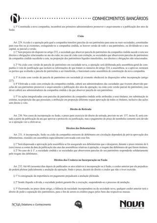 CONHECIMENTOS BANCÁRIOS
§ 3º Constituída a nova companhia, incumbirá aos primeiros administradores promover o arquivamento e a publicação dos atos da
fusão.
Cisão
        
Art. 229. A cisão é a operação pela qual a companhia transfere parcelas do seu patrimônio para uma ou mais sociedades, constituídas
para esse fim ou já existentes, extinguindo-se a companhia cindida, se houver versão de todo o seu patrimônio, ou dividindo-se o seu
capital, se parcial a versão.
§ 1º Sem prejuízo do disposto no artigo 233, a sociedade que absorver parcela do patrimônio da companhia cindida sucede a esta nos
direitos e obrigações relacionados no ato da cisão; no caso de cisão com extinção, as sociedades que absorverem parcelas do patrimônio
da companhia cindida sucederão a esta, na proporção dos patrimônios líquidos transferidos, nos direitos e obrigações não relacionados.
§ 2º Na cisão com versão de parcela do patrimônio em sociedade nova, a operação será deliberada pela assembleia-geral da companhia à vista de justificação que incluirá as informações de que tratam os números do artigo 224; a assembleia, se a aprovar, nomeará
os peritos que avaliarão a parcela do patrimônio a ser transferida, e funcionará como assembleia de constituição da nova companhia.
§ 3º A cisão com versão de parcela de patrimônio em sociedade já existente obedecerá às disposições sobre incorporação (artigo
227).
§ 4º Efetivada a cisão com extinção da companhia cindida, caberá aos administradores das sociedades que tiverem absorvido parcelas do seu patrimônio promover o arquivamento e publicação dos atos da operação; na cisão com versão parcial do patrimônio, esse
dever caberá aos administradores da companhia cindida e da que absorver parcela do seu patrimônio.
§ 5º As ações integralizadas com parcelas de patrimônio da companhia cindida serão atribuídas a seus titulares, em substituição às
extintas, na proporção das que possuíam; a atribuição em proporção diferente requer aprovação de todos os titulares, inclusive das ações
sem direito a voto. 
Direito de Retirada
        
Art. 230. Nos casos de incorporação ou fusão, o prazo para exercício do direito de retirada, previsto no art. 137, inciso II, será contado a partir da publicação da ata que aprovar o protocolo ou justificação, mas o pagamento do preço de reembolso somente será devido
se a operação vier a efetivar-se. 
Direitos dos Debenturistas
       
Art. 231. A incorporação, fusão ou cisão da companhia emissora de debêntures em circulação dependerá da prévia aprovação dos
debenturistas, reunidos em assembleia especialmente convocada com esse fim.
§ 1º Será dispensada a aprovação pela assembleia se for assegurado aos debenturistas que o desejarem, durante o prazo mínimo de 6
(seis) meses a contar da data da publicação das atas das assembleias relativas à operação, o resgate das debêntures de que forem titulares.
§ 2º No caso do § 1º, a sociedade cindida e as sociedades que absorverem parcelas do seu patrimônio responderão solidariamente
pelo resgate das debêntures.
Direitos dos Credores na Incorporação ou Fusão
       
Art. 232. Até 60 (sessenta) dias depois de publicados os atos relativos à incorporação ou à fusão, o credor anterior por ela prejudicado poderá pleitear judicialmente a anulação da operação; findo o prazo, decairá do direito o credor que não o tiver exercido.
§ 1º A consignação da importância em pagamento prejudicará a anulação pleiteada.
§ 2º Sendo ilíquida a dívida, a sociedade poderá garantir-lhe a execução, suspendendo-se o processo de anulação.
§ 3º Ocorrendo, no prazo deste artigo, a falência da sociedade incorporadora ou da sociedade nova, qualquer credor anterior terá o
direito de pedir a separação dos patrimônios, para o fim de serem os créditos pagos pelos bens das respectivas massas.

Didatismo e Conhecimento

176

 