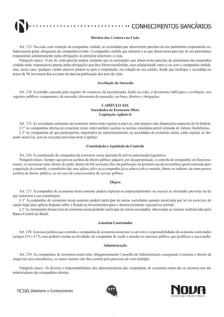 CONHECIMENTOS BANCÁRIOS
Direitos dos Credores na Cisão
        
Art. 233. Na cisão com extinção da companhia cindida, as sociedades que absorverem parcelas do seu patrimônio responderão solidariamente pelas obrigações da companhia extinta. A companhia cindida que subsistir e as que absorverem parcelas do seu patrimônio
responderão solidariamente pelas obrigações da primeira anteriores à cisão.
Parágrafo único. O ato de cisão parcial poderá estipular que as sociedades que absorverem parcelas do patrimônio da companhia
cindida serão responsáveis apenas pelas obrigações que lhes forem transferidas, sem solidariedade entre si ou com a companhia cindida,
mas, nesse caso, qualquer credor anterior poderá se opor à estipulação, em relação ao seu crédito, desde que notifique a sociedade no
prazo de 90 (noventa) dias a contar da data da publicação dos atos da cisão.
Averbação da Sucessão
        
Art. 234. A certidão, passada pelo registro do comércio, da incorporação, fusão ou cisão, é documento hábil para a averbação, nos
registros públicos competentes, da sucessão, decorrente da operação, em bens, direitos e obrigações.
CAPÍTULO XIX
Sociedades de Economia Mista
Legislação Aplicável

       
Art. 235. As sociedades anônimas de economia mista estão sujeitas a esta Lei, sem prejuízo das disposições especiais de lei federal.
§ 1º As companhias abertas de economia mista estão também sujeitas às normas expedidas pela Comissão de Valores Mobiliários.
§ 2º As companhias de que participarem, majoritária ou minoritariamente, as sociedades de economia mista, estão sujeitas ao disposto nesta Lei, sem as exceções previstas neste Capítulo.
Constituição e Aquisição de Controle
       
Art. 236. A constituição de companhia de economia mista depende de prévia autorização legislativa.
Parágrafo único. Sempre que pessoa jurídica de direito público adquirir, por desapropriação, o controle de companhia em funcionamento, os acionistas terão direito de pedir, dentro de 60 (sessenta) dias da publicação da primeira ata da assembleia-geral realizada após
a aquisição do controle, o reembolso das suas ações; salvo se a companhia já se achava sob o controle, direto ou indireto, de outra pessoa
jurídica de direito público, ou no caso de concessionária de serviço público.
Objeto
       
Art. 237. A companhia de economia mista somente poderá explorar os empreendimentos ou exercer as atividades previstas na lei
que autorizou a sua constituição.
§ 1º A companhia de economia mista somente poderá participar de outras sociedades quando autorizada por lei no exercício de
opção legal para aplicar Imposto sobre a Renda ou investimentos para o desenvolvimento regional ou setorial.
§ 2º As instituições financeiras de economia mista poderão participar de outras sociedades, observadas as normas estabelecidas pelo
Banco Central do Brasil.
Acionista Controlador
       
Art. 238. A pessoa jurídica que controla a companhia de economia mista tem os deveres e responsabilidades do acionista controlador
(artigos 116 e 117), mas poderá orientar as atividades da companhia de modo a atender ao interesse público que justificou a sua criação.
Administração
       
Art. 239. As companhias de economia mista terão obrigatoriamente Conselho de Administração, assegurado à minoria o direito de
eleger um dos conselheiros, se maior número não lhes couber pelo processo de voto múltiplo.
Parágrafo único. Os deveres e responsabilidades dos administradores das companhias de economia mista são os mesmos dos administradores das companhias abertas.

Didatismo e Conhecimento

177

 