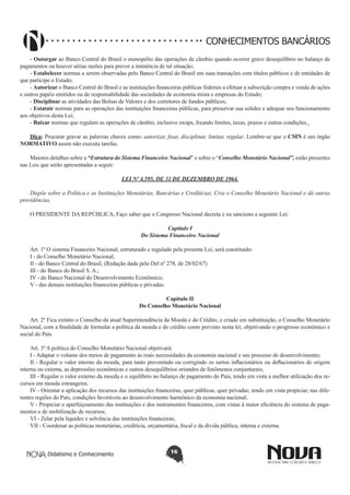 CONHECIMENTOS BANCÁRIOS
- Outorgar ao Banco Central do Brasil o monopólio das operações de câmbio quando ocorrer grave desequilíbrio no balanço de
pagamentos ou houver sérias razões para prever a iminência de tal situação;
- Estabelecer normas a serem observadas pelo Banco Central do Brasil em suas transações com títulos públicos e de entidades de
que participe o Estado;
- Autorizar o Banco Central do Brasil e as instituições financeiras públicas federais a efetuar a subscrição compra e venda de ações
e outros papéis emitidos ou de responsabilidade das sociedades de economia mista e empresas do Estado;
- Disciplinar as atividades das Bolsas de Valores e dos corretores de fundos públicos;
- Estatuir normas para as operações das instituições financeiras públicas, para preservar sua solidez e adequar seu funcionamento
aos objetivos desta Lei;
- Baixar normas que regulem as operações de câmbio, inclusive swaps, fixando limites, taxas, prazos e outras condições.
Dica: Procurar gravar as palavras chaves como: autorizar, fixar, disciplinar, limitar, regular. Lembre-se que o CMN é um órgão
NORMATIVO assim não executa tarefas.
Maiores detalhes sobre a “Estrutura do Sistema Financeiro Nacional” e sobre o “Conselho Monetário Nacional”, estão presentes
nas Leis que serão apresentadas a seguir:
LEI Nº 4.595, DE 31 DE DEZEMBRO DE 1964.
Dispõe sobre a Política e as Instituições Monetárias, Bancárias e Creditícias, Cria o Conselho Monetário Nacional e dá outras
providências.
O PRESIDENTE DA REPÚBLICA, Faço saber que o Congresso Nacional decreta e eu sanciono a seguinte Lei:
Capítulo I
Do Sistema Financeiro Nacional
Art. 1º O sistema Financeiro Nacional, estruturado e regulado pela presente Lei, será constituído:
I - do Conselho Monetário Nacional;
II - do Banco Central do Brasil; (Redação dada pelo Del nº 278, de 28/02/67)
III - do Banco do Brasil S. A.;
IV - do Banco Nacional do Desenvolvimento Econômico;
V - das demais instituições financeiras públicas e privadas.
Capítulo II
Do Conselho Monetário Nacional
Art. 2º Fica extinto o Conselho da atual Superintendência da Moeda e do Crédito, e criado em substituição, o Conselho Monetário
Nacional, com a finalidade de formular a política da moeda e do crédito como previsto nesta lei, objetivando o progresso econômico e
social do País.
Art. 3º A política do Conselho Monetário Nacional objetivará:
I - Adaptar o volume dos meios de pagamento ás reais necessidades da economia nacional e seu processo de desenvolvimento;
II - Regular o valor interno da moeda, para tanto prevenindo ou corrigindo os surtos inflacionários ou deflacionários de origem
interna ou externa, as depressões econômicas e outros desequilíbrios oriundos de fenômenos conjunturais;
III - Regular o valor externo da moeda e o equilíbrio no balanço de pagamento do País, tendo em vista a melhor utilização dos recursos em moeda estrangeira;
IV - Orientar a aplicação dos recursos das instituições financeiras, quer públicas, quer privadas; tendo em vista propiciar, nas diferentes regiões do País, condições favoráveis ao desenvolvimento harmônico da economia nacional;
V - Propiciar o aperfeiçoamento das instituições e dos instrumentos financeiros, com vistas à maior eficiência do sistema de pagamentos e de mobilização de recursos;
VI - Zelar pela liquidez e solvência das instituições financeiras;
VII - Coordenar as políticas monetárias, creditícia, orçamentária, fiscal e da dívida pública, interna e externa.

Didatismo e Conhecimento

16

 