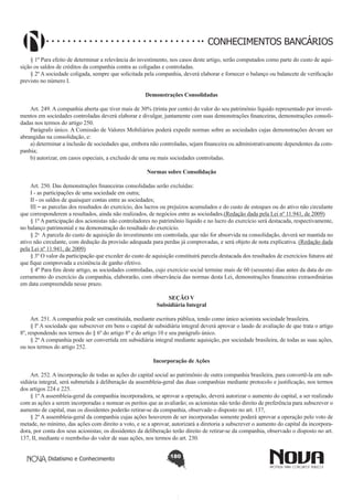 CONHECIMENTOS BANCÁRIOS
§ 1º Para efeito de determinar a relevância do investimento, nos casos deste artigo, serão computados como parte do custo de aquisição os saldos de créditos da companhia contra as coligadas e controladas.
§ 2º A sociedade coligada, sempre que solicitada pela companhia, deverá elaborar e fornecer o balanço ou balancete de verificação
previsto no número I.
Demonstrações Consolidadas
       
Art. 249. A companhia aberta que tiver mais de 30% (trinta por cento) do valor do seu patrimônio líquido representado por investimentos em sociedades controladas deverá elaborar e divulgar, juntamente com suas demonstrações financeiras, demonstrações consolidadas nos termos do artigo 250.
Parágrafo único. A Comissão de Valores Mobiliários poderá expedir normas sobre as sociedades cujas demonstrações devam ser
abrangidas na consolidação, e:
a) determinar a inclusão de sociedades que, embora não controladas, sejam financeira ou administrativamente dependentes da companhia;
b) autorizar, em casos especiais, a exclusão de uma ou mais sociedades controladas.
Normas sobre Consolidação
       
Art. 250. Das demonstrações financeiras consolidadas serão excluídas:
I - as participações de uma sociedade em outra;
II - os saldos de quaisquer contas entre as sociedades;
III – as parcelas dos resultados do exercício, dos lucros ou prejuízos acumulados e do custo de estoques ou do ativo não circulante
que corresponderem a resultados, ainda não realizados, de negócios entre as sociedades.(Redação dada pela Lei nº 11.941, de 2009)
§ 1º A participação dos acionistas não controladores no patrimônio líquido e no lucro do exercício será destacada, respectivamente,
no balanço patrimonial e na demonstração do resultado do exercício. 
§ 2o  A parcela do custo de aquisição do investimento em controlada, que não for absorvida na consolidação, deverá ser mantida no
ativo não circulante, com dedução da provisão adequada para perdas já comprovadas, e será objeto de nota explicativa. (Redação dada
pela Lei nº 11.941, de 2009)
§ 3º O valor da participação que exceder do custo de aquisição constituirá parcela destacada dos resultados de exercícios futuros até
que fique comprovada a existência de ganho efetivo.
§ 4º Para fins deste artigo, as sociedades controladas, cujo exercício social termine mais de 60 (sessenta) dias antes da data do encerramento do exercício da companhia, elaborarão, com observância das normas desta Lei, demonstrações financeiras extraordinárias
em data compreendida nesse prazo.
SEÇÃO V
Subsidiária Integral

        
Art. 251. A companhia pode ser constituída, mediante escritura pública, tendo como único acionista sociedade brasileira.
§ lº A sociedade que subscrever em bens o capital de subsidiária integral deverá aprovar o laudo de avaliação de que trata o artigo
8º, respondendo nos termos do § 6º do artigo 8º e do artigo 10 e seu parágrafo único.
§ 2º A companhia pode ser convertida em subsidiária integral mediante aquisição, por sociedade brasileira, de todas as suas ações,
ou nos termos do artigo 252.
Incorporação de Ações
       
Art. 252. A incorporação de todas as ações do capital social ao patrimônio de outra companhia brasileira, para convertê-la em subsidiária integral, será submetida à deliberação da assembleia-geral das duas companhias mediante protocolo e justificação, nos termos
dos artigos 224 e 225.
§ 1º A assembleia-geral da companhia incorporadora, se aprovar a operação, deverá autorizar o aumento do capital, a ser realizado
com as ações a serem incorporadas e nomear os peritos que as avaliarão; os acionistas não terão direito de preferência para subscrever o
aumento de capital, mas os dissidentes poderão retirar-se da companhia, observado o disposto no art. 137,
§ 2º A assembleia-geral da companhia cujas ações houverem de ser incorporadas somente poderá aprovar a operação pelo voto de
metade, no mínimo, das ações com direito a voto, e se a aprovar, autorizará a diretoria a subscrever o aumento do capital da incorporadora, por conta dos seus acionistas; os dissidentes da deliberação terão direito de retirar-se da companhia, observado o disposto no art.
137, II, mediante o reembolso do valor de suas ações, nos termos do art. 230.  
Didatismo e Conhecimento

180

 