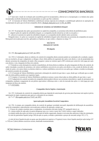 CONHECIMENTOS BANCÁRIOS
§ 3º Aprovado o laudo de avaliação pela assembleia-geral da incorporadora, efetivar-se-á a incorporação e os titulares das ações
incorporadas receberão diretamente da incorporadora as ações que lhes couberem.
§ 4o  A Comissão de Valores Mobiliários estabelecerá normas especiais de avaliação e contabilização aplicáveis às operações de
incorporação de ações que envolvam companhia aberta. (Redação dada pela Lei nº 11.941, de 2009)
Admissão de Acionistas em Subsidiária Integral
       
Art. 253. Na proporção das ações que possuírem no capital da companhia, os acionistas terão direito de preferência para:
I - adquirir ações do capital da subsidiária integral, se a companhia decidir aliená-las no todo ou em parte; e
II - subscrever aumento de capital da subsidiária integral, se a companhia decidir admitir outros acionistas.
Parágrafo único. As ações ou o aumento de capital de subsidiária integral serão oferecidos aos acionistas da companhia em assembleia-geral convocada para esse fim, aplicando-se à hipótese, no que couber, o disposto no artigo 171.
SEÇÃO VI
Alienação de Controle
Divulgação
        
Art. 254. (Revogado pela Lei nº 9.457, de 1997)
        
Art. 254-A. A alienação, direta ou indireta, do controle de companhia aberta somente poderá ser contratada sob a condição, suspensiva ou resolutiva, de que o adquirente se obrigue a fazer oferta pública de aquisição das ações com direito a voto de propriedade dos
demais acionistas da companhia, de modo a lhes assegurar o preço no mínimo igual a 80% (oitenta por cento) do valor pago por ação
com direito a voto, integrante do bloco de controle.
§ 1o Entende-se como alienação de controle a transferência, de forma direta ou indireta, de ações integrantes do bloco de controle, de
ações vinculadas a acordos de acionistas e de valores mobiliários conversíveis em ações com direito a voto, cessão de direitos de subscrição de ações e de outros títulos ou direitos relativos a valores mobiliários conversíveis em ações que venham a resultar na alienação
de controle acionário da sociedade. 
§ 2o A Comissão de Valores Mobiliários autorizará a alienação de controle de que trata o caput, desde que verificado que as condições da oferta pública atendem aos requisitos legais. 
§ 3o Compete à Comissão de Valores Mobiliários estabelecer normas a serem observadas na oferta pública de que trata o caput.
§ 4o O adquirente do controle acionário de companhia aberta poderá oferecer aos acionistas minoritários a opção de permanecer na
companhia, mediante o pagamento de um prêmio equivalente à diferença entre o valor de mercado das ações e o valor pago por ação
integrante do bloco de controle. 
§ 5o (VETADO) 
Companhia Aberta Sujeita a Autorização
Art. 255. A alienação do controle de companhia aberta que dependa de autorização do governo para funcionar está sujeita à prévia
autorização do órgão competente para aprovar a alteração do seu estatuto.
§§ 1º e 2º  (Revogados pela Lei nº 9.457, de 1997)
Aprovação pela Assembleia-Geral da Compradora
       
Art. 256. A compra, por companhia aberta, do controle de qualquer sociedade mercantil, dependerá de deliberação da assembleia-geral da compradora, especialmente convocada para conhecer da operação, sempre que:
I - O preço de compra constituir, para a compradora, investimento relevante (artigo 247, parágrafo único); ou
II - o preço médio de cada ação ou quota ultrapassar uma vez e meia o maior dos 3 (três) valores a seguir indicados:
a) cotação média das ações em bolsa ou no mercado de balcão organizado, durante os noventa dias anteriores à data da contratação; 
b) valor de patrimônio líquido (artigo 248) da ação ou quota, avaliado o patrimônio a preços de mercado (artigo 183, § 1º);
c) valor do lucro líquido da ação ou quota, que não poderá ser superior a 15 (quinze) vezes o lucro líquido anual por ação (artigo 187
n. VII) nos 2 (dois) últimos exercícios sociais, atualizado monetariamente.

Didatismo e Conhecimento

181

 