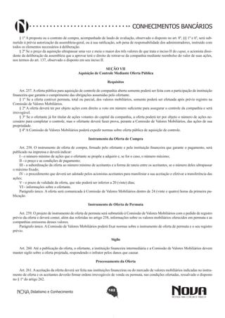 CONHECIMENTOS BANCÁRIOS
§ 1º A proposta ou o contrato de compra, acompanhado de laudo de avaliação, observado o disposto no art. 8º, §§ 1º e 6º, será submetido à prévia autorização da assembleia-geral, ou à sua ratificação, sob pena de responsabilidade dos administradores, instruído com
todos os elementos necessários à deliberação. 
§ 2º Se o preço da aquisição ultrapassar uma vez e meia o maior dos três valores de que trata o inciso II do caput, o acionista dissidente da deliberação da assembleia que a aprovar terá o direito de retirar-se da companhia mediante reembolso do valor de suas ações,
nos termos do art. 137, observado o disposto em seu inciso II. 
SEÇÃO VII
Aquisição de Controle Mediante Oferta Pública
Requisitos
Art. 257. A oferta pública para aquisição de controle de companhia aberta somente poderá ser feita com a participação de instituição
financeira que garanta o cumprimento das obrigações assumidas pelo ofertante.
§ 1º Se a oferta contiver permuta, total ou parcial, dos valores mobiliários, somente poderá ser efetuada após prévio registro na
Comissão de Valores Mobiliários.
§ 2º A oferta deverá ter por objeto ações com direito a voto em número suficiente para assegurar o controle da companhia e será
irrevogável.
§ 3º Se o ofertante já for titular de ações votantes do capital da companhia, a oferta poderá ter por objeto o número de ações necessário para completar o controle, mas o ofertante deverá fazer prova, perante a Comissão de Valores Mobiliários, das ações de sua
propriedade.
§ 4º A Comissão de Valores Mobiliários poderá expedir normas sobre oferta pública de aquisição de controle.
Instrumento da Oferta de Compra
       
Art. 258. O instrumento de oferta de compra, firmado pelo ofertante e pela instituição financeira que garante o pagamento, será
publicado na imprensa e deverá indicar:
I - o número mínimo de ações que o ofertante se propõe a adquirir e, se for o caso, o número máximo;
II - o preço e as condições de pagamento;
III - a subordinação da oferta ao número mínimo de aceitantes e a forma de rateio entre os aceitantes, se o número deles ultrapassar
o máximo fixado;
IV - o procedimento que deverá ser adotado pelos acionistas aceitantes para manifestar a sua aceitação e efetivar a transferência das
ações;
V - o prazo de validade da oferta, que não poderá ser inferior a 20 (vinte) dias;
VI - informações sobre o ofertante.
Parágrafo único. A oferta será comunicada à Comissão de Valores Mobiliários dentro de 24 (vinte e quatro) horas da primeira publicação.
Instrumento de Oferta de Permuta
       
Art. 259. O projeto de instrumento de oferta de permuta será submetido à Comissão de Valores Mobiliários com o pedido de registro
prévio da oferta e deverá conter, além das referidas no artigo 258, informações sobre os valores mobiliários oferecidos em permuta e as
companhias emissoras desses valores.
Parágrafo único. A Comissão de Valores Mobiliários poderá fixar normas sobre o instrumento de oferta de permuta e o seu registro
prévio.
Sigilo
       
Art. 260. Até a publicação da oferta, o ofertante, a instituição financeira intermediária e a Comissão de Valores Mobiliários devem
manter sigilo sobre a oferta projetada, respondendo o infrator pelos danos que causar.
Processamento da Oferta
       
Art. 261. A aceitação da oferta deverá ser feita nas instituições financeiras ou do mercado de valores mobiliários indicadas no instrumento de oferta e os aceitantes deverão firmar ordens irrevogáveis de venda ou permuta, nas condições ofertadas, ressalvado o disposto
no § 1º do artigo 262.
Didatismo e Conhecimento

182

 