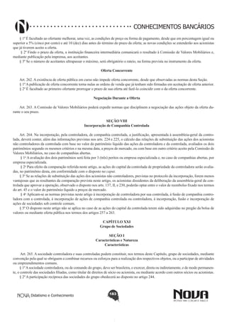 CONHECIMENTOS BANCÁRIOS
§ 1º É facultado ao ofertante melhorar, uma vez, as condições de preço ou forma de pagamento, desde que em porcentagem igual ou
superior a 5% (cinco por cento) e até 10 (dez) dias antes do término do prazo da oferta; as novas condições se estenderão aos acionistas
que já tiverem aceito a oferta.
 § 2º Findo o prazo da oferta, a instituição financeira intermediária comunicará o resultado à Comissão de Valores Mobiliários e,
mediante publicação pela imprensa, aos aceitantes.
§ 3º Se o número de aceitantes ultrapassar o máximo, será obrigatório o rateio, na forma prevista no instrumento da oferta.
Oferta Concorrente
       
Art. 262. A existência de oferta pública em curso não impede oferta concorrente, desde que observadas as normas desta Seção.
§ 1º A publicação de oferta concorrente torna nulas as ordens de venda que já tenham sido firmadas em aceitação de oferta anterior.
§ 2º É facultado ao primeiro ofertante prorrogar o prazo de sua oferta até fazê-lo coincidir com o da oferta concorrente.
Negociação Durante a Oferta
       
Art. 263. A Comissão de Valores Mobiliários poderá expedir normas que disciplinem a negociação das ações objeto da oferta durante o seu prazo.
SEÇÃO VIII
Incorporação de Companhia Controlada

        
Art. 264. Na incorporação, pela controladora, de companhia controlada, a justificação, apresentada à assembleia-geral da controlada, deverá conter, além das informações previstas nos arts. 224 e 225, o cálculo das relações de substituição das ações dos acionistas
não controladores da controlada com base no valor do patrimônio líquido das ações da controladora e da controlada, avaliados os dois
patrimônios segundo os mesmos critérios e na mesma data, a preços de mercado, ou com base em outro critério aceito pela Comissão de
Valores Mobiliários, no caso de companhias abertas. 
 § 1o A avaliação dos dois patrimônios será feita por 3 (três) peritos ou empresa especializada e, no caso de companhias abertas, por
empresa especializada. 
 § 2o Para efeito da comparação referida neste artigo, as ações do capital da controlada de propriedade da controladora serão avaliadas, no patrimônio desta, em conformidade com o disposto no caput. 
§ 3º Se as relações de substituição das ações dos acionistas não controladores, previstas no protocolo da incorporação, forem menos
vantajosas que as resultantes da comparação prevista neste artigo, os acionistas dissidentes da deliberação da assembleia-geral da controlada que aprovar a operação, observado o disposto nos arts. 137, II, e 230, poderão optar entre o valor de reembolso fixado nos termos
do art. 45 e o valor do patrimônio líquido a preços de mercado.
 § 4o Aplicam-se as normas previstas neste artigo à incorporação de controladora por sua controlada, à fusão de companhia controladora com a controlada, à incorporação de ações de companhia controlada ou controladora, à incorporação, fusão e incorporação de
ações de sociedades sob controle comum. 
§ 5º O disposto neste artigo não se aplica no caso de as ações do capital da controlada terem sido adquiridas no pregão da bolsa de
valores ou mediante oferta pública nos termos dos artigos 257 a 263.
CAPÍTULO XXI
Grupo de Sociedades
SEÇÃO I
Características e Natureza
Características
Art. 265. A sociedade controladora e suas controladas podem constituir, nos termos deste Capítulo, grupo de sociedades, mediante
convenção pela qual se obriguem a combinar recursos ou esforços para a realização dos respectivos objetos, ou a participar de atividades
ou empreendimentos comuns.
§ 1º A sociedade controladora, ou de comando do grupo, deve ser brasileira, e exercer, direta ou indiretamente, e de modo permanente, o controle das sociedades filiadas, como titular de direitos de sócio ou acionista, ou mediante acordo com outros sócios ou acionistas.
§ 2º A participação recíproca das sociedades do grupo obedecerá ao disposto no artigo 244.

Didatismo e Conhecimento

183

 