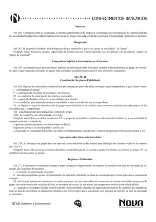 CONHECIMENTOS BANCÁRIOS
Natureza
       
Art. 266. As relações entre as sociedades, a estrutura administrativa do grupo e a coordenação ou subordinação dos administradores
das sociedades filiadas serão estabelecidas na convenção do grupo, mas cada sociedade conservará personalidade e patrimônios distintos.
Designação
       
Art. 267. O grupo de sociedades terá designação de que constarão as palavras “grupo de sociedades” ou “grupo”.
Parágrafo único. Somente os grupos organizados de acordo com este Capítulo poderão usar designação com as palavras “grupo” ou
“grupo de sociedade”.
Companhias Sujeitas a Autorização para Funcionar
       
Art. 268. A companhia que, por seu objeto, depende de autorização para funcionar, somente poderá participar de grupo de sociedades após a aprovação da convenção do grupo pela autoridade competente para aprovar suas alterações estatutárias.
SEÇÃO II
Constituição, Registro e Publicidade

       
Art. 269. O grupo de sociedades será constituído por convenção aprovada pelas sociedades que o componham, a qual deverá conter:
I - a designação do grupo;
II - a indicação da sociedade de comando e das filiadas;
III - as condições de participação das diversas sociedades;
IV - o prazo de duração, se houver, e as condições de extinção;
V - as condições para admissão de outras sociedades e para a retirada das que o componham;
VI - os órgãos e cargos da administração do grupo, suas atribuições e as relações entre a estrutura administrativa do grupo e as das
sociedades que o componham;
VII - a declaração da nacionalidade do controle do grupo;
VIII - as condições para alteração da convenção.
Parágrafo único. Para os efeitos do número VII, o grupo de sociedades considera-se sob controle brasileiro se a sua sociedade de
comando está sob o controle de:
a) pessoas naturais residentes ou domiciliadas no Brasil;
b) pessoas jurídicas de direito público interno; ou
c) sociedade ou sociedades brasileiras que, direta ou indiretamente, estejam sob o controle das pessoas referidas nas alíneas a e b.
Aprovação pelos Sócios das Sociedades
        
Art. 270. A convenção de grupo deve ser aprovada com observância das normas para alteração do contrato social ou do estatuto
(art. 136, V).
Parágrafo único. Os sócios ou acionistas dissidentes da deliberação de se associar a grupo têm direito, nos termos do artigo 137, ao
reembolso de suas ações ou quotas.
Registro e Publicidade
       
Art. 271. Considera-se constituído o grupo a partir da data do arquivamento, no registro do comércio da sede da sociedade de comando, dos seguintes documentos:
I - convenção de constituição do grupo;
II - atas das assembleias-gerais, ou instrumentos de alteração contratual, de todas as sociedades que tiverem aprovado a constituição
do grupo;
III - declaração autenticada do número das ações ou quotas de que a sociedade de comando e as demais sociedades integrantes do
grupo são titulares em cada sociedade filiada, ou exemplar de acordo de acionistas que assegura o controle de sociedade filiada.
§ 1º Quando as sociedades filiadas tiverem sede em locais diferentes, deverão ser arquivadas no registro do comércio das respectivas
sedes as atas de assembleia ou alterações contratuais que tiverem aprovado a convenção, sem prejuízo do registro na sede da sociedade
de comando.
Didatismo e Conhecimento

184

 