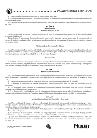CONHECIMENTOS BANCÁRIOS
§ 2º As certidões de arquivamento no registro do comércio serão publicadas.
§ 3º A partir da data do arquivamento, a sociedade de comando e as filiadas passarão a usar as respectivas denominações acrescidas
da designação do grupo.
§ 4º As alterações da convenção do grupo serão arquivadas e publicadas nos termos deste artigo, observando-se o disposto no § 1º
do artigo 135.
SEÇÃO III
Administração
Administradores do Grupo
       
Art. 272. A convenção deve definir a estrutura administrativa do grupo de sociedades, podendo criar órgãos de deliberação colegiada
e cargos de direção-geral.
Parágrafo único. A representação das sociedades perante terceiros, salvo disposição expressa na convenção do grupo, arquivada no
registro do comércio e publicada, caberá exclusivamente aos administradores de cada sociedade, de acordo com os respectivos estatutos
ou contratos sociais.
Administradores das Sociedades Filiadas
       
Art. 273. Aos administradores das sociedades filiadas, sem prejuízo de suas atribuições, poderes e responsabilidades, de acordo com
os respectivos estatutos ou contratos sociais, compete observar a orientação geral estabelecida e as instruções expedidas pelos administradores do grupo que não importem violação da lei ou da convenção do grupo.
Remuneração
       
Art. 274. Os administradores do grupo e os investidos em cargos de mais de uma sociedade poderão ter a sua remuneração rateada
entre as diversas sociedades, e a gratificação dos administradores, se houver, poderá ser fixada, dentro dos limites do § 1º do artigo 152
com base nos resultados apurados nas demonstrações financeiras consolidadas do grupo.
SEÇÃO IV
Demonstrações Financeiras

       
Art. 275. O grupo de sociedades publicará, além das demonstrações financeiras referentes a cada uma das companhias que o compõem, demonstrações consolidadas, compreendendo todas as sociedades do grupo, elaboradas com observância do disposto no artigo
250.
§ 1º As demonstrações consolidadas do grupo serão publicadas juntamente com as da sociedade de comando.
§ 2º A sociedade de comando deverá publicar demonstrações financeiras nos termos desta Lei, ainda que não tenha a forma de
companhia.
§ 3º As companhias filiadas indicarão, em nota às suas demonstrações financeiras publicadas, o órgão que publicou a última demonstração consolidada do grupo a que pertencer.
§ 4º As demonstrações consolidadas de grupo de sociedades que inclua companhia aberta serão obrigatoriamente auditadas por
auditores independentes registrados na Comissão de Valores Mobiliários, e observarão as normas expedidas por essa comissão.
SEÇÃO V
Prejuízos Resultantes de Atos Contrários à Convenção

       
Art. 276. A combinação de recursos e esforços, a subordinação dos interesses de uma sociedade aos de outra, ou do grupo, e a participação em custos, receitas ou resultados de atividades ou empreendimentos somente poderão ser opostos aos sócios minoritários das
sociedades filiadas nos termos da convenção do grupo.
§ 1º Consideram-se minoritários, para os efeitos deste artigo, todos os sócios da filiada, com exceção da sociedade de comando e
das demais filiadas do grupo.
§ 2º A distribuição de custos, receitas e resultados e as compensações entre sociedades, previstas na convenção do grupo, deverão
ser determinadas e registradas no balanço de cada exercício social das sociedades interessadas.
  § 3º Os sócios minoritários da filiada terão ação contra os seus administradores e contra a sociedade de comando do grupo para
haver reparação de prejuízos resultantes de atos praticados com infração das normas deste artigo, observado o disposto nos parágrafos
do artigo 246.
Didatismo e Conhecimento

185

 