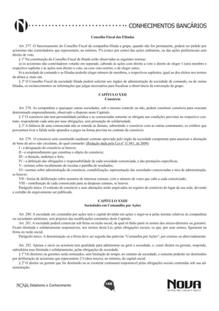 CONHECIMENTOS BANCÁRIOS
Conselho Fiscal das Filiadas
       
Art. 277. O funcionamento do Conselho Fiscal da companhia filiada a grupo, quando não for permanente, poderá ser pedido por
acionistas não controladores que representem, no mínimo, 5% (cinco por cento) das ações ordinárias, ou das ações preferenciais sem
direito de voto.
§ 1º Na constituição do Conselho Fiscal da filiada serão observadas as seguintes normas:
a) os acionistas não controladores votarão em separado, cabendo às ações com direito a voto o direito de eleger 1 (um) membro e
respectivo suplente e às ações sem direito a voto, ou com voto restrito, o de eleger outro;
b) a sociedade de comando e as filiadas poderão eleger número de membros, e respectivos suplentes, igual ao dos eleitos nos termos
da alínea a, mais um.
§ 2º O Conselho Fiscal da sociedade filiada poderá solicitar aos órgãos de administração da sociedade de comando, ou de outras
filiadas, os esclarecimentos ou informações que julgar necessários para fiscalizar a observância da convenção do grupo.
CAPÍTULO XXII
Consórcio

       
Art. 278. As companhias e quaisquer outras sociedades, sob o mesmo controle ou não, podem constituir consórcio para executar
determinado empreendimento, observado o disposto neste Capítulo.
§ 1º O consórcio não tem personalidade jurídica e as consorciadas somente se obrigam nas condições previstas no respectivo contrato, respondendo cada uma por suas obrigações, sem presunção de solidariedade.
§ 2º A falência de uma consorciada não se estende às demais, subsistindo o consórcio com as outras contratantes; os créditos que
porventura tiver a falida serão apurados e pagos na forma prevista no contrato de consórcio.
       
Art. 279.  O consórcio será constituído mediante contrato aprovado pelo órgão da sociedade competente para autorizar a alienação
de bens do ativo não circulante, do qual constarão: (Redação dada pela Lei nº 11.941, de 2009)
I - a designação do consórcio se houver;
II - o empreendimento que constitua o objeto do consórcio;
III - a duração, endereço e foro;
IV - a definição das obrigações e responsabilidade de cada sociedade consorciada, e das prestações específicas;
V - normas sobre recebimento de receitas e partilha de resultados;
VI - normas sobre administração do consórcio, contabilização, representação das sociedades consorciadas e taxa de administração,
se houver;
VII - forma de deliberação sobre assuntos de interesse comum, com o número de votos que cabe a cada consorciado;
VIII - contribuição de cada consorciado para as despesas comuns, se houver.
Parágrafo único. O contrato de consórcio e suas alterações serão arquivados no registro do comércio do lugar da sua sede, devendo
a certidão do arquivamento ser publicada.
CAPÍTULO XXIII
Sociedades em Comandita por Ações
Art. 280. A sociedade em comandita por ações terá o capital dividido em ações e reger-se-á pelas normas relativas às companhias
ou sociedades anônimas, sem prejuízo das modificações constantes deste Capítulo.
Art. 281. A sociedade poderá comerciar sob firma ou razão social, da qual só farão parte os nomes dos sócios-diretores ou gerentes.
Ficam ilimitada e solidariamente responsáveis, nos termos desta Lei, pelas obrigações sociais, os que, por seus nomes, figurarem na
firma ou razão social.
Parágrafo único. A denominação ou a firma deve ser seguida das palavras “Comandita por Ações”, por extenso ou abreviadamente.
       
Art. 282. Apenas o sócio ou acionista tem qualidade para administrar ou gerir a sociedade, e, como diretor ou gerente, responde,
subsidiária mas ilimitada e solidariamente, pelas obrigações da sociedade.
§ 1º Os diretores ou gerentes serão nomeados, sem limitação de tempo, no estatuto da sociedade, e somente poderão ser destituídos
por deliberação de acionistas que representem 2/3 (dois terços), no mínimo, do capital social.
§ 2º O diretor ou gerente que for destituído ou se exonerar continuará responsável pelas obrigações sociais contraídas sob sua administração.
       
Didatismo e Conhecimento

186

 