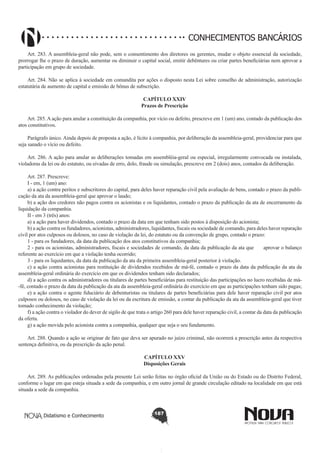CONHECIMENTOS BANCÁRIOS
Art. 283. A assembleia-geral não pode, sem o consentimento dos diretores ou gerentes, mudar o objeto essencial da sociedade,
prorrogar lhe o prazo de duração, aumentar ou diminuir o capital social, emitir debêntures ou criar partes beneficiárias nem aprovar a
participação em grupo de sociedade.  
       
Art. 284. Não se aplica à sociedade em comandita por ações o disposto nesta Lei sobre conselho de administração, autorização
estatutária de aumento de capital e emissão de bônus de subscrição.
CAPÍTULO XXIV
Prazos de Prescrição

       
Art. 285. A ação para anular a constituição da companhia, por vício ou defeito, prescreve em 1 (um) ano, contado da publicação dos
atos constitutivos.
Parágrafo único. Ainda depois de proposta a ação, é lícito à companhia, por deliberação da assembleia-geral, providenciar para que
seja sanado o vício ou defeito.
       
Art. 286. A ação para anular as deliberações tomadas em assembléia-geral ou especial, irregularmente convocada ou instalada,
violadoras da lei ou do estatuto, ou eivadas de erro, dolo, fraude ou simulação, prescreve em 2 (dois) anos, contados da deliberação.
       
Art. 287. Prescreve:
I - em, 1 (um) ano:
a) a ação contra peritos e subscritores do capital, para deles haver reparação civil pela avaliação de bens, contado o prazo da publicação da ata da assembleia-geral que aprovar o laudo;
b) a ação dos credores não pagos contra os acionistas e os liquidantes, contado o prazo da publicação da ata de encerramento da
liquidação da companhia.
II - em 3 (três) anos:
a) a ação para haver dividendos, contado o prazo da data em que tenham sido postos à disposição do acionista;
b) a ação contra os fundadores, acionistas, administradores, liquidantes, fiscais ou sociedade de comando, para deles haver reparação
civil por atos culposos ou dolosos, no caso de violação da lei, do estatuto ou da convenção de grupo, contado o prazo:
1 - para os fundadores, da data da publicação dos atos constitutivos da companhia;
2 - para os acionistas, administradores, fiscais e sociedades de comando, da data da publicação da ata que      aprovar o balanço
referente ao exercício em que a violação tenha ocorrido;
3 - para os liquidantes, da data da publicação da ata da primeira assembleia-geral posterior à violação.
c) a ação contra acionistas para restituição de dividendos recebidos de má-fé, contado o prazo da data da publicação da ata da
assembleia-geral ordinária do exercício em que os dividendos tenham sido declarados;
d) a ação contra os administradores ou titulares de partes beneficiárias para restituição das participações no lucro recebidas de má-fé, contado o prazo da data da publicação da ata da assembleia-geral ordinária do exercício em que as participações tenham sido pagas;
e) a ação contra o agente fiduciário de debenturistas ou titulares de partes beneficiárias para dele haver reparação civil por atos
culposos ou dolosos, no caso de violação da lei ou da escritura de emissão, a contar da publicação da ata da assembleia-geral que tiver
tomado conhecimento da violação;
f) a ação contra o violador do dever de sigilo de que trata o artigo 260 para dele haver reparação civil, a contar da data da publicação
da oferta.
g) a ação movida pelo acionista contra a companhia, qualquer que seja o seu fundamento. 
       
Art. 288. Quando a ação se originar de fato que deva ser apurado no juízo criminal, não ocorrerá a prescrição antes da respectiva
sentença definitiva, ou da prescrição da ação penal.
CAPÍTULO XXV
Disposições Gerais

        
Art. 289. As publicações ordenadas pela presente Lei serão feitas no órgão oficial da União ou do Estado ou do Distrito Federal,
conforme o lugar em que esteja situada a sede da companhia, e em outro jornal de grande circulação editado na localidade em que está
situada a sede da companhia. 

Didatismo e Conhecimento

187

 