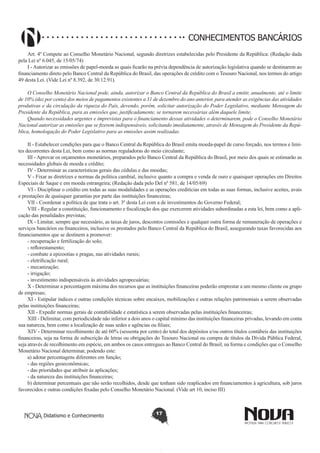 CONHECIMENTOS BANCÁRIOS
Art. 4º Compete ao Conselho Monetário Nacional, segundo diretrizes estabelecidas pelo Presidente da República: (Redação dada
pela Lei nº 6.045, de 15/05/74)
I - Autorizar as emissões de papel-moeda as quais ficarão na prévia dependência de autorização legislativa quando se destinarem ao
financiamento direto pelo Banco Central da República do Brasil, das operações de crédito com o Tesouro Nacional, nos termos do artigo
49 desta Lei. (Vide Lei nº 8.392, de 30.12.91).
O Conselho Monetário Nacional pode, ainda, autorizar o Banco Central da República do Brasil a emitir, anualmente, até o limite
de 10% (dez por cento) dos meios de pagamentos existentes a 31 de dezembro do ano anterior, para atender as exigências das atividades
produtivas e da circulação da riqueza do País, devendo, porém, solicitar autorização do Poder Legislativo, mediante Mensagem do
Presidente da República, para as emissões que, justificadamente, se tornarem necessárias além daquele limite.
Quando necessidades urgentes e imprevistas para o financiamento dessas atividades o determinarem, pode o Conselho Monetário
Nacional autorizar as emissões que se fizerem indispensáveis, solicitando imediatamente, através de Mensagem do Presidente da República, homologação do Poder Legislativo para as emissões assim realizadas.
II - Estabelecer condições para que o Banco Central da República do Brasil emita moeda-papel de curso forçado, nos termos e limites decorrentes desta Lei, bem como as normas reguladoras do meio circulante;
III - Aprovar os orçamentos monetários, preparados pelo Banco Central da República do Brasil, por meio dos quais se estimarão as
necessidades globais de moeda e crédito;
IV - Determinar as características gerais das cédulas e das moedas;
V - Fixar as diretrizes e normas da política cambial, inclusive quanto a compra e venda de ouro e quaisquer operações em Direitos
Especiais de Saque e em moeda estrangeira; (Redação dada pelo Del nº 581, de 14/05/69)
VI - Disciplinar o crédito em todas as suas modalidades e as operações creditícias em todas as suas formas, inclusive aceites, avais
e prestações de quaisquer garantias por parte das instituições financeiras;
VII - Coordenar a política de que trata o art. 3º desta Lei com a de investimentos do Governo Federal;
VIII - Regular a constituição, funcionamento e fiscalização dos que exercerem atividades subordinadas a esta lei, bem como a aplicação das penalidades previstas;
IX - Limitar, sempre que necessário, as taxas de juros, descontos comissões e qualquer outra forma de remuneração de operações e
serviços bancários ou financeiros, inclusive os prestados pelo Banco Central da República do Brasil, assegurando taxas favorecidas aos
financiamentos que se destinem a promover:
- recuperação e fertilização do solo;
- reflorestamento;
- combate a epizootias e pragas, nas atividades rurais;
- eletrificação rural;
- mecanização;
- irrigação;
- investimento indispensáveis às atividades agropecuárias;
X - Determinar a percentagem máxima dos recursos que as instituições financeiras poderão emprestar a um mesmo cliente ou grupo
de empresas;
XI - Estipular índices e outras condições técnicas sobre encaixes, mobilizações e outras relações patrimoniais a serem observadas
pelas instituições financeiras;
XII - Expedir normas gerais de contabilidade e estatística a serem observadas pelas instituições financeiras;
XIII - Delimitar, com periodicidade não inferior a dois anos o capital mínimo das instituições financeiras privadas, levando em conta
sua natureza, bem como a localização de suas sedes e agências ou filiais;
XIV - Determinar recolhimento de até 60% (sessenta por cento) do total dos depósitos e/ou outros títulos contábeis das instituições
financeiras, seja na forma de subscrição de letras ou obrigações do Tesouro Nacional ou compra de títulos da Dívida Pública Federal,
seja através de recolhimento em espécie, em ambos os casos entregues ao Banco Central do Brasil, na forma e condições que o Conselho
Monetário Nacional determinar, podendo este:
a) adotar percentagens diferentes em função;
- das regiões geoeconômicas;
- das prioridades que atribuir às aplicações;
- da natureza das instituições financeiras;
b) determinar percentuais que não serão recolhidos, desde que tenham sido reaplicados em financiamentos à agricultura, sob juros
favorecidos e outras condições fixadas pelo Conselho Monetário Nacional. (Vide art 10, inciso III)

Didatismo e Conhecimento

17

 