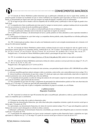 CONHECIMENTOS BANCÁRIOS
§ 1º A Comissão de Valores Mobiliários poderá determinar que as publicações ordenadas por esta Lei sejam feitas, também, em
jornal de grande circulação nas localidades em que os valores mobiliários da companhia sejam negociados em bolsa ou em mercado de
balcão, ou disseminadas por algum outro meio que assegure sua ampla divulgação e imediato acesso às informações. 
§ 2º Se no lugar em que estiver situada a sede da companhia não for editado jornal, a publicação se fará em órgão de grande circulação local.
§ 3º A companhia deve fazer as publicações previstas nesta Lei sempre no mesmo jornal, e qualquer mudança deverá ser precedida
de aviso aos acionistas no extrato da ata da assembleia-geral ordinária.
§ 4º O disposto no final do § 3º não se aplica à eventual publicação de atas ou balanços em outros jornais.
§ 5º Todas as publicações ordenadas nesta Lei deverão ser arquivadas no registro do comércio.
§ 6º As publicações do balanço e da demonstração de lucros e perdas poderão ser feitas adotando-se como expressão monetária o
milhar de reais.
§ 7o Sem prejuízo do disposto no caput deste artigo, as companhias abertas poderão, ainda, disponibilizar as referidas publicações
pela rede mundial de computadores. 
       
Art. 290. A indenização por perdas e danos em ações com fundamento nesta Lei será corrigida monetariamente até o trimestre civil
em que for efetivamente liquidada.
       
Art. 291. A Comissão de Valores Mobiliários poderá reduzir, mediante fixação de escala em função do valor do capital social, a
porcentagem mínima aplicável às companhias abertas, estabelecida no art. 105; na alínea c do parágrafo único do art. 123; no caput do
art. 141; no § 1o do art. 157; no § 4o do art. 159; no § 2o do art. 161; no § 6o do art. 163; na alínea a do § 1o do art. 246; e no art. 277. 
Parágrafo único. A Comissão de Valores Mobiliários poderá reduzir a porcentagem de que trata o artigo 249.
      
Art. 292. As sociedades de que trata o artigo 62 da Lei n. 4.728, de 14 de julho de 1965, podem ter suas ações ao portador.
       
Art. 293. A Comissão de Valores Mobiliários autorizará as bolsas de valores a prestar os serviços previstos nos artigos 27; 34, § 2º;
39, § 1°; 40; 41; 42; 43; 44; 72; 102 e 103.
Parágrafo único. (Revogado pela Lei nº 12.810, de 2013)
        
Art. 294. A companhia fechada que tiver menos de vinte acionistas, com patrimônio líquido inferior a R$ 1.000.000,00 (um milhão
de reais), poderá: 
I - convocar assembleia-geral por anúncio entregue a todos os acionistas, contra recibo, com a antecedência prevista no artigo 124; e
II - deixar de publicar os documentos de que trata o artigo 133, desde que sejam, por cópias autenticadas, arquivados no registro de
comércio juntamente com a ata da assembleia que sobre eles deliberar.
§ 1º A companhia deverá guardar os recibos de entrega dos anúncios de convocação e arquivar no registro de comércio, juntamente
com a ata da assembleia, cópia autenticada dos mesmos.
§ 2º Nas companhias de que trata este artigo, o pagamento da participação dos administradores poderá ser feito sem observância do
disposto no § 2º do artigo 152, desde que aprovada pela unanimidade dos acionistas.
§ 3º O disposto neste artigo não se aplica à companhia controladora de grupo de sociedade, ou a ela filiadas.
CAPÍTULO XXVI
Disposições Transitórias

       
Art. 295. A presente Lei entrará em vigor 60 (sessenta) dias após a sua publicação, aplicando-se, todavia, a partir da data da publicação, às companhias que se constituírem.
§ 1º O disposto neste artigo não se aplica às disposições sobre:
a) elaboração das demonstrações financeiras, que serão observadas pelas companhias existentes a partir do exercício social que se
iniciar após 1º de janeiro de 1978;
b) a apresentação, nas demonstrações financeiras, de valores do exercício anterior (artigo 176, § 1º), que será obrigatória a partir do
balanço do exercício social subsequente ao referido na alínea a anterior;
c) elaboração e publicação de demonstrações financeiras consolidadas, que somente serão obrigatórias para os exercícios iniciados
a partir de 1º de janeiro de 1978.
§ 2º A participação dos administradores nos lucros sociais continuará a regular-se pelas disposições legais e estatutárias em vigor,
aplicando-se o disposto nos §§ 1º e 2º do artigo 152 a partir do exercício social que se iniciar no curso do ano de 1977.
Didatismo e Conhecimento

188

 