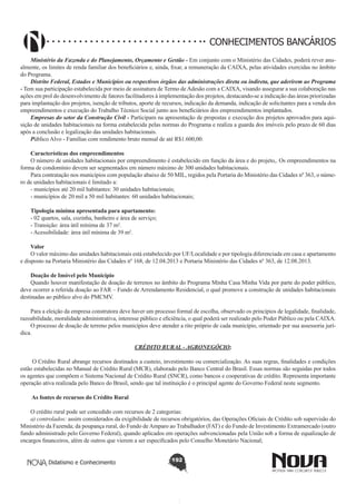 CONHECIMENTOS BANCÁRIOS
Ministério da Fazenda e do Planejamento, Orçamento e Gestão - Em conjunto com o Ministério das Cidades, poderá rever anualmente, os limites de renda familiar dos beneficiários e, ainda, fixar, a remuneração da CAIXA, pelas atividades exercidas no âmbito
do Programa.
Distrito Federal, Estados e Municípios ou respectivos órgãos das administrações direta ou indireta, que aderirem ao Programa
- Tem sua participação estabelecida por meio de assinatura de Termo de Adesão com a CAIXA, visando assegurar a sua colaboração nas
ações em prol do desenvolvimento de fatores facilitadores à implementação dos projetos, destacando-se a indicação das áreas priorizadas
para implantação dos projetos, isenção de tributos, aporte de recursos, indicação da demanda, indicação de solicitantes para a venda dos
empreendimentos e execução do Trabalho Técnico Social junto aos beneficiários dos empreendimentos implantados.
Empresas do setor da Construção Civil - Participam na apresentação de propostas e execução dos projetos aprovados para aquisição de unidades habitacionais na forma estabelecida pelas normas do Programa e realiza a guarda dos imóveis pelo prazo de 60 dias
após a conclusão e legalização das unidades habitacionais.
Público Alvo - Famílias com rendimento bruto mensal de até R$1.600,00.
Características dos empreendimentos
O número de unidades habitacionais por empreendimento é estabelecido em função da área e do projeto,. Os empreendimentos na
forma de condomínio devem ser segmentados em número máximo de 300 unidades habitacionais.
Para contratação nos municípios com população abaixo de 50 MIL, regidos pela Portaria do Ministério das Cidades nº 363, o número de unidades habitacionais é limitado a:
- municípios até 20 mil habitantes: 30 unidades habitacionais;
- municípios de 20 mil a 50 mil habitantes: 60 unidades habitacionais;
Tipologia mínima apresentada para apartamento:
- 02 quartos, sala, cozinha, banheiro e área de serviço;
- Transição: área útil mínima de 37 m².
- Acessibilidade: área útil mínima de 39 m².
Valor
O valor máximo das unidades habitacionais está estabelecido por UF/Localidade e por tipologia diferenciada em casa e apartamento
e disposto na Portaria Ministério das Cidades nº 168, de 12.04.2013 e Portaria Ministério das Cidades nº 363, de 12.08.2013.
Doação de Imóvel pelo Município
Quando houver manifestação de doação de terrenos no âmbito do Programa Minha Casa Minha Vida por parte do poder público,
deve ocorrer a referida doação ao FAR – Fundo de Arrendamento Residencial, o qual promove a construção de unidades habitacionais
destinadas ao público alvo do PMCMV.
Para a eleição da empresa construtora deve haver um processo formal de escolha, observado os princípios de legalidade, finalidade,
razoabilidade, moralidade administrativa, interesse público e eficiência, o qual poderá ser realizado pelo Poder Público ou pela CAIXA.
O processo de doação de terreno pelos municípios deve atender a rito próprio de cada município, orientado por sua assessoria jurídica.
CRÉDITO RURAL - AGRONEGÓCIO;
O Crédito Rural abrange recursos destinados a custeio, investimento ou comercialização. As suas regras, finalidades e condições
estão estabelecidas no Manual de Crédito Rural (MCR), elaborado pelo Banco Central do Brasil. Essas normas são seguidas por todos
os agentes que compõem o Sistema Nacional de Crédito Rural (SNCR), como bancos e cooperativas de crédito. Representa importante
operação ativa realizada pelo Banco do Brasil, sendo que tal instituição é o principal agente do Governo Federal neste segmento.
As fontes de recursos do Crédito Rural
O crédito rural pode ser concedido com recursos de 2 categorias:
a) controlados: assim considerados da exigibilidade de recursos obrigatórios, das Operações Oficiais de Crédito sob supervisão do
Ministério da Fazenda; da poupança rural, do Fundo de Amparo ao Trabalhador (FAT) e do Fundo de Investimento Extramercado (outro
fundo administrado pelo Governo Federal), quando aplicados em operações subvencionadas pela União sob a forma de equalização de
encargos financeiros, além de outros que vierem a ser especificados pelo Conselho Monetário Nacional;
Didatismo e Conhecimento

192

 