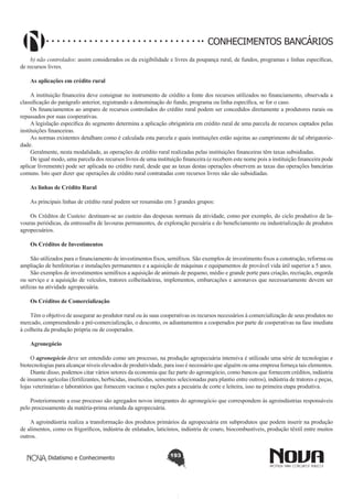 CONHECIMENTOS BANCÁRIOS
b) não controlados: assim considerados os da exigibilidade e livres da poupança rural, de fundos, programas e linhas específicas,
de recursos livres.
As aplicações em crédito rural
A instituição financeira deve consignar no instrumento de crédito a fonte dos recursos utilizados no financiamento, observada a
classificação do parágrafo anterior, registrando a denominação do fundo, programa ou linha específica, se for o caso.
Os financiamentos ao amparo de recursos controlados do crédito rural podem ser concedidos diretamente a produtores rurais ou
repassados por suas cooperativas.
A legislação específica do segmento determina a aplicação obrigatória em crédito rural de uma parcela de recursos captados pelas
instituições financeiras.
As normas existentes detalham como é calculada esta parcela e quais instituições estão sujeitas ao cumprimento de tal obrigatoriedade.
Geralmente, nesta modalidade, as operações de crédito rural realizadas pelas instituições financeiras têm taxas subsidiadas.
De igual modo, uma parcela dos recursos livres de uma instituição financeira (e recebem este nome pois a instituição financeira pode
aplicar livremente) pode ser aplicada no crédito rural, desde que as taxas destas operações observem as taxas das operações bancárias
comuns. Isto quer dizer que operações de crédito rural contratadas com recursos livres não são subsidiadas.
As linhas de Crédito Rural
As principais linhas de crédito rural podem ser resumidas em 3 grandes grupos:
Os Créditos de Custeio: destinam-se ao custeio das despesas normais da atividade, como por exemplo, do ciclo produtivo de lavouras periódicas, da entressafra de lavouras permanentes, de exploração pecuária e do beneficiamento ou industrialização de produtos
agropecuários.
Os Créditos de Investimentos
São utilizados para o financiamento de investimentos fixos, semifixos. São exemplos de investimento fixos a construção, reforma ou
ampliação de benfeitorias e instalações permanentes e a aquisição de máquinas e equipamentos de provável vida útil superior a 5 anos.
São exemplos de investimentos semifixos a aquisição de animais de pequeno, médio e grande porte para criação, recriação, engorda
ou serviço e a aquisição de veículos, tratores colheitadeiras, implementos, embarcações e aeronaves que necessariamente devem ser
utilizas na atividade agropecuária.
Os Créditos de Comercialização
Têm o objetivo de assegurar ao produtor rural ou às suas cooperativas os recursos necessários à comercialização de seus produtos no
mercado, compreendendo a pré-comercialização, o desconto, os adiantamentos a cooperados por parte de cooperativas na fase imediata
à colheita da produção própria ou de cooperados.
Agronegócio
O agronegócio deve ser entendido como um processo, na produção agropecuária intensiva é utilizado uma série de tecnologias e
biotecnologias para alcançar níveis elevados de produtividade, para isso é necessário que alguém ou uma empresa forneça tais elementos.
Diante disso, podemos citar vários setores da economia que faz parte do agronegócio, como bancos que fornecem créditos, indústria
de insumos agrícolas (fertilizantes, herbicidas, inseticidas, sementes selecionadas para plantio entre outros), indústria de tratores e peças,
lojas veterinárias e laboratórios que fornecem vacinas e rações para a pecuária de corte e leiteira, isso na primeira etapa produtiva.
Posteriormente a esse processo são agregados novos integrantes do agronegócio que correspondem às agroindústrias responsáveis
pelo processamento da matéria-prima oriunda da agropecuária.
A agroindústria realiza a transformação dos produtos primários da agropecuária em subprodutos que podem inserir na produção
de alimentos, como os frigoríficos, indústria de enlatados, laticínios, indústria de couro, biocombustíveis, produção têxtil entre muitos
outros.
Didatismo e Conhecimento

193

 