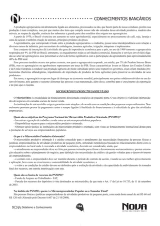 CONHECIMENTOS BANCÁRIOS
A produção agropecuária está diretamente ligada aos alimentos, processados ou não, que fazem parte do nosso cotidiano, porém essa
produção é mais complexa, isso por que muitos dos itens que compõe nossa vida são oriundos dessa atividade produtiva, madeira dos
móveis, as roupas de algodão, essência dos sabonetes e grande parte dos remédios têm origem nos agronegócios.
A partir de 1970, o Brasil vivenciou um aumento no setor agroindustrial, especialmente no processamento de café, soja, laranja e
cana-de-açúcar e também criação de animais, principais produtos da época.
A agroindústria, que corresponde à fusão entre a produção agropecuária e a indústria, possui uma interdependência com relação a
diversos ramos da indústria, pois necessitam de embalagens, insumos agrícolas, irrigação, máquinas e implementos.
Esse conjunto de interações dá à atividade alto grau de importância econômica para o país, no ano de 1999 somente a agropecuária
respondeu por 9% do PIB do Brasil, entretanto, se enquadrarmos todas as atividades (comercial, financeira e serviços envolvidos) ligadas ao setor de agronegócios esse percentual se eleva de forma significativa com a participação da agroindústria para aproximadamente
40% do PIB total.
Esse processo também ocorre nos países centrais, nos quais a agropecuária responde, em média, por 3% do Produto Interno Bruto
(PIB), mas os agronegócios ou agrobusiness representam um terço do PIB. Essas características levam os líderes dos Estados Unidos
e da União Europeia a conduzir sua produção agrícola de modo subsidiado pelos seus respectivos governos, esses criam medidas protecionistas (barreiras alfandegárias, impedimento de importação de produtos de bens agrícolas) para preservar as atividades de seus
produtores.
Em suma, o agronegócio ocupa um lugar de destaque na economia mundial, principalmente nos países subdesenvolvidos ou em desenvolvimento, pois garante o sustento alimentar das pessoas e sua manutenção, além disso, contribui para o crescimento da exportação
e do país que o executa.
MICROCRÉDITO PRODUTIVO ORIENTADO
O Microcrédito é a modalidade de financiamento direcionada a negócios de pequeno porte. O seu objetivo é viabilizar oportunidades de negócios em camadas sociais de menor renda.
As instituições de microcrédito exigem garantias mais simples e de acordo com as condições dos pequenos empreendimentos. Normalmente possuem prazos de pagamento curtos e sempre ligados à finalidade do financiamento e à velocidade de giro das atividades
empresariais.
Quais são os objetivos do Programa Nacional do Microcrédito Produtivo Orientado (PNMPO)?
- Incentivar a geração de trabalho e renda entre os microempreendedores populares.
- Disponibilizar recursos para o microcrédito produtivo orientado.
- Oferecer apoio técnico às instituições de microcrédito produtivo orientado, com vistas ao fortalecimento institucional destas para
a prestação de serviços aos empreendedores populares.
O que é o Microcrédito Produtivo Orientado?
O microcrédito produtivo orientado é o crédito concedido para o atendimento das necessidades financeiras de pessoas físicas e
jurídicas empreendedoras de atividades produtivas de pequeno porte, utilizando metodologia baseada no relacionamento direto com os
empreendedores no local onde é executada a atividade econômica, devendo ser considerado, ainda, que:
- o atendimento ao empreendedor deve ser feito por pessoas treinadas para efetuar o levantamento socioeconômico e prestar orientação educativa sobre o planejamento do negócio, para definição das necessidades de crédito e de gestão voltadas para o desenvolvimento
do empreendimento;
- o contato com o empreendedor deve ser mantido durante o período do contrato de acento, visando ao seu melhor aproveitamento
e aplicação, bem como ao crescimento e sustentabilidade da atividade econômica; e
- o valor e as condições do crédito devem ser definidos após a avaliação da atividade e da capacidade de endividamento do tomador
final dos recursos, em estreita interlocução com este.
Quais são as fontes de recursos do PNMPO?
- Fundo de Amparo ao Trabalhador - FAT;
- Parcela dos recursos dos depósitos à vista destinados ao microcrédito, de que trata o Art. 1º da Lei no 10.735, de 11 de setembro
de 2003.
No âmbito do PNMPO, quem é o Microempreendedor Popular ou o Tomador Final?
São pessoas físicas e jurídicas empreendedoras de atividades produtivas de pequeno porte, com renda bruta anual de até R$ 60 mil
R$ 120 mil (Alterado pelo Decreto 6.607 de 21/10/2008).
Didatismo e Conhecimento

194

 