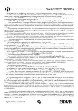 CONHECIMENTOS BANCÁRIOS
O PRESIDENTE DA REPÚBLICA Faço saber que o Congresso Nacional decreta e eu sanciono a seguinte Lei:
Art. 1o Fica instituído, no âmbito do Ministério do Trabalho e Emprego, o Programa Nacional de Microcrédito Produtivo Orientado
- PNMPO, com o objetivo de incentivar a geração de trabalho e renda entre os microempreendedores populares.
§ 1o São beneficiárias do PNMPO as pessoas físicas e jurídicas empreendedoras de atividades produtivas de pequeno porte, a serem
definidas em regulamento, especificamente para fins do PNMPO.
§ 2o O PNMPO tem por finalidade específica disponibilizar recursos para o microcrédito produtivo orientado.
§ 3o Para os efeitos desta Lei, considera-se microcrédito produtivo orientado o crédito concedido para o atendimento das necessidades financeiras de pessoas físicas e jurídicas empreendedoras de atividades produtivas de pequeno porte, utilizando metodologia
baseada no relacionamento direto com os empreendedores no local onde é executada a atividade econômica, devendo ser considerado,
ainda, que:
I - o atendimento ao tomador final dos recursos deve ser feito por pessoas treinadas para efetuar o levantamento socioeconômico
e prestar orientação educativa sobre o planejamento do negócio, para definição das necessidades de crédito e de gestão voltadas para o
desenvolvimento do empreendimento;
II - o contato com o tomador final dos recursos deve ser mantido durante o período do contrato, para acompanhamento e orientação,
visando ao seu melhor aproveitamento e aplicação, bem como ao crescimento e sustentabilidade da atividade econômica; e
III - o valor e as condições do crédito devem ser definidos após a avaliação da atividade e da capacidade de endividamento do tomador final dos recursos, em estreita interlocução com este e em consonância com o previsto nesta Lei.
§ 4o  São recursos destinados ao Programa Nacional de Microcrédito Produtivo Orientado - PNMPO os provenientes: (Redação dada
pela Lei nº 12.249, de 2010)
I - do Fundo de Amparo ao Trabalhador - FAT; (Incluído pela Lei nº 12.249, de 2010)
II - da parcela dos recursos de depósitos à vista destinados ao microcrédito, de que trata o art. 1o da Lei no 10.735, de 11 de setembro
de 2003; (Incluído pela Lei nº 12.249, de 2010)
III - do orçamento geral da União ou dos Fundos Constitucionais de Financiamento, somente quando forem alocados para operações
de microcrédito produtivo rural efetuadas com agricultores familiares no âmbito do Programa Nacional de Fortalecimento da Agricultura Familiar - PRONAF; (Incluído pela Lei nº 12.249, de 2010)
IV - de outras fontes alocadas para o PNMPO pelas instituições financeiras ou instituições de microcrédito produtivo orientado, de
que tratam os §§ 5o e 6o deste artigo, respectivamente. (Incluído pela Lei nº 12.249, de 2010)
§ 5o São instituições financeiras autorizadas a operar no PNMPO:
I - com os recursos do FAT, as instituições financeiras oficiais, de que trata a Lei no 8.019, de 11 de abril de 1990; e
II - com a parcela dos recursos de depósitos bancários a vista, as instituições relacionadas no art. 1o da Lei no 10.735, de 11 de setembro de 2003, na redação dada pelo art. 11 desta Lei.
III - com fontes alocadas para as operações de microcrédito produtivo rural efetuadas com agricultores familiares no âmbito do
Pronaf, para as instituições autorizadas a operar com esta modalidade de crédito. (Incluído pela Lei nº 12.249, de 2010)
§ 6o Para os efeitos desta Lei, são instituições de microcrédito produtivo orientado:
I - as cooperativas singulares de crédito;
II - as agências de fomento, de que trata a Medida Provisória no 2.192-70, de 24 de agosto de 2001;
III - as sociedades de crédito ao microempreendedor, de que trata a Lei no 10.194, de 14 de fevereiro de 2001; e
IV - as Organizações da Sociedade Civil de Interesse Público, de que trata a Lei no 9.790, de 23 de março de 1999.
§ 7o Os bancos de desenvolvimento, as agências de fomento de que trata o inciso II do § 6o deste artigo, os bancos cooperativos e
as centrais de cooperativas de crédito também poderão atuar como repassadores de recursos das instituições financeiras definidas no §
5o deste artigo para as instituições de microcrédito produtivo orientado definidas no § 6o deste artigo.
Art. 2o As instituições financeiras de que trata o § 5o do art. 1o desta Lei atuarão no PNMPO por intermédio das instituições de microcrédito produtivo orientado nominadas no § 6o do art. 1o por meio de repasse de recursos, mandato ou aquisição de operações de crédito
que se enquadrarem nos critérios exigidos pelo PNMPO e em conformidade com as Resoluções do Conselho Deliberativo do Fundo de
Amparo ao Trabalhador - Codefat e do Conselho Monetário Nacional – CMN.
§ 1o Para atuar diretamente no PNMPO, as instituições financeiras de que trata o § 5o do art. 1o desta Lei deverão constituir estrutura
própria para o desenvolvimento desta atividade, devendo habilitar-se no Ministério do Trabalho e Emprego demonstrando que suas
operações de microcrédito produtivo orientado serão realizadas em conformidade com o § 3o do art. 1o desta Lei. (Renumerado pela Lei
nº 12.249, de 2010)
§ 2o  As instituições financeiras públicas federais que se enquadrem nas disposições do § 5o do art. 1o desta Lei poderão atuar no
PNMPO por intermédio de sociedade na qual participe direta ou indiretamente, desde que tal sociedade tenha por objeto prestar serviços
necessários à contratação e acompanhamento de operações de microcrédito produtivo orientado e que esses serviços não representem
atividades privativas de instituições financeiras, devendo essa sociedade habilitar-se no Ministério do Trabalho e Emprego. (Redação
dada pela Lei nº 12.810, de 2013)
Didatismo e Conhecimento

196

 