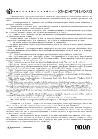 CONHECIMENTOS BANCÁRIOS
XV - Estabelecer para as instituições financeiras públicas, a dedução dos depósitos de pessoas jurídicas de direito público que lhes
detenham o controle acionário, bem como das respectivas autarquias e sociedades de economia mista, no cálculo a que se refere o inciso
anterior;
XVI - Enviar obrigatoriamente ao Congresso Nacional, até o último dia do mês subsequente, relatório e mapas demonstrativos da
aplicação dos recolhimentos compulsórios.
XVII - Regulamentar, fixando limites, prazos e outras condições, as operações de redesconto e de empréstimo, efetuado com quaisquer instituições financeiras públicas e privado de natureza bancária;
XVIII - Outorgar ao Banco Central da República do Brasil o monopólio das operações de câmbio quando ocorrer grave desequilíbrio no balanço de pagamentos ou houver sérias razões para prever a iminência de tal situação;
XIX - Estabelecer normas a serem observadas pelo Banco Central da República do Brasil em suas transações com títulos públicos
e de entidades de que participe o Estado;
XX - Autoriza o Banco Central da República do Brasil e as instituições financeiras públicas federais a efetuar a subscrição, compra
e venda de ações e outros papéis emitidos ou de responsabilidade das sociedades de economia mista e empresas do Estado;
XXI - Disciplinar as atividades das Bolsas de Valores e dos corretores de fundos públicos;
XXII - Estatuir normas para as operações das instituições financeiras públicas, para preservar sua solidez e adequar seu funcionamento aos objetivos desta lei;
XXIII - Fixar, até quinze (15) vezes a soma do capital realizado e reservas livres, o limite além do qual os excedentes dos depósitos das instituições financeiras serão recolhidos ao Banco Central da República do Brasil ou aplicados de acordo com as normas que o
Conselho estabelecer;
XXIV - Decidir de sua própria organização; elaborando seu regimento interno no prazo máximo de trinta (30) dias;
XXV - Decidir da estrutura técnica e administrativa do Banco Central da República do Brasil e fixar seu quadro de pessoal,
bem como estabelecer os vencimentos e vantagens de seus funcionários, servidores e diretores, cabendo ao Presidente deste apresentar
as respectivas propostas; (Vide Lei nº 9.650, 27.5.1998) 
XXVI - Conhecer dos recursos de decisões do Banco Central da República do Brasil; (Vide Lei nº9.069, de 29.6.1995)
XXVII - aprovar o regimento interno e as contas do Banco Central do Brasil e decidir sobre seu orçamento e sobre seus sistemas de
contabilidade, bem como sobre a forma e prazo de transferência de seus resultados para o Tesouro Nacional, sem prejuízo da competência do Tribunal de Contas da União. (Redação dada pelo Decreto Lei nº 2.376, de 25.11.1987) (Vide art 10, inciso III)
XXVIII - Aplicar aos bancos estrangeiros que funcionem no País as mesmas vedações ou restrições equivalentes, que vigorem nas
praças de suas matrizes, em relação a bancos brasileiros ali instalados ou que nelas desejem estabelecer - se;
XXIX - Colaborar com o Senado Federal, na instrução dos processos de empréstimos externos dos Estados, do Distrito Federal e
dos Municípios, para cumprimento do disposto no art. 63, nº II, da Constituição Federal;
XXX - Expedir normas e regulamentação para  as designações e demais efeitos  do art. 7º, desta lei.  (Vide Lei nº 9.069, de
29.6.1995) (Vide Lei nº 9.069, de 29.6.1995)
XXXI - Baixar normas que regulem as operações de câmbio, inclusive swaps, fixando limites, taxas, prazos e outras condições.
XXXII - regular os depósitos a prazo de instituições financeiras e demais sociedades autorizadas a funcionar pelo Banco Central do
Brasil, inclusive entre aquelas sujeitas ao mesmo controle acionário ou coligadas. (Redação dada pelo Del nº 2.290, de 21/11/86)
§ 1º O Conselho Monetário Nacional, no exercício das atribuições previstas no inciso VIII deste artigo, poderá determinar que o
Banco Central da República do Brasil recuse autorização para o funcionamento de novas instituições financeiras, em função de conveniências de ordem geral.
§ 2º Competirá ao Banco Central da República do Brasil acompanhar a execução dos orçamentos monetários e relatar a matéria ao
Conselho Monetário Nacional, apresentando as sugestões que considerar convenientes.
§ 3º As emissões de moeda metálica serão feitas sempre contra recolhimento de igual montante em cédulas.
§ 4º O Conselho Monetário nacional poderá convidar autoridades, pessoas ou entidades para prestar esclarecimentos considerados
necessários.
§ 5º Nas hipóteses do art. 4º, inciso I, e do § 6º, do art. 49, desta lei, se o Congresso Nacional negar homologação à emissão extraordinária efetuada, as autoridades responsáveis serão responsabilizadas nos termos da Lei nº 1059, de 10/04/1950.
§ 6º O Conselho Monetário Nacional encaminhará ao Congresso Nacional, até 31 de março de cada ano, relatório da evolução da situação monetária e creditícia do País no ano anterior, no qual descreverá, minuciosamente as providências adotadas para cumprimento
dos objetivos estabelecidos nesta lei, justificando destacadamente os montantes das emissões de papel-moeda que tenham sido feitas
para atendimento das atividades produtivas.
§ 7º O Banco Nacional da Habitação é o principal instrumento de execução da política habitacional do Governo Federal e integra o
sistema financeiro nacional, juntamente com as sociedades de crédito imobiliário, sob orientação, autorização, coordenação e fiscalização do Conselho Monetário Nacional e do Banco Central da República do Brasil, quanto à execução, nos termos desta lei, revogadas as
disposições especiais em contrário. (Vide Lei nº 9.069, de 29.6.1995)
Didatismo e Conhecimento

18

 