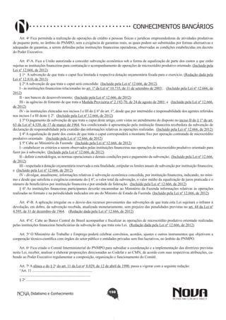 CONHECIMENTOS BANCÁRIOS
Art. 4o Fica permitida a realização de operações de crédito a pessoas físicas e jurídicas empreendedoras de atividades produtivas
de pequeno porte, no âmbito do PNMPO, sem a exigência de garantias reais, as quais podem ser substituídas por formas alternativas e
adequadas de garantias, a serem definidas pelas instituições financeiras operadoras, observadas as condições estabelecidas em decreto
do Poder Executivo.
Art. 4º-A. Fica a União autorizada a conceder subvenção econômica sob a forma de equalização de parte dos custos a que estão
sujeitas as instituições financeiras para contratação e acompanhamento de operações de microcrédito produtivo orientado. (Incluído pela
Lei nº 12.666, de 2012)
§ 1o  A subvenção de que trata o caput fica limitada à respectiva dotação orçamentária fixada para o exercício. (Redação dada pela
Lei nº 12.810, de 2013)
§ 2º A subvenção de que trata o caput será concedida:  (Incluído pela Lei nº 12.666, de 2012)
I - às instituições financeiras relacionadas no art. 1º da Lei nº 10.735, de 11 de setembro de 2003;    (Incluído pela Lei nº 12.666, de
2012)
II - aos bancos de desenvolvimento;  (Incluído pela Lei nº 12.666, de 2012)
III - às agências de fomento de que trata a Medida Provisória nº 2.192-70, de 24 de agosto de 2001; e   (Incluído pela Lei nº 12.666,
de 2012)
IV - às instituições elencadas nos incisos I e III do § 6º do art. 1º, desde que por intermédio e responsabilidade dos agentes referidos
nos incisos I a III deste § 2º.  (Incluído pela Lei nº 12.666, de 2012)
§ 3º O pagamento da subvenção de que trata o caput deste artigo, com vistas no atendimento do disposto no inciso II do § 1º do art.
63 da Lei nº 4.320, de 17 de março de 1964, fica condicionado à apresentação pela instituição financeira recebedora da subvenção de
declaração de responsabilidade pela exatidão das informações relativas às operações realizadas.  (Incluído pela Lei nº 12.666, de 2012)
§ 4º A equalização de parte dos custos de que trata o caput corresponderá a montante fixo por operação contratada de microcrédito
produtivo orientado.   (Incluído pela Lei nº 12.666, de 2012)
§ 5º Cabe ao Ministério da Fazenda:  (Incluído pela Lei nº 12.666, de 2012)
I - estabelecer os critérios a serem observados pelas instituições financeiras nas operações de microcrédito produtivo orientado para
fazer jus à subvenção;  (Incluído pela Lei nº 12.666, de 2012)
II - definir a metodologia, as normas operacionais e demais condições para o pagamento da subvenção;  (Incluído pela Lei nº 12.666,
de 2012)
III - respeitada a dotação orçamentária reservada a esta finalidade, estipular os limites anuais de subvenção por instituição financeira;
e  (Incluído pela Lei nº 12.666, de 2012)
IV - divulgar, anualmente, informações relativas à subvenção econômica concedida, por instituição financeira, indicando, no mínimo e desde que satisfeita a exigência constante do § 6º, o valor total da subvenção, o valor médio da equalização de juros praticada e o
número de beneficiários por instituição financeira e por unidade da federação.  (Incluído pela Lei nº 12.666, de 2012)
§ 6º As instituições financeiras participantes deverão encaminhar ao Ministério da Fazenda informações relativas às operações
realizadas no formato e na periodicidade indicados em ato do Ministro de Estado da Fazenda. (Incluído pela Lei nº 12.666, de 2012)
Art. 4º-B. A aplicação irregular ou o desvio dos recursos provenientes das subvenções de que trata esta Lei sujeitará o infrator à
devolução, em dobro, da subvenção recebida, atualizada monetariamente, sem prejuízo das penalidades previstas no art. 44 da Lei nº
4.595, de 31 de dezembro de 1964.    (Redação dada pela Lei nº 12.666, de 2012)
Art. 4º-C. Cabe ao Banco Central do Brasil acompanhar e fiscalizar as operações de microcrédito produtivo orientado realizadas
pelas instituições financeiras beneficiárias da subvenção de que trata esta Lei.  (Redação dada pela Lei nº 12.666, de 2012)
Art. 5o O Ministério do Trabalho e Emprego poderá celebrar convênios, acordos, ajustes e outros instrumentos que objetivem a
cooperação técnico-científica com órgãos do setor público e entidades privadas sem fins lucrativos, no âmbito do PNMPO.
Art. 6o Fica criado o Comitê Interministerial do PNMPO para subsidiar a coordenação e a implementação das diretrizes previstas
nesta Lei, receber, analisar e elaborar proposições direcionadas ao Codefat e ao CMN, de acordo com suas respectivas atribuições, cabendo ao Poder Executivo regulamentar a composição, organização e funcionamento do Comitê.
Art. 7o A alínea a do § 2o do art. 11 da Lei no 8.029, de 12 de abril de 1990, passa a vigorar com a seguinte redação:
“Art. 11 ..................................................................
..............................................................................
§ 2o .......................................................................
Didatismo e Conhecimento

198

 