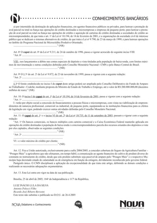 CONHECIMENTOS BANCÁRIOS
a) por intermédio da destinação de aplicações financeiras, em agentes financeiros públicos ou privados, para lastrear a prestação de
aval parcial ou total ou fiança nas operações de crédito destinadas a microempresas e empresas de pequeno porte; para lastrear a prestação de aval parcial ou total ou fiança nas operações de crédito e aquisição de carteiras de crédito destinadas a sociedades de crédito ao
microempreendedor, de que trata o art. 1o da Lei no 10.194, de 14 de fevereiro de 2001, e a organizações da sociedade civil de interesse
público que se dedicam a sistemas alternativos de crédito, de que trata a Lei no 9.790, de 23 de março de 1999; e para lastrear operações
no âmbito do Programa Nacional de Microcrédito Produtivo Orientado;
.....................................................................” (NR)
Art. 8o O caput do art. 8o da Lei no 9.311, de 24 de outubro de 1996, passa a vigorar acrescido do seguinte inciso VIII:
“Art. 8o ..................................................................
..............................................................................
VIII - nos lançamentos a débito nas contas especiais de depósito a vista tituladas pela população de baixa renda, com limites máximos de movimentação e outras condições definidas pelo Conselho Monetário Nacional - CMN e pelo Banco Central do Brasil.
......................................................................” (NR)
Art. 9o O § 3o do art. 2o da Lei no 9.872, de 23 de novembro de 1999, passa a vigorar com a seguinte redação:
“Art. 2o ..................................................................
..............................................................................
§ 3o O limite estabelecido no inciso I do caput deste artigo poderá ser ampliado pelo Conselho Deliberativo do Fundo de Amparo
ao Trabalhador - Codefat, mediante proposta do Ministro de Estado do Trabalho e Emprego, até o valor de R$ 200.000.000,00 (duzentos
milhões de reais).” (NR)
Art. 10. O inciso I do caput do art. 1o da Lei no 10.194, de 14 de fevereiro de 2001, passa a vigorar com a seguinte redação:
“Art. 1o ..................................................................
I - terão por objeto social a concessão de financiamentos a pessoas físicas e microempresas, com vistas na viabilização de empreendimentos de natureza profissional, comercial ou industrial, de pequeno porte, equiparando-se às instituições financeiras para os efeitos
da legislação em vigor, podendo exercer outras atividades definidas pelo Conselho Monetário Nacional;
....................................................................” (NR)
Art. 11. O caput do art. 1o e o inciso VI do art. 2o da Lei no 10.735, de 11 de setembro de 2003, passam a vigorar com a seguinte
redação:
“Art. 1o Os bancos comerciais, os bancos múltiplos com carteira comercial e a Caixa Econômica Federal manterão aplicada em
operações de crédito destinadas à população de baixa renda e a microempreendedores parcela dos recursos oriundos dos depósitos a vista
por eles captados, observadas as seguintes condições:
.....................................................................” (NR)
“Art. 2o ..................................................................
..............................................................................
VI - o valor máximo do crédito por cliente;
......................................................................” (NR)
Art. 12. Fica a União autorizada, exclusivamente para a safra 2004/2005, a conceder cobertura do Seguro da Agricultura Familiar –
“Proagro Mais” a agricultores que não efetuaram, em tempo hábil, a comunicação ao agente financeiro do cultivo de produto diverso do
constante no instrumento de crédito, desde que este produto substituto seja passível de amparo pelo “Proagro Mais” e o respectivo Município haja decretado estado de calamidade ou de emergência em função da estiagem, devidamente reconhecido pelo governo federal.
Parágrafo único. O CMN disciplinará a aplicação da excepcionalidade de que trata este artigo, definindo as demais condições e
realizando as necessárias adequações orçamentárias.
Art. 13. Esta Lei entra em vigor na data de sua publicação.
Brasília, 25 de abril de 2005; 184o da Independência e 117o da República.
LUIZ INÁCIO LULA DA SILVA
Antonio Polocci Filho
Ricardo José Ribeiro Berzoini
Este texto não substitui o publicado no D.O.U. de 26.4.2005
Didatismo e Conhecimento

199

 