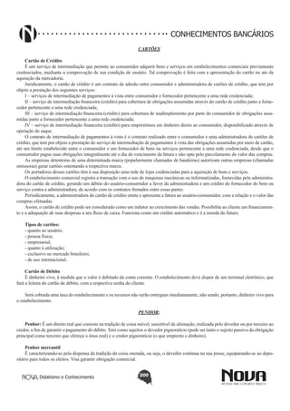 CONHECIMENTOS BANCÁRIOS
CARTÕES
Cartão de Crédito
É um serviço de intermediação que permite ao consumidor adquirir bens e serviços em estabelecimentos comerciais previamente
credenciados, mediante a comprovação de sua condição de usuário. Tal comprovação é feita com a apresentação do cartão no ato da
aquisição da mercadoria.
Juridicamente, o cartão de crédito é um contrato de adesão entre consumidor e administradora de cartões de crédito, que tem por
objeto a prestação dos seguintes serviços:
I – serviços de intermediação de pagamentos à vista entre consumidor e fornecedor pertencente a uma rede credenciada;
II – serviço de intermediação financeira (crédito) para cobertura de obrigações assumidas através do cartão de crédito junto a fornecedor pertencente a uma rede credenciada;
III – serviço de intermediação financeira (crédito) para cobertura de inadimplemento por parte do consumidor de obrigações assumidas junto a fornecedor pertencente a uma rede credenciada;
IV – serviço de intermediação financeira (crédito) para empréstimos em dinheiro direto ao consumidor, disponibilizado através de
operação de saque.
O contrato de intermediação de pagamentos à vista é o contrato realizado entre o consumidor e uma administradora de cartões de
crédito, que tem por objeto a prestação do serviço de intermediação de pagamentos à vista das obrigações assumidas por meio de cartão,
até um limite estabelecido entre o consumidor e um fornecedor de bens ou serviços pertencente a uma rede credenciada, desde que o
consumidor pague suas obrigações integralmente até o dia do vencimento da fatura e não opte pelo parcelamento do valor das compras.
As empresas detentoras de uma determinada marca (popularmente chamadas de bandeiras) autorizam outras empresas (chamadas
emissoras) gerar cartões ostentando a respectiva marca.
Os portadores desses cartões têm à sua disposição uma rede de lojas credenciadas para a aquisição de bens e serviços.
O estabelecimento comercial registra a transação com o uso de máquinas mecânicas ou informatizadas, fornecidas pela administradora do cartão de crédito, gerando um débito do usuário-consumidor a favor da administradora e um crédito do fornecedor do bem ou
serviço contra a administradora, de acordo com os contratos firmados entre essas partes.
Periodicamente, a administradora do cartão de crédito emite e apresenta a fatura ao usuário-consumidor, com a relação e o valor das
compras efetuadas.
Assim, o cartão de crédito pode ser considerado como um indutor ao crescimento das vendas. Possibilita ao cliente um financiamento e a adequação de suas despesas a seu fluxo de caixa. Funciona como um crédito automático e é a moeda do futuro.
Tipos de cartões:
- quanto ao usuário;
- pessoa física;
- empresarial;
- quanto à utilização;
- exclusivo no mercado brasileiro;
- de uso internacional.
Cartão de Débito
É dinheiro vivo, à medida que o valor é debitado da conta corrente. O estabelecimento deve dispor de um terminal eletrônico, que
fará a leitura do cartão de débito, com a respectiva senha do cliente.
Será cobrada uma taxa do estabelecimento e os recursos não serão entregues imediatamente, não sendo, portanto, dinheiro vivo para
o estabelecimento.
PENHOR;
Penhor: É um direito real que consiste na tradição de coisa móvel, suscetível de alienação, realizada pelo devedor ou por terceiro ao
credor, a fim de garantir o pagamento do débito. Tem como sujeitos o devedor pignoratício (pode ser tanto o sujeito passivo da obrigação
principal como terceiro que ofereça o ônus real) e o credor pignoratício (o que empresta o dinheiro).
Penhor mercantil
É caracterizando-se pela dispensa da tradição da coisa onerada, ou seja, o devedor continua na sua posse, equiparando-se ao depositário para todos os efeitos. Visa garantir obrigação comercial.
Didatismo e Conhecimento

200

 