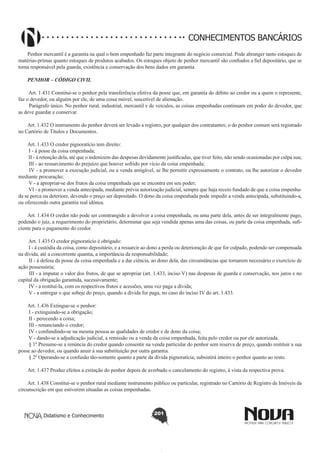 CONHECIMENTOS BANCÁRIOS
Penhor mercantil é a garantia na qual o bem empenhado faz parte integrante do negócio comercial. Pode abranger tanto estoques de
matérias-primas quanto estoques de produtos acabados. Os estoques objeto de penhor mercantil são confiados a fiel depositário, que se
torna responsável pela guarda, existência e conservação dos bens dados em garantia.
PENHOR – CÓDIGO CIVIL
Art. 1.431 Constitui-se o penhor pela transferência efetiva da posse que, em garantia do débito ao credor ou a quem o represente,
faz o devedor, ou alguém por ele, de uma coisa móvel, suscetível de alienação.
Parágrafo único. No penhor rural, industrial, mercantil e de veículos, as coisas empenhadas continuam em poder do devedor, que
as deve guardar e conservar.
Art. 1.432 O instrumento do penhor deverá ser levado a registro, por qualquer dos contratantes; o do penhor comum será registrado
no Cartório de Títulos e Documentos.
Art. 1.433 O credor pignoratício tem direito:
I - à posse da coisa empenhada;
II - à retenção dela, até que o indenizem das despesas devidamente justificadas, que tiver feito, não sendo ocasionadas por culpa sua;
III - ao ressarcimento do prejuízo que houver sofrido por vício da coisa empenhada;
IV - a promover a execução judicial, ou a venda amigável, se lhe permitir expressamente o contrato, ou lhe autorizar o devedor
mediante procuração;
V - a apropriar-se dos frutos da coisa empenhada que se encontra em seu poder;
VI - a promover a venda antecipada, mediante prévia autorização judicial, sempre que haja receio fundado de que a coisa empenhada se perca ou deteriore, devendo o preço ser depositado. O dono da coisa empenhada pode impedir a venda antecipada, substituindo-a,
ou oferecendo outra garantia real idônea.
Art. 1.434 O credor não pode ser constrangido a devolver a coisa empenhada, ou uma parte dela, antes de ser integralmente pago,
podendo o juiz, a requerimento do proprietário, determinar que seja vendida apenas uma das coisas, ou parte da coisa empenhada, suficiente para o pagamento do credor.
Art. 1.435 O credor pignoratício é obrigado:
I - à custódia da coisa, como depositário, e a ressarcir ao dono a perda ou deterioração de que for culpado, podendo ser compensada
na dívida, até a concorrente quantia, a importância da responsabilidade;
II - à defesa da posse da coisa empenhada e a dar ciência, ao dono dela, das circunstâncias que tornarem necessário o exercício de
ação possessória;
III - a imputar o valor dos frutos, de que se apropriar (art. 1.433, inciso V) nas despesas de guarda e conservação, nos juros e no
capital da obrigação garantida, sucessivamente;
IV - a restituí-la, com os respectivos frutos e acessões, uma vez paga a dívida;
V - a entregar o que sobeje do preço, quando a dívida for paga, no caso do inciso IV do art. 1.433.
Art. 1.436 Extingue-se o penhor:
I - extinguindo-se a obrigação;
II - perecendo a coisa;
III - renunciando o credor;
IV - confundindo-se na mesma pessoa as qualidades de credor e de dono da coisa;
V - dando-se a adjudicação judicial, a remissão ou a venda da coisa empenhada, feita pelo credor ou por ele autorizada.
§ 1º Presume-se a renúncia do credor quando consentir na venda particular do penhor sem reserva de preço, quando restituir a sua
posse ao devedor, ou quando anuir à sua substituição por outra garantia.
§ 2º Operando-se a confusão tão-somente quanto a parte da dívida pignoratícia, subsistirá inteiro o penhor quanto ao resto.
Art. 1.437 Produz efeitos a extinção do penhor depois de averbado o cancelamento do registro, à vista da respectiva prova.
Art. 1.438 Constitui-se o penhor rural mediante instrumento público ou particular, registrado no Cartório de Registro de Imóveis da
circunscrição em que estiverem situadas as coisas empenhadas.

Didatismo e Conhecimento

201

 