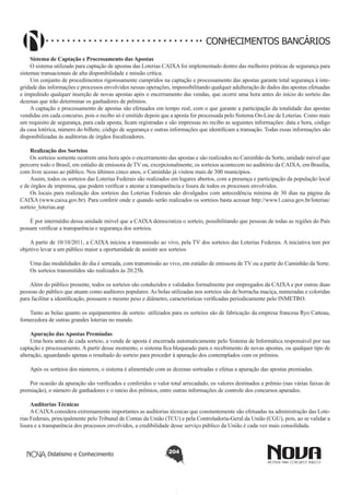 CONHECIMENTOS BANCÁRIOS
Sistema de Captação e Processamento das Apostas
O sistema utilizado para captação de apostas das Loterias CAIXA foi implementado dentro das melhores práticas de segurança para
sistemas transacionais de alta disponibilidade e missão crítica.
Um conjunto de procedimentos rigorosamente cumpridos na captação e processamento das apostas garante total segurança à integridade das informações e processos envolvidos nessas operações, impossibilitando qualquer adulteração de dados das apostas efetuadas
e impedindo qualquer inserção de novas apostas após o encerramento das vendas, que ocorre uma hora antes do início do sorteio das
dezenas que irão determinar os ganhadores de prêmios.
A captação e processamento de apostas são efetuados em tempo real, com o que garante a participação da totalidade das apostas
vendidas em cada concurso, pois o recibo só é emitido depois que a aposta for processada pelo Sistema On-Line de Loterias. Como mais
um requisito de segurança, para cada aposta, ficam registradas e são impressas no recibo as seguintes informações: data e hora, código
da casa lotérica, número do bilhete, código de segurança e outras informações que identificam a transação. Todas essas informações são
disponibilizadas às auditorias de órgãos fiscalizadores.
Realização dos Sorteios
Os sorteios somente ocorrem uma hora após o encerramento das apostas e são realizados no Caminhão da Sorte, unidade móvel que
percorre todo o Brasil, em estúdio de emissora de TV ou, excepcionalmente, os sorteios acontecem no auditório da CAIXA, em Brasília,
com livre acesso ao público. Nos últimos cinco anos, o Caminhão já visitou mais de 300 municípios.
Assim, todos os sorteios das Loterias Federais são realizados em lugares abertos, com a presença e participação da população local
e de órgãos de imprensa, que podem verificar e atestar a transparência e lisura de todos os processos envolvidos.
Os locais para realização dos sorteios das Loterias Federais são divulgados com antecedência mínima de 30 dias na página da
CAIXA (www.caixa.gov.br). Para conferir onde e quando serão realizados os sorteios basta acessar http://www1.caixa.gov.br/loterias/
sorteio_loterias.asp
É por intermédio dessa unidade móvel que a CAIXA democratiza o sorteio, possibilitando que pessoas de todas as regiões do País
possam verificar a transparência e segurança dos sorteios.
A partir de 10/10/2011, a CAIXA iniciou a transmissão ao vivo, pela TV dos sorteios das Loterias Federais. A iniciativa tem por
objetivo levar a um público maior a oportunidade de assistir aos sorteios
Uma das modalidades do dia é sorteada, com transmissão ao vivo, em estúdio de emissora de TV ou a partir do Caminhão da Sorte.
Os sorteios transmitidos são realizados às 20:25h.
Além do público presente, todos os sorteios são conduzidos e validados formalmente por empregados da CAIXA e por outras duas
pessoas do público que atuam como auditores populares. As bolas utilizadas nos sorteios são de borracha maciça, numeradas e coloridas
para facilitar a identificação, possuem o mesmo peso e diâmetro, características verificadas periodicamente pelo INMETRO.
Tanto as bolas quanto os equipamentos de sorteio utilizados para os sorteios são de fabricação da empresa francesa Ryo Catteau,
fornecedora de outras grandes loterias no mundo.
Apuração das Apostas Premiadas
Uma hora antes de cada sorteio, a venda de aposta é encerrada automaticamente pelo Sistema de Informática responsável por sua
captação e processamento. A partir desse momento, o sistema fica bloqueado para o recebimento de novas apostas, ou qualquer tipo de
alteração, aguardando apenas o resultado do sorteio para proceder à apuração dos contemplados com os prêmios.
Após os sorteios dos números, o sistema é alimentado com as dezenas sorteadas e efetua a apuração das apostas premiadas.
Por ocasião da apuração são verificados e conferidos o valor total arrecadado, os valores destinados a prêmio (nas várias faixas de
premiação), o número de ganhadores e o rateio dos prêmios, entre outras informações de controle dos concursos apurados.
Auditorias Técnicas
A CAIXA considera extremamente importantes as auditorias técnicas que constantemente são efetuadas na administração das Loterias Federais, principalmente pelo Tribunal de Contas da União (TCU) e pela Controladoria-Geral da União (CGU), pois, ao se validar a
lisura e a transparência dos processos envolvidos, a credibilidade desse serviço público da União é cada vez mais consolidada.

Didatismo e Conhecimento

204

 