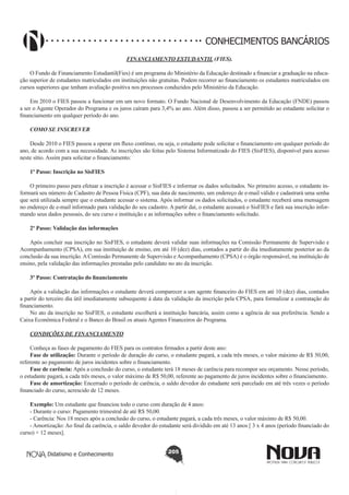 CONHECIMENTOS BANCÁRIOS
FINANCIAMENTO ESTUDANTIL (FIES).
O Fundo de Financiamento Estudantil(Fies) é um programa do Ministério da Educação destinado a financiar a graduação na educação superior de estudantes matriculados em instituições não gratuitas. Podem recorrer ao financiamento os estudantes matriculados em
cursos superiores que tenham avaliação positiva nos processos conduzidos pelo Ministério da Educação.
Em 2010 o FIES passou a funcionar em um novo formato. O Fundo Nacional de Desenvolvimento da Educação (FNDE) passou
a ser o Agente Operador do Programa e os juros caíram para 3,4% ao ano. Além disso, passou a ser permitido ao estudante solicitar o
financiamento em qualquer período do ano.
COMO SE INSCREVER
Desde 2010 o FIES passou a operar em fluxo contínuo, ou seja, o estudante pode solicitar o financiamento em qualquer período do
ano, de acordo com a sua necessidade. As inscrições são feitas pelo Sistema Informatizado do FIES (SisFIES), disponível para acesso
neste sítio. Assim para solicitar o financiamento:
1º Passo: Inscrição no SisFIES
O primeiro passo para efetuar a inscrição é acessar o SisFIES e informar os dados solicitados. No primeiro acesso, o estudante informará seu número de Cadastro de Pessoa Física (CPF), sua data de nascimento, um endereço de e-mail válido e cadastrará uma senha
que será utilizada sempre que o estudante acessar o sistema. Após informar os dados solicitados, o estudante receberá uma mensagem
no endereço de e-mail informado para validação do seu cadastro. A partir daí, o estudante acessará o SisFIES e fará sua inscrição informando seus dados pessoais, do seu curso e instituição e as informações sobre o financiamento solicitado.
2º Passo: Validação das informações
Após concluir sua inscrição no SisFIES, o estudante deverá validar suas informações na Comissão Permanente de Supervisão e
Acompanhamento (CPSA), em sua instituição de ensino, em até 10 (dez) dias, contados a partir do dia imediatamente posterior ao da
conclusão da sua inscrição. A Comissão Permanente de Supervisão e Acompanhamento (CPSA) é o órgão responsável, na instituição de
ensino, pela validação das informações prestadas pelo candidato no ato da inscrição.
3º Passo: Contratação do financiamento
Após a validação das informações o estudante deverá comparecer a um agente financeiro do FIES em até 10 (dez) dias, contados
a partir do terceiro dia útil imediatamente subsequente à data da validação da inscrição pela CPSA, para formalizar a contratação do
financiamento.
No ato da inscrição no SisFIES, o estudante escolherá a instituição bancária, assim como a agência de sua preferência. Sendo a
Caixa Econômica Federal e o Banco do Brasil os atuais Agentes Financeiros do Programa.
CONDIÇÕES DE FINANCIAMENTO
Conheça as fases de pagamento do FIES para os contratos firmados a partir deste ano:
Fase de utilização: Durante o período de duração do curso, o estudante pagará, a cada três meses, o valor máximo de R$ 50,00,
referente ao pagamento de juros incidentes sobre o financiamento.
Fase de carência: Após a conclusão do curso, o estudante terá 18 meses de carência para recompor seu orçamento. Nesse período,
o estudante pagará, a cada três meses, o valor máximo de R$ 50,00, referente ao pagamento de juros incidentes sobre o financiamento.
Fase de amortização: Encerrado o período de carência, o saldo devedor do estudante será parcelado em até três vezes o período
financiado do curso, acrescido de 12 meses.
Exemplo: Um estudante que financiou todo o curso com duração de 4 anos:
- Durante o curso: Pagamento trimestral de até R$ 50,00.
- Carência: Nos 18 meses após a conclusão do curso, o estudante pagará, a cada três meses, o valor máximo de R$ 50,00.
- Amortização: Ao final da carência, o saldo devedor do estudante será dividido em até 13 anos [ 3 x 4 anos (período financiado do
curso) + 12 meses].
Didatismo e Conhecimento

205

 