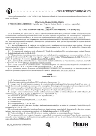 CONHECIMENTOS BANCÁRIOS
Vamos conferir na sequência a Lei nº 10.260/01, que dispõe sobre o Fundo de Financiamento ao estudante do Ensino Superior e dá
outras providências.
LEI nº 10.260, DE 12 DE JULHO DE 2001.
O PRESIDENTE DA REPÚBLICA Faço saber que o Congresso Nacional decreta e eu sanciono a seguinte Lei:
CAPÍTULO I
DO FUNDO DE FINANCIAMENTO AO ESTUDANTE DO ENSINO SUPERIOR (FIES)
Art. 1o  É instituído, nos termos desta Lei, o Fundo de Financiamento Estudantil (Fies), de natureza contábil, destinado à concessão
de financiamento a estudantes regularmente matriculados em cursos superiores não gratuitos e com avaliação positiva nos processos
conduzidos pelo Ministério da Educação, de acordo com regulamentação própria. (Redação dada pela Lei nº 12.513, de 2011)
§ 1o  O financiamento de que trata o caput poderá beneficiar estudantes matriculados em cursos da educação profissional e tecnológica, bem como em programas de mestrado e doutorado com avaliação positiva, desde que haja disponibilidade de recursos. (Redação
dada pela Lei nº 12.513, de 2011)
§ 2o  São considerados cursos de graduação com avaliação positiva, aqueles que obtiverem conceito maior ou igual a 3 (três) no
Sistema Nacional de Avaliação da Educação Superior - SINAES, de que trata a Lei no 10.861, de 14 de abril de 2004. (Redação dada
pela Lei nº 12.202, de 2010)
§ 3o  Os cursos que não atingirem a média referida no § 2o ficarão desvinculados do Fies sem prejuízo para o estudante financiado. (Redação dada pela Lei nº 12.202, de 2010)
§ 4o  São considerados cursos de mestrado e doutorado, com avaliação positiva, aqueles que, nos processos conduzidos pela Coordenação de Aperfeiçoamento de Pessoal de Nível Superior – Capes, nos termos da Lei no 8.405, de 9 de janeiro de 1992, obedecerem aos
padrões de qualidade por ela propostos. (Incluído pela Lei nº 11.552, de 2007).
§ 5o  A participação da União no Fies dar-se-á exclusivamente mediante contribuições ao Fundo instituído por esta Lei, ressalvado
o disposto nos arts. 10 e 16. (Redação dada pela Lei nº 12.202, de 2010)
§ 6o  É vedada a concessão de novo financiamento a estudante inadimplente com o Fies ou com o Programa de Crédito Educativo
de que trata a Lei no 8.436, de 25 de junho de 1992. (Incluído pela Lei nº 12.202, de 2010)
§ 7o  A avaliação das unidades de ensino de educação profissional e tecnológica para fins de adesão ao Fies dar-se-á de acordo com
critérios de qualidade e requisitos fixados pelo Ministério da Educação. (Incluído pela Lei nº 12.513, de 2011)
Seção I
Das receitas do FIES
Art. 2o Constituem receitas do FIES:
I - dotações orçamentárias consignadas ao MEC, ressalvado o disposto no art. 16;
II - trinta por cento da renda líquida dos concursos de prognósticos administrados pela Caixa Econômica Federal, bem como a totalidade dos recursos de premiação não procurados pelos contemplados dentro do prazo de prescrição, ressalvado o disposto no art. 16;
III - encargos e sanções contratualmente cobrados nos financiamentos concedidos ao amparo desta Lei;
IV - taxas e emolumentos cobrados dos participantes dos processos de seleção para o financiamento;
V - encargos e sanções contratualmente cobrados nos financiamentos concedidos no âmbito do Programa de Crédito Educativo, de
que trata a Lei no 8.436, de 25 de junho de 1992, ressalvado o disposto no art. 16;
VI - rendimento de aplicações financeiras sobre suas disponibilidades; e
VII - receitas patrimoniais.
VIII – outras receitas. (Incluído pela Lei nº 11.552, de 2007).
§ 1o Fica autorizada:
I - (Revogado pela Lei nº 12.202, de 2010)
II - a transferência ao FIES dos saldos devedores dos financiamentos concedidos no âmbito do Programa de Crédito Educativo de
que trata a Lei no 8.436, de 1992;
III – a alienação, total ou parcial, a instituições financeiras, dos ativos de que trata o inciso II deste parágrafo e dos ativos representados por financiamentos concedidos ao amparo desta Lei. (Redação dada pela Lei nº 11.552, de 2007).
§ 2o As disponibilidades de caixa do FIES deverão ser mantidas em depósito na conta única do Tesouro Nacional.
§ 3o  As despesas do Fies com os agentes financeiros corresponderão a remuneração mensal de até 2% a.a. (dois por cento ao ano),
calculados sobre o saldo devedor dos financiamentos concedidos, ponderados pela taxa de adimplência, na forma do regulamento. (Redação dada pela Lei nº 12.202, de 2010)
Didatismo e Conhecimento

206

 