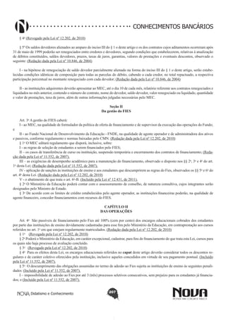 CONHECIMENTOS BANCÁRIOS
§ 4o (Revogado pela Lei nº 12.202, de 2010)
§ 5º Os saldos devedores alienados ao amparo do inciso III do § 1 o deste artigo e os dos contratos cujos aditamentos ocorreram após
31 de maio de 1999 poderão ser renegociados entre credores e devedores, segundo condições que estabelecerem, relativas à atualização
de débitos constituídos, saldos devedores, prazos, taxas de juros, garantias, valores de prestações e eventuais descontos, observado o
seguinte: (Redação dada pela Lei nº 10.846, de 2004)
I - na hipótese de renegociação de saldo devedor parcialmente alienado na forma do inciso III do § 1 o deste artigo, serão estabelecidas condições idênticas de composição para todas as parcelas do débito, cabendo a cada credor, no total repactuado, a respectiva
participação percentual no montante renegociado com cada devedor; (Redação dada pela Lei nº 10.846, de 2004)
II - as instituições adquirentes deverão apresentar ao MEC, até o dia 10 de cada mês, relatório referente aos contratos renegociados e
liquidados no mês anterior, contendo o número do contrato, nome do devedor, saldo devedor, valor renegociado ou liquidado, quantidade
e valor de prestações, taxa de juros, além de outras informações julgadas necessárias pelo MEC.
Seção II
Da gestão do FIES

e

Art. 3o A gestão do FIES caberá:
I - ao MEC, na qualidade de formulador da política de oferta de financiamento e de supervisor da execução das operações do Fundo;

II - ao Fundo Nacional de Desenvolvimento da Educação - FNDE, na qualidade de agente operador e de administradora dos ativos
e passivos, conforme regulamento e normas baixadas pelo CMN. (Redação dada pela Lei nº 12.202, de 2010)
§ 1o O MEC editará regulamento que disporá, inclusive, sobre:
I - as regras de seleção de estudantes a serem financiados pelo FIES;
II – os casos de transferência de curso ou instituição, suspensão temporária e encerramento dos contratos de financiamento; (Redação dada pela Lei nº 11.552, de 2007).
III – as exigências de desempenho acadêmico para a manutenção do financiamento, observado o disposto nos §§ 2o, 3o e 4o do art.
o
1  desta Lei; (Redação dada pela Lei nº 11.552, de 2007).
IV - aplicação de sanções às instituições de ensino e aos estudantes que descumprirem as regras do Fies, observados os §§ 5o e 6o do
art. 4o desta Lei. (Redação dada pela Lei nº 12.202, de 2010)
V - o abatimento de que trata o art. 6o-B. (Incluído pela Lei nº 12.431, de 2011).
§ 2o O Ministério da Educação poderá contar com o assessoramento de conselho, de natureza consultiva, cujos integrantes serão
designados pelo Ministro de Estado.
§ 3o De acordo com os limites de crédito estabelecidos pelo agente operador, as instituições financeiras poderão, na qualidade de
agente financeiro, conceder financiamentos com recursos do FIES.
CAPÍTULO II
DAS OPERAÇÕES
Art. 4o  São passíveis de financiamento pelo Fies até 100% (cem por cento) dos encargos educacionais cobrados dos estudantes
por parte das instituições de ensino devidamente cadastradas para esse fim pelo Ministério da Educação, em contraprestação aos cursos
referidos no art. 1o em que estejam regularmente matriculados. (Redação dada pela Lei nº 12.202, de 2010)
§ 1o    (Revogado pela Lei nº 12.202, de 2010)
§ 2o Poderá o Ministério da Educação, em caráter excepcional, cadastrar, para fins do financiamento de que trata esta Lei, cursos para
os quais não haja processo de avaliação concluído.
§ 3o   (Revogado pela Lei nº 12.202, de 2010)
§ 4o  Para os efeitos desta Lei, os encargos educacionais referidos no caput deste artigo deverão considerar todos os descontos regulares e de caráter coletivo oferecidos pela instituição, inclusive aqueles concedidos em virtude de seu pagamento pontual. (Incluído
pela Lei nº 11.552, de 2007).
§ 5o  O descumprimento das obrigações assumidas no termo de adesão ao Fies sujeita as instituições de ensino às seguintes penalidades: (Incluído pela Lei nº 11.552, de 2007).
I – impossibilidade de adesão ao Fies por até 3 (três) processos seletivos consecutivos, sem prejuízo para os estudantes já financiados; e (Incluído pela Lei nº 11.552, de 2007).
Didatismo e Conhecimento

207

 