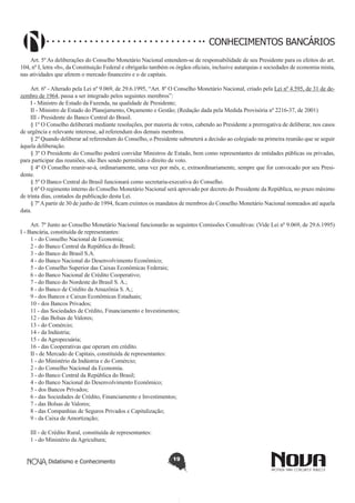 CONHECIMENTOS BANCÁRIOS
Art. 5º As deliberações do Conselho Monetário Nacional entendem-se de responsabilidade de seu Presidente para os efeitos do art.
104, nº I, letra «b», da Constituição Federal e obrigarão também os órgãos oficiais, inclusive autarquias e sociedades de economia mista,
nas atividades que afetem o mercado financeiro e o de capitais.
Art. 6º - Alterado pela Lei nº 9.069, de 29.6.1995, “Art. 8º O Conselho Monetário Nacional, criado pela Lei nº 4.595, de 31 de dezembro de 1964, passa a ser integrado pelos seguintes membros”:
I - Ministro de Estado da Fazenda, na qualidade de Presidente;
II - Ministro de Estado do Planejamento, Orçamento e Gestão; (Redação dada pela Medida Provisória nº 2216-37, de 2001)
III - Presidente do Banco Central do Brasil.
§ 1º O Conselho deliberará mediante resoluções, por maioria de votos, cabendo ao Presidente a prerrogativa de deliberar, nos casos
de urgência e relevante interesse, ad referendum dos demais membros.
§ 2º Quando deliberar ad referendum do Conselho, o Presidente submeterá a decisão ao colegiado na primeira reunião que se seguir
àquela deliberação.
§ 3º O Presidente do Conselho poderá convidar Ministros de Estado, bem como representantes de entidades públicas ou privadas,
para participar das reuniões, não lhes sendo permitido o direito de voto.
§ 4º O Conselho reunir-se-á, ordinariamente, uma vez por mês, e, extraordinariamente, sempre que for convocado por seu Presidente.
§ 5º O Banco Central do Brasil funcionará como secretaria-executiva do Conselho.
§ 6º O regimento interno do Conselho Monetário Nacional será aprovado por decreto do Presidente da República, no prazo máximo
de trinta dias, contados da publicação desta Lei.
§ 7º A partir de 30 de junho de 1994, ficam extintos os mandatos de membros do Conselho Monetário Nacional nomeados até aquela
data.
Art. 7º Junto ao Conselho Monetário Nacional funcionarão as seguintes Comissões Consultivas: (Vide Lei nº 9.069, de 29.6.1995)
I - Bancária, constituída de representantes:
1 - do Conselho Nacional de Economia;
2 - do Banco Central da República do Brasil;
3 - do Banco do Brasil S.A.
4 - do Banco Nacional do Desenvolvimento Econômico;
5 - do Conselho Superior das Caixas Econômicas Federais;
6 - do Banco Nacional de Crédito Cooperativo;
7 - do Banco do Nordeste do Brasil S. A.;
8 - do Banco de Crédito da Amazônia S. A.;
9 - dos Bancos e Caixas Econômicas Estaduais;
10 - dos Bancos Privados;
11 - das Sociedades de Crédito, Financiamento e Investimentos;
12 - das Bolsas de Valores;
13 - do Comércio;
14 - da Indústria;
15 - da Agropecuária;
16 - das Cooperativas que operam em crédito.
II - de Mercado de Capitais, constituída de representantes:
1 - do Ministério da Indústria e do Comércio;
2 - do Conselho Nacional da Economia.
3 - do Banco Central da República do Brasil;
4 - do Banco Nacional do Desenvolvimento Econômico;
5 - dos Bancos Privados;
6 - das Sociedades de Crédito, Financiamento e Investimentos;
7 - das Bolsas de Valores;
8 - das Companhias de Seguros Privados e Capitalização;
9 - da Caixa de Amortização;
III - de Crédito Rural, constituída de representantes:
1 - do Ministério da Agricultura;
Didatismo e Conhecimento

19

 
