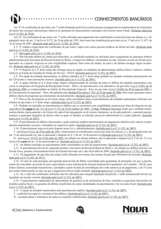 CONHECIMENTOS BANCÁRIOS
Art. 9o  Os certificados de que trata o art. 7o serão destinados pelo Fies exclusivamente ao pagamento às mantenedoras de instituições
de ensino dos encargos educacionais relativos às operações de financiamento realizadas com recursos desse Fundo. (Redação dada pela
Lei nº 12.202, de 2010)
Art. 10.  Os certificados de que trata o art. 7o serão utilizados para pagamento das contribuições sociais previstas nas alíneas a e c do
parágrafo único do art. 11 da Lei no 8.212, de 24 de julho de 1991, bem como das contribuições previstas no art. 3o da Lei no 11.457, de
16 de março de 2007. (Redação dada pela Lei nº 12.202, de 2010)
§ 1o  É vedada a negociação dos certificados de que trata o caput com outras pessoas jurídicas de direito privado. (Redação dada
pela Lei nº 12.202, de 2010)
§ 2o  (Revogado pela Lei nº 12.202, de 2010)
§ 3o  Não havendo débitos de caráter previdenciário, os certificados poderão ser utilizados para o pagamento de quaisquer tributos
administrados pela Secretaria da Receita Federal do Brasil, e respectivos débitos, constituídos ou não, inscritos ou não em dívida ativa,
ajuizados ou a ajuizar, exigíveis ou com exigibilidade suspensa, bem como de multas, de juros e de demais encargos legais incidentes. (Redação dada pela Lei nº 12.202, de 2010)
§ 4o  O disposto no § 3o deste artigo não abrange taxas de órgãos ou entidades da administração pública direta e indireta e débitos
relativos ao Fundo de Garantia do Tempo de Serviço – FGTS. (Incluído pela Lei nº 11.552, de 2007).
§ 5o  Por opção da entidade mantenedora, os débitos referidos no § 3o deste artigo poderão ser quitados mediante parcelamento em
até 120 (cento e vinte) prestações mensais. (Incluído pela Lei nº 11.552, de 2007).
§ 6o  A opção referida no § 5o deste artigo implica obrigatoriedade de inclusão de todos os débitos da entidade mantenedora, tais
como os integrantes do Programa de Recuperação Fiscal – Refis e do parcelamento a ele alternativo, de que trata a Lei no 9.964, de 10
de abril de 2000, os compreendidos no âmbito do Parcelamento Especial – Paes, de que trata a Lei no 10.684, de 30 de maio de 2003, e
do Parcelamento Excepcional – Paex, disciplinado pela Medida Provisória no 303, de 29 de junho de 2006, bem como quaisquer outros
débitos objeto de programas governamentais de parcelamento. (Incluído pela Lei nº 11.552, de 2007).
§ 7o  Para os fins do disposto no § 6o deste artigo, serão rescindidos todos os parcelamentos da entidade mantenedora referentes aos
tributos de que trata o § 3o deste artigo. (Incluído pela Lei nº 11.552, de 2007).
§ 8o  Poderão ser incluídos no parcelamento os débitos que se encontrem com exigibilidade suspensa por força do disposto nos incisos III a V do caput do art. 151 da Lei no 5.172, de 25 de outubro de 1966 – Código Tributário Nacional, desde que a entidade mantenedora desista expressamente e de forma irrevogável da impugnação ou do recurso interposto, ou da ação judicial e, cumulativamente,
renuncie a quaisquer alegações de direito sobre as quais se fundam os referidos processos administrativos e ações judiciais. (Incluído
pela Lei nº 11.552, de 2007).
§ 9o  O parcelamento de débitos relacionados a ações judiciais implica transformação em pagamento definitivo dos valores eventualmente depositados em juízo, vinculados às respectivas ações. (Incluído pela Lei nº 11.552, de 2007).
§ 10.  O parcelamento reger-se-á pelo disposto nesta Lei e, subsidiariamente: (Incluído pela Lei nº 11.552, de 2007).
I – pela Lei no 8.212, de 24 de julho de 1991, relativamente às contribuições sociais previstas nas alíneas a e c do parágrafo único do
art. 11 da mencionada Lei, não se aplicando o disposto no § 1o do art. 38 da mesma Lei;(Incluído pela Lei nº 11.552, de 2007).
II – pela Lei no 10.522, de 19 de julho de 2002, em relação aos demais tributos, não se aplicando o disposto no § 2o do art. 13 e no
inciso I do caput do art. 14 da mencionada Lei. (Incluído pela Lei nº 11.552, de 2007).
§ 11.  Os débitos incluídos no parcelamento serão consolidados no mês do requerimento. (Incluído pela Lei nº 11.552, de 2007).
§ 12.  O parcelamento deverá ser requerido perante a Secretaria da Receita Federal do Brasil e, em relação aos débitos inscritos em
Dívida Ativa, perante a Procuradoria-Geral da Fazenda Nacional, até o dia 30 de abril de 2008. (Incluído pela Lei nº 11.552, de 2007).
§ 13.  Os pagamentos de que trata este artigo serão efetuados nos termos das normas fixadas pelo Ministério da Fazenda. (Redação
dada pela Lei nº 12.385, de 2011).
§ 14.  O valor de cada prestação será apurado pela divisão do débito consolidado pela quantidade de prestações em que o parcelamento for concedido, acrescido de juros equivalentes à taxa referencial do Sistema Especial de Liquidação e de Custódia – SELIC para
títulos federais, acumulada mensalmente, calculados a partir da data da consolidação até o mês anterior ao do pagamento, e de 1% (um
por cento) relativamente ao mês em que o pagamento estiver sendo efetuado. (Incluído pela Lei nº 11.552, de 2007).
§ 15.  Se o valor dos certificados utilizados não for suficiente para integral liquidação da parcela, o saldo remanescente deverá ser
liquidado em moeda corrente. (Incluído pela Lei nº 11.552, de 2007).
§ 16.  O parcelamento independerá de apresentação de garantia ou de arrolamento de bens, mantidos os gravames decorrentes de
medida cautelar fiscal e as garantias de débitos transferidos de outras modalidades de parcelamento e de execução fiscal. (Incluído pela
Lei nº 11.552, de 2007).
§ 17.  A opção da entidade mantenedora pelo parcelamento implica: (Incluído pela Lei nº 11.552, de 2007).
I – confissão irrevogável e irretratável dos débitos; (Incluído pela Lei nº 11.552, de 2007).
II – aceitação plena e irretratável de todas as condições estabelecidas; (Incluído pela Lei nº 11.552, de 2007).

Didatismo e Conhecimento

211

 