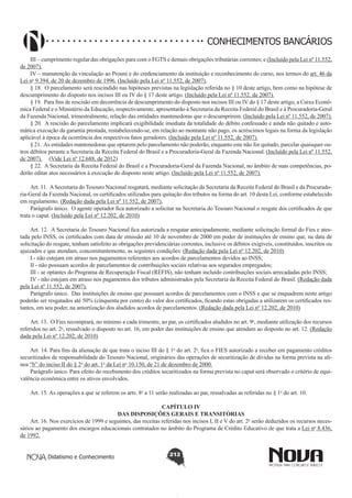 CONHECIMENTOS BANCÁRIOS
III – cumprimento regular das obrigações para com o FGTS e demais obrigações tributárias correntes; e (Incluído pela Lei nº 11.552,
de 2007).
IV – manutenção da vinculação ao Prouni e do credenciamento da instituição e reconhecimento do curso, nos termos do art. 46 da
Lei no 9.394, de 20 de dezembro de 1996. (Incluído pela Lei nº 11.552, de 2007).
§ 18.  O parcelamento será rescindido nas hipóteses previstas na legislação referida no § 10 deste artigo, bem como na hipótese de
descumprimento do disposto nos incisos III ou IV do § 17 deste artigo. (Incluído pela Lei nº 11.552, de 2007).
§ 19.  Para fins de rescisão em decorrência de descumprimento do disposto nos incisos III ou IV do § 17 deste artigo, a Caixa Econômica Federal e o Ministério da Educação, respectivamente, apresentarão à Secretaria da Receita Federal do Brasil e à Procuradoria-Geral
da Fazenda Nacional, trimestralmente, relação das entidades mantenedoras que o descumprirem. (Incluído pela Lei nº 11.552, de 2007).
§ 20.  A rescisão do parcelamento implicará exigibilidade imediata da totalidade do débito confessado e ainda não quitado e automática execução da garantia prestada, restabelecendo-se, em relação ao montante não pago, os acréscimos legais na forma da legislação
aplicável à época da ocorrência dos respectivos fatos geradores. (Incluído pela Lei nº 11.552, de 2007).
§ 21.  As entidades mantenedoras que optarem pelo parcelamento não poderão, enquanto este não for quitado, parcelar quaisquer outros débitos perante a Secretaria da Receita Federal do Brasil e a Procuradoria-Geral da Fazenda Nacional. (Incluído pela Lei nº 11.552,
de 2007).     (Vide Lei nº 12.688, de 2012)
§ 22.  A Secretaria da Receita Federal do Brasil e a Procuradoria-Geral da Fazenda Nacional, no âmbito de suas competências, poderão editar atos necessários à execução do disposto neste artigo. (Incluído pela Lei nº 11.552, de 2007).
Art. 11.  A Secretaria do Tesouro Nacional resgatará, mediante solicitação da Secretaria da Receita Federal do Brasil e da Procuradoria-Geral da Fazenda Nacional, os certificados utilizados para quitação dos tributos na forma do art. 10 desta Lei, conforme estabelecido
em regulamento. (Redação dada pela Lei nº 11.552, de 2007).
Parágrafo único.  O agente operador fica autorizado a solicitar na Secretaria do Tesouro Nacional o resgate dos certificados de que
trata o caput. (Incluído pela Lei nº 12.202, de 2010)
Art. 12.  A Secretaria do Tesouro Nacional fica autorizada a resgatar antecipadamente, mediante solicitação formal do Fies e atestada pelo INSS, os certificados com data de emissão até 10 de novembro de 2000 em poder de instituições de ensino que, na data de
solicitação do resgate, tenham satisfeito as obrigações previdenciárias correntes, inclusive os débitos exigíveis, constituídos, inscritos ou
ajuizados e que atendam, concomitantemente, as seguintes condições: (Redação dada pela Lei nº 12.202, de 2010)
I - não estejam em atraso nos pagamentos referentes aos acordos de parcelamentos devidos ao INSS;
II - não possuam acordos de parcelamentos de contribuições sociais relativas aos segurados empregados;
III - se optantes do Programa de Recuperação Fiscal (REFIS), não tenham incluído contribuições sociais arrecadadas pelo INSS;
IV - não estejam em atraso nos pagamentos dos tributos administrados pela Secretaria da Receita Federal do Brasil. (Redação dada
pela Lei nº 11.552, de 2007).
Parágrafo único.  Das instituições de ensino que possuam acordos de parcelamentos com o INSS e que se enquadrem neste artigo
poderão ser resgatados até 50% (cinquenta por cento) do valor dos certificados, ficando estas obrigadas a utilizarem os certificados restantes, em seu poder, na amortização dos aludidos acordos de parcelamentos. (Redação dada pela Lei nº 12.202, de 2010)
Art. 13.  O Fies recomprará, no mínimo a cada trimestre, ao par, os certificados aludidos no art. 9o, mediante utilização dos recursos
referidos no art. 2o, ressalvado o disposto no art. 16, em poder das instituições de ensino que atendam ao disposto no art. 12. (Redação
dada pela Lei nº 12.202, de 2010)
Art. 14. Para fins da alienação de que trata o inciso III do § 1o do art. 2o, fica o FIES autorizado a receber em pagamento créditos
securitizados de responsabilidade do Tesouro Nacional, originários das operações de securitização de dívidas na forma prevista na alínea “b” do inciso II do § 2o do art. 1o da Lei no 10.150, de 21 de dezembro de 2000.
Parágrafo único. Para efeito do recebimento dos créditos securitizados na forma prevista no caput será observado o critério de equivalência econômica entre os ativos envolvidos.
Art. 15. As operações a que se referem os arts. 8o a 11 serão realizadas ao par, ressalvadas as referidas no § 1o do art. 10.
CAPÍTULO IV
DAS DISPOSIÇÕES GERAIS E TRANSITÓRIAS
Art. 16. Nos exercícios de 1999 e seguintes, das receitas referidas nos incisos I, II e V do art. 2o serão deduzidos os recursos necessários ao pagamento dos encargos educacionais contratados no âmbito do Programa de Crédito Educativo de que trata a Lei no 8.436,
de 1992.
Didatismo e Conhecimento

212

 
