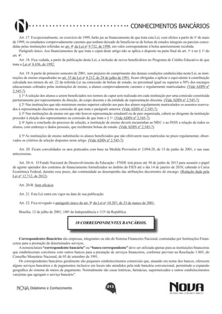 CONHECIMENTOS BANCÁRIOS
Art. 17. Excepcionalmente, no exercício de 1999, farão jus ao financiamento de que trata esta Lei, com efeitos a partir de 1o de maio
de 1999, os estudantes comprovadamente carentes que tenham deixado de beneficiar-se de bolsas de estudos integrais ou parciais concedidas pelas instituições referidas no art. 4o da Lei no 9.732, de 1998, em valor correspondente à bolsa anteriormente recebida.
Parágrafo único. Aos financiamentos de que trata o caput deste artigo não se aplica o disposto na parte final do art. 1o e no § 1o do
art. 4o.
Art. 18. Fica vedada, a partir da publicação desta Lei, a inclusão de novos beneficiários no Programa de Crédito Educativo de que
trata a Lei no 8.436, de 1992.
Art. 19. A partir do primeiro semestre de 2001, sem prejuízo do cumprimento das demais condições estabelecidas nesta Lei, as instituições de ensino enquadradas no art. 55 da Lei no 8.212, de 24 de julho de 1991, ficam obrigadas a aplicar o equivalente à contribuição
calculada nos termos do art. 22 da referida Lei na concessão de bolsas de estudo, no percentual igual ou superior a 50% dos encargos
educacionais cobrados pelas instituições de ensino, a alunos comprovadamente carentes e regularmente matriculados. (Vide ADIN nº
2.545-7)
§ 1o A seleção dos alunos a serem beneficiados nos termos do caput será realizada em cada instituição por uma comissão constituída
paritariamente por representantes da direção, do corpo docente e da entidade de representação discente. (Vide ADIN nº 2.545-7)
§ 2o Nas instituições que não ministrem ensino superior caberão aos pais dos alunos regularmente matriculados os assentos reservados à representação discente na comissão de que trata o parágrafo anterior. (Vide ADIN nº 2.545-7)
§ 3o Nas instituições de ensino em que não houver representação estudantil ou de pais organizada, caberá ao dirigente da instituição
proceder à eleição dos representantes na comissão de que trata o § 1o. (Vide ADIN nº 2.545-7)
§ 4o Após a conclusão do processo de seleção, a instituição de ensino deverá encaminhar ao MEC e ao INSS a relação de todos os
alunos, com endereço e dados pessoais, que receberam bolsas de estudo. (Vide ADIN nº 2.545-7)
§ 5o As instituições de ensino substituirão os alunos beneficiados que não efetivarem suas matrículas no prazo regulamentar, observados os critérios de seleção dispostos neste artigo. (Vide ADIN nº 2.545-7)
Art. 20. Ficam convalidados os atos praticados com base na Medida Provisória no 2.094-28, de 13 de junho de 2001, e nas suas
antecessoras.
Art. 20-A.  O Fundo Nacional de Desenvolvimento da Educação - FNDE terá prazo até 30 de junho de 2013 para assumir o papel
de agente operador dos contratos de financiamento formalizados no âmbito do FIES até o dia 14 de janeiro de 2010, cabendo à Caixa
Econômica Federal, durante esse prazo, dar continuidade ao desempenho das atribuições decorrentes do encargo. (Redação dada pela
Lei nº 12.712, de 2012)
Art. 20-B. Sem eficácia
Art. 21. Esta Lei entra em vigor na data de sua publicação.
Art. 22. Fica revogado o parágrafo único do art. 9o da Lei no 10.207, de 23 de março de 2001.
Brasília, 12 de julho de 2001; 180o da Independência e 113o da República.

10 CORRESPONDENTES BANCÁRIOS.

Correspondentes Bancários são empresas, integrantes ou não do Sistema Financeiro Nacional, contratadas por Instituições Financeiras para a prestação de determinados serviços.
A nomenclatura “correspondente bancário” ou “banco correspondente” deve ser utilizada apenas para as instituições financeiras
que estabeleceram convênios com outros bancos para a prestação de serviços financeiros, conforme previsto na Resolução 1.865, do
Conselho Monetário Nacional, de 05 de setembro de 1991.
Os correspondentes bancários geralmente são pequenos estabelecimentos comerciais que, atuando em nome dos bancos, oferecem
alguns serviços bancários e de pagamentos inclusive em locais não atendidos pela rede bancária convencional, permitindo a expansão
geográfica do sistema de meios de pagamento. Normalmente são casas lotéricas, farmácias, supermercados e outros estabelecimentos
varejistas que agregam o serviço bancário”.
Didatismo e Conhecimento

213

 