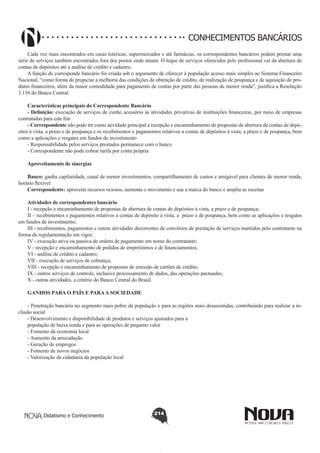 CONHECIMENTOS BANCÁRIOS
Cada vez mais encontrados em casas lotéricas, supermercados e até farmácias, os correspondentes bancários podem prestar uma
série de serviços também encontrados fora dos postos onde atuam. O leque de serviços oferecidos pelo profissional vai da abertura de
contas de depósitos até a análise de crédito e cadastro.
A função de corresponde bancário foi criada sob o argumento de oferecer à população acesso mais simples ao Sistema Financeiro
Nacional, “como forma de propiciar a melhoria das condições de obtenção de crédito, de realização de poupança e de aquisição de produtos financeiros, além da maior comodidade para pagamento de contas por parte das pessoas de menor renda”, justifica a Resolução
3.156 do Banco Central.
Características principais do Correspondente Bancário
- Definição: execução de serviços de cunho acessório às atividades privativas de instituições financeiras, por meio de empresas
contratadas para este fim
- Correspondente não pode ter como atividade principal a recepção e encaminhamento de propostas de abertura de contas de depósitos à vista, a prazo e de poupança e os recebimentos e pagamentos relativos a contas de depósitos à vista, a prazo e de poupança, bem
como a aplicações e resgates em fundos de investimento
- Responsabilidade pelos serviços prestados permanece com o banco
- Correspondente não pode cobrar tarifa por conta própria
Aproveitamento de sinergias
Banco: ganha capilaridade, canal de menor investimentos, compartilhamento de custos e amigável para clientes de menor renda,
horário flexível
Correspondente: aproveita recursos ociosos, aumenta o movimento e usa a marca do banco e amplia as receitas
Atividades de correspondentes bancário
I - recepção e encaminhamento de propostas de abertura de contas de depósitos à vista, a prazo e de poupança;
II – recebimentos e pagamentos relativos a contas de depósito à vista, a prazo e de poupança, bem como as aplicações e resgates
em fundos de investimento;
III - recebimentos, pagamentos e outras atividades decorrentes de convênios de prestação de serviços mantidos pelo contratante na
forma da regulamentação em vigor;
IV - execução ativa ou passiva de ordens de pagamento em nome do contratante;
V - recepção e encaminhamento de pedidos de empréstimos e de financiamentos;
VI - análise de crédito e cadastro;
VII - execução de serviços de cobrança;
VIII - recepção e encaminhamento de propostas de emissão de cartões de crédito;
IX - outros serviços de controle, inclusive processamento de dados, das operações pactuadas;
X - outras atividades, a critério do Banco Central do Brasil.
GANHOS PARA O PAÍS E PARA A SOCIEDADE
- Penetração bancária no segmento mais pobre da população e para as regiões mais desassistidas, contribuindo para realizar a inclusão social
- Desenvolvimento e disponibilidade de produtos e serviços ajustados para a
população de baixa renda e para as operações de pequeno valor
- Fomento da economia local
- Aumento da arrecadação
- Geração de empregos
- Fomento de novos negócios
- Valorização da cidadania da população local

Didatismo e Conhecimento

214

 