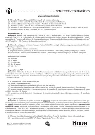 CONHECIMENTOS BANCÁRIOS
EXERCICIOS COMENTADOS:
1. O Conselho Monetário Nacional (CMN) é integrado pelo Ministro da Fazenda,
(A) Presidente do Banco Central do Brasil e Presidente da Comissão de Valores Mobiliários.
(B) Ministro do Planejamento, Orçamento e Gestão e Presidente do Banco Central do Brasil.
(C) Presidente do Banco Central do Brasil e membros do Comitê de Política Monetária.
(D) Presidente do Banco Nacional de Desenvolvimento Econômico e Social (BNDES) e Presidente do Banco Central do Brasil.
(E) Presidente do Banco do Brasil e Presidente da Caixa Econômica Federal.
Resposta Correta: “B”
Comentário: Segundo o que consta no artigo 8º da Lei nº 9.069/95, senão vejamos: “Art. 8º- O Conselho Monetário Nacional,
criado pela Lei nº 4.595, de 31 de dezembro de 1964, passa a ser integrado pelos seguintes membros: I - Ministro de Estado da Fazenda,
na qualidade de Presidente; II - Ministro de Estado do Planejamento, Orçamento e Gestão (Redação dada pela Medida Provisória nº
2216-37, de 2001); e III - Presidente do Banco Central do Brasil”.
2. O Conselho de Recursos do Sistema Financeiro Nacional (CRSFN) é um órgão colegiado, integrante da estrutura do Ministério
da Fazenda, que julga recursos
I. em segunda e última instância administrativa.
II. em primeira instância, de decisões do Banco Central do Brasil relativas a penalidades por infrações à legislação cambial.
III. de decisões da Comissão de Valores Mobiliários relativas a penalidades por infrações à legislação de capitais estrangeiros.
Está correto o que consta em
(A) I, apenas.
(B) II, apenas.
(C) I e III, apenas.
(D) II e III, apenas.
(E) I, II e III.
Resposta Correta: “A”
Comentário: O Conselho de Recursos do Sistema Financeiro Nacional - CRSFN foi criado pelo Decreto nº 91.152, de 15.03.85,
que transferiu do Conselho Monetário Nacional - CMN para o CRSFN a competência para julgar, em segunda e última instância administrativa, os recursos interpostos das decisões relativas à aplicação das penalidades administrativas referidas nos itens I a IV do art.
1º do referido Decreto.
3. As cooperativas de crédito se caracterizam por
(A) atuação exclusiva no setor rural.
(B) retenção obrigatória dos eventuais lucros auferidos com suas operações.
(C) concessão de crédito a associados e ao público em geral, por meio de desconto de títulos, empréstimos e financiamentos.
(D) captação, por meio de depósitos à vista e a prazo, somente de associados, de empréstimos, repasses e refinanciamentos de outras
entidades financeiras e de doações.
(E) captação, por meio de depósitos à vista e a prazo, de associados, de entidades de previdência complementar e de sociedades
seguradoras.
Resposta Correta: “D”
Comentário: As cooperativas de crédito se dividem em: singulares, que prestam serviços financeiros de captação e de crédito apenas aos respectivos associados, podendo receber repasses de outras instituições financeiras e realizar aplicações no mercado financeiro; centrais, que prestam serviços às singulares filiadas, e são também responsáveis auxiliares por sua supervisão; e confederações de
cooperativas centrais, que prestam serviços a centrais e suas filiadas. Nestes termos, extrai-se a alternativa correta do disposto na Lei
Complementar nº 130/09, art. 2º, §1º: “A captação de recursos e a concessão de créditos e garantias devem ser restritas aos associados,
ressalvadas as operações realizadas com outras instituições financeiras e os recursos obtidos de pessoas jurídicas, em caráter eventual,
a taxas favorecidas ou isentos de remuneração”. 
4. O Sistema Especial de Liquidação e de Custódia (SELIC), do Banco Central do Brasil, é um sistema informatizado que:
(A) é operado em parceria com a CETIP S.A. Balcão Organizado de Ativos e Derivativos.
Didatismo e Conhecimento

215

 