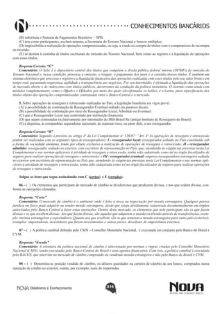 CONHECIMENTOS BANCÁRIOS
(B) substituiu o Sistema de Pagamentos Brasileiro − SPB.
(C) tem como participantes, exclusivamente, a Secretaria do Tesouro Nacional e bancos múltiplos.
(D) impossibilita a realização de operações compromissadas, ou seja, a venda ou compra de títulos com o compromisso de recompra
ou revenda.
(E) se destina à custódia de títulos escriturais de emissão do Tesouro Nacional, bem como ao registro e à liquidação de operações
com esses títulos.
Resposta Correta: “E”
Comentário: O Selic é o depositário central dos títulos que compõem a dívida pública federal interna (DPMFi) de emissão do
Tesouro Nacional e, nessa condição, processa a emissão, o resgate, o pagamento dos juros e a custódia desses títulos. É também um
sistema eletrônico que processa o registro e a liquidação financeira das operações realizadas com esses títulos pelo seu valor bruto e em
tempo real, garantindo segurança, agilidade e transparência aos negócios. Por seu intermédio, é efetuada a liquidação das operações
de mercado aberto e de redesconto com títulos públicos, decorrentes da condução da política monetária. O sistema conta ainda com
módulos complementares, como o Ofpub e o Ofdealer, por meio dos quais são efetuados os leilões, e o Lastro, para especificação dos
títulos objeto das operações compromissadas contratadas entre o Banco Central e o mercado.
5. Sobre operações de resseguro e retrocessão realizadas no País, a legislação brasileira em vigor prevê:
(A) a possibilidade de contratação de Ressegurador Eventual sediado em paraísos fiscais.
(B) a possibilidade de contratação por meio de Ressegurador Local, Admitido ou Eventual.
(C) que o Ressegurador Local seja controlado por instituição financeira.
(D) que sejam contratadas exclusivamente por intermédio do IRB-Brasil Re (antigo Instituto de Resseguros do Brasil).
(E) a dispensa, às companhias seguradoras nacionais, de repassar risco, ou parte dele, a um ressegurador.
Resposta Correta: “B”
Comentário: Segundo o previsto no artigo 4º da Lei Complementar nº 126/07: “Art. 4º As operações de resseguro e retrocessão
podem ser realizadas com os seguintes tipos de resseguradores: I - ressegurador local: ressegurador sediado no País constituído sob
a forma de sociedade anônima, tendo por objeto exclusivo a realização de operações de resseguro e retrocessão; II - ressegurador
admitido: ressegurador sediado no exterior, com escritório de representação no País, que, atendendo às exigências previstas nesta Lei
Complementar e nas normas aplicáveis à atividade de resseguro e retrocessão, tenha sido cadastrado como tal no órgão fiscalizador de
seguros para realizar operações de resseguro e retrocessão; e III - ressegurador eventual: empresa resseguradora estrangeira sediada
no exterior sem escritório de representação no País que, atendendo às exigências previstas nesta Lei Complementar e nas normas aplicáveis à atividade de resseguro e retrocessão, tenha sido cadastrada como tal no órgão fiscalizador de seguros para realizar operações
de resseguro e retrocessão.
Julgue os itens que segue assinalando com C (certos) e E (errados).
06 – ( ) Os elementos que participam do mercado de câmbio se dividem nos que produzem divisas, e nos que cedem divisas, conforme as operações efetuadas.
Resposta: “Certo”
Comentário: O mercado de câmbio é o ambiente onde é feito a troca ou negociação por moeda estrangeira. Qualquer pessoa
jurídica ou física pode adquirir ou vender moeda estrangeira, desde que esteja devidamente cadastrada documentalmente em órgãos
autorizados pelo Banco Central a fazer estas operações. Dentro deste mercado, os elementos que nele participam são os que fazem
divisas e os que recebem divisas. Aos que fazem divisas, são aqueles que adquirem a moeda recebendo através de transferências, exemplo: turistas estrangeiros e exportadores. Quanto aos que recebem, são os que remetem a moeda estrangeira para outro país (exterior),
exemplos: importadores, investidores que fazem investimentos e outros países, devedores de empréstimos externos.
07 – ( ) A política cambial definida pelo CMN – Conselho Monetário Nacional, é executada em conjunto pelo Banco do Brasil e
CVM.
Resposta: “Errado”
Comentário: A estrutura da política nacional de câmbio é direcionada por normas e regras criadas pelo Conselho Monetário
Nacional (CMN), sendo executadas pelo Banco Central do Brasil e seus agentes financeiros. Com isso, a política cambial é executada
pelo BACEN, que intervém no mercado de câmbio comprando ou vendendo moeda estrangeira e não pelo Banco do Brasil e CVM.
08 – ( ) Denomina-se posição vendida do câmbio, os dólares guardados na carteira de câmbio de um banco, comprados numa
operação de crédito no exterior, contra, por exemplo, reais do importador.

Didatismo e Conhecimento

216

 