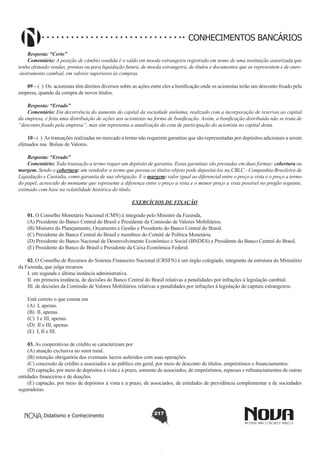CONHECIMENTOS BANCÁRIOS
Resposta: “Certo”
Comentário: A posição de câmbio vendida é o saldo em moeda estrangeira registrado em nome de uma instituição autorizada que
tenha efetuado vendas, prontas ou para liquidação futura, de moeda estrangeira, de títulos e documentos que as representem e de ouro-instrumento cambial, em valores superiores às compras.
09 – ( ) Os acionistas têm direitos diversos sobre as ações entre eles a bonificação onde os acionistas terão um desconto fixado pela
empresa, quando da compra de novos títulos.
Resposta: “Errado”
Comentário: Em decorrência do aumento do capital da sociedade anônima, realizado com a incorporação de reservas ao capital
da empresa, é feita uma distribuição de ações aos acionistas na forma de bonificação. Assim, a bonificação distribuída não se trata de
“desconto fixado pela empresa”, mas sim representa a atualização da cota de participação do acionista no capital desta.
10 - ( ) As transações realizadas no mercado a termo não requerem garantias que são representadas por depósitos adicionais a serem
efetuados nas Bolsas de Valores.
Resposta: “Errado”
Comentário: Toda transação a termo requer um depósito de garantia. Essas garantias são prestadas em duas formas: cobertura ou
margem. Sendo a cobertura: um vendedor a termo que possua os títulos-objeto pode depositá-los na CBLC - Companhia Brasileira de
Liquidação e Custódia, como garantia de sua obrigação. E a margem: valor igual ao diferencial entre o preço a vista e o preço a termo
do papel, acrescido do montante que represente a diferença entre o preço a vista e o menor preço a vista possível no pregão seguinte,
estimado com base na volatilidade histórica do título.
EXERCÍCIOS DE FIXAÇÃO
01. O Conselho Monetário Nacional (CMN) é integrado pelo Ministro da Fazenda,
(A) Presidente do Banco Central do Brasil e Presidente da Comissão de Valores Mobiliários.
(B) Ministro do Planejamento, Orçamento e Gestão e Presidente do Banco Central do Brasil.
(C) Presidente do Banco Central do Brasil e membros do Comitê de Política Monetária.
(D) Presidente do Banco Nacional de Desenvolvimento Econômico e Social (BNDES) e Presidente do Banco Central do Brasil.
(E) Presidente do Banco do Brasil e Presidente da Caixa Econômica Federal.
02. O Conselho de Recursos do Sistema Financeiro Nacional (CRSFN) é um órgão colegiado, integrante da estrutura do Ministério
da Fazenda, que julga recursos
I. em segunda e última instância administrativa.
II. em primeira instância, de decisões do Banco Central do Brasil relativas a penalidades por infrações à legislação cambial.
III. de decisões da Comissão de Valores Mobiliários relativas a penalidades por infrações à legislação de capitais estrangeiros.
Está correto o que consta em
(A) I, apenas.
(B) II, apenas.
(C) I e III, apenas.
(D) II e III, apenas.
(E) I, II e III.
03. As cooperativas de crédito se caracterizam por
(A) atuação exclusiva no setor rural.
(B) retenção obrigatória dos eventuais lucros auferidos com suas operações.
(C) concessão de crédito a associados e ao público em geral, por meio de desconto de títulos, empréstimos e financiamentos.
(D) captação, por meio de depósitos à vista e a prazo, somente de associados, de empréstimos, repasses e refinanciamentos de outras
entidades financeiras e de doações.
(E) captação, por meio de depósitos à vista e a prazo, de associados, de entidades de previdência complementar e de sociedades
seguradoras.

Didatismo e Conhecimento

217

 