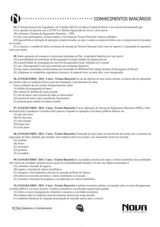CONHECIMENTOS BANCÁRIOS
04. O Sistema Especial de Liquidação e de Custódia (SELIC),do Banco Central do Brasil, é um sistema informatizado que:
(A) é operado em parceria com a CETIP S.A. Balcão Organizado de Ativos e Derivativos.
(B) substituiu o Sistema de Pagamentos Brasileiro − SPB.
(C) tem como participantes, exclusivamente, a Secretaria do Tesouro Nacional e bancos múltiplos.
(D) impossibilita a realização de operações compromissadas, ou seja, a venda ou compra de títulos com o compromisso de recompra
ou revenda.
(E) se destina à custódia de títulos escriturais de emissão do Tesouro Nacional, bem como ao registro e à liquidação de operações
com esses títulos.
05. Sobre operações de resseguro e retrocessão realizadas no País, a legislação brasileira em vigor prevê:
(A) a possibilidade de contratação de Ressegurador Eventual sediado em paraísos fiscais.
(B) a possibilidade de contratação por meio de Ressegurador Local, Admitido ou Eventual.
(C) que o Ressegurador Local seja controlado por instituição financeira.
(D) que sejam contratadas exclusivamente por intermédio do IRB-Brasil Re (antigo Instituto de Resseguros do Brasil).
(E) a dispensa, às companhias seguradoras nacionais, de repassar risco, ou parte dele, a um ressegurador.
06. (CESGRANRIO - 2012 - Caixa - Técnico Bancário) No ato de abertura de uma conta-corrente, os bancos devem apresentar
aos clientes todas as condições básicas para movimentação e encerramento de conta.
Essas condições devem constar, obrigatoriamente, no(a)
(A) folheto de propaganda do banco
(B) contrato de abertura de conta-corrente
(C) site do banco, para consulta de todos os interessados
(D) intranet do banco, para consulta dos funcionários
(E) proposta para cadastro no Banco Central
07. (CESGRANRIO - 2012 - Caixa - Técnico Bancário) Com as alterações do Sistema de Pagamentos Brasileiro (SPB), o Sistema Especial de Liquidação e Custódia (Selic) passou a liquidar as operações com títulos públicos federais em
(A) dois dias úteis
(B) três dias úteis
(C) uma semana
(D) tempo real
(E) curto prazo
08. (CESGRANRIO - 2012 - Caixa - Técnico Bancário) O mercado de ações pode ser classificado de acordo com o momento da
negociação do título. Quando, por exemplo, uma empresa emite novas ações, esse lançamento ocorre no mercado
(A) cambial
(B) futuro
(C) monetário
(D) primário
(E) secundário
09. (CESGRANRIO - 2012 - Caixa - Técnico Bancário) As sociedades corretoras de títulos e valores mobiliários são constituídas
sob a forma de sociedade anônima ou por quotas de responsabilidade limitada. Um dos seus objetivos principais é
(A) controlar o mercado de seguros.
(B) regular o mercado de valores imobiliários.
(C) assegurar o funcionamento eficiente do mercado de Bolsa de Valores.
(D) subscrever emissões de títulos e valores mobiliários no mercado.
(E) estimular a formação de poupança e sua aplicação em valores mobiliários.
10. (CESGRANRIO - 2012 - Caixa - Técnico Bancário) A política monetária enfatiza sua atuação sobre os meios de pagamento,
os títulos públicos e as taxas de juros. A política monetária é considerada expansionista quando
(A) reduz os meios de pagamento, retraindo o consumo e a atividade econômica.
(B) mantém todas as condições macroeconômicas estáveis por longo período.
(C) estabelece diretrizes de expansão da produção do mercado interno para o exterior.
Didatismo e Conhecimento

218

 