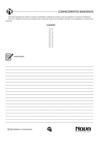 CONHECIMENTOS BANCÁRIOS
(D) realiza operações de crédito no exterior, aumentando a captação de recursos e, por consequência, os meios de recebimento.
(E) eleva a liquidez da economia, injetando maior volume de recursos nos mercados, elevando, em consequência, os meios de pagamentos.
GABARITO
01 - B
02 - A
03 - D
04 - E
05 – B
06 - B
07 - D
08 - D
09 - D
10 – E

ANOTAÇÕES

————————————————————————————————————————————————————
————————————————————————————————————————————————————
————————————————————————————————————————————————————
————————————————————————————————————————————————————
————————————————————————————————————————————————————
————————————————————————————————————————————————————
————————————————————————————————————————————————————
————————————————————————————————————————————————————
————————————————————————————————————————————————————
————————————————————————————————————————————————————
————————————————————————————————————————————————————
————————————————————————————————————————————————————
————————————————————————————————————————————————————
————————————————————————————————————————————————————
———————————————————————————————————————————————————
———————————————————————————————————————————————————
————————————————————————————————————————————————————
————————————————————————————————————————————————————
————————————————————————————————————————————————————

Didatismo e Conhecimento

219

 