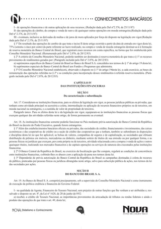 CONHECIMENTOS BANCÁRIOS
I - de operações financeiras e de outras aplicações de seus recursos; (Redação dada pelo Del nº2.376, de 25/11/87)
II- das operações de câmbio, de compra e venda de ouro e de quaisquer outras operações em moeda estrangeira;(Redação dada pelo
Del nº 2.376, de 25/11/87) 
III - eventuais, inclusive as derivadas de multas e de juros de mora aplicados por força do disposto na legislação em vigor.(Redação
dada pelo Del nº 2.376, de 25/11/87)
§ 1º Do resultado das operações de cambio de que trata o inciso II deste artigo ocorrido a partir da data de entrada em vigor desta lei,
75% (setenta e cinco por cento) da parte referente ao lucro realizado, na compra e venda de moeda estrangeira destinar-se-á à formação
de reserva monetária do Banco Central do Brasil, que registrará esses recursos em conta específica, na forma que for estabelecida pelo
Conselho Monetário Nacional. (Renumerado pelo Del nº 2.076, de 20/12/83) 
§ 2º A critério do Conselho Monetário Nacional, poderão também ser destinados à reserva monetária de que trata o § 1º os recursos
provenientes de rendimentos gerados por: (Parágrafo incluído pelo Del nº 2.076, de 20/12/83)
a) suprimentos específicos do Banco Central do Brasil ao Banco do Brasil S.A. concedidos nos termos do § 1º do artigo 19 desta lei;
b) suprimentos especiais do Banco Central do Brasil aos Fundos e Programas que administra.
§ 3º O Conselho Monetário Nacional estabelecerá, observado o disposto no § 1º do artigo 19desta lei, a cada exercício, as bases da
remuneração das operações referidas no § 2º e as condições para incorporação desses rendimentos à referida reserva monetária. (Parágrafo incluído pelo Del nº 2.076, de 20/12/83)
CAPÍTULO IV
DAS INSTITUIÇÕES FINANCEIRAS
SEÇÃO I
Da caracterização e subordinação
Art. 17. Consideram-se instituições financeiras, para os efeitos da legislação em vigor, as pessoas jurídicas públicas ou privadas, que
tenham como atividade principal ou acessória a coleta, intermediação ou aplicação de recursos financeiros próprios ou de terceiros, em
moeda nacional ou estrangeira, e a custódia de valor de propriedade de terceiros.
Parágrafo único. Para os efeitos desta lei e da legislação em vigor, equiparam-se às instituições financeiras as pessoas físicas que
exerçam qualquer das atividades referidas neste artigo, de forma permanente ou eventual.
Art. 18. As instituições financeiras somente poderão funcionar no País mediante prévia autorização do Banco Central da República
do Brasil ou decreto do Poder Executivo, quando forem estrangeiras.
§ 1º Além dos estabelecimentos bancários oficiais ou privados, das sociedades de crédito, financiamento e investimentos, das caixas
econômicas e das cooperativas de crédito ou a seção de crédito das cooperativas que a tenham, também se subordinam às disposições
e disciplina desta lei no que for aplicável, as bolsas de valores, companhias de seguros e de capitalização, as sociedades que efetuam
distribuição de prêmios em imóveis, mercadorias ou dinheiro, mediante sorteio de títulos de sua emissão ou por qualquer forma, e as
pessoas físicas ou jurídicas que exerçam, por conta própria ou de terceiros, atividade relacionada com a compra e venda de ações e outros
quaisquer títulos, realizando nos mercados financeiros e de capitais operações ou serviços de natureza dos executados pelas instituições
financeiras.
§ 2º O Banco Central da Republica do Brasil, no exercício da fiscalização que lhe compete, regulará as condições de concorrência
entre instituições financeiras, coibindo-lhes os abusos com a aplicação da pena nos termos desta lei.
§ 3º Dependerão de prévia autorização do Banco Central da República do Brasil as campanhas destinadas à coleta de recursos
do público, praticadas por pessoas físicas ou jurídicas abrangidas neste artigo, salvo para subscrição pública de ações, nos termos da lei
das sociedades por ações.
SEÇÃO II
DO BANCO DO BRASIL S. A.
Art. 19. Ao Banco do Brasil S. A. competirá precipuamente, sob a supervisão do Conselho Monetário Nacional e como instrumento
de execução da política creditícia e financeira do Governo Federal:
I - na qualidade de Agente, Financeiro do Tesouro Nacional, sem prejuízo de outras funções que lhe venham a ser atribuídas e, ressalvado o disposto no art. 8º, da Lei nº 1628, de 20 de junho de1952:
a) receber, a crédito do Tesouro Nacional, as importâncias provenientes da arrecadação de tributos ou rendas federais e ainda o
produto das operações de que trata o art. 49, desta lei;
Didatismo e Conhecimento

23

 
