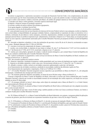 CONHECIMENTOS BANCÁRIOS
b) realizar os pagamentos e suprimentos necessários à execução do Orçamento Geral da União e leis complementares, de acordo
com as autorizações que lhe forem transmitidas pelo Ministério da Fazenda, as quais não poderão exceder o montante global dos recursos a que se refere a letra anterior, vedada a concessão, pelo Banco, de créditos de qualquer natureza ao Tesouro Nacional;
c) conceder aval, fiança e outras garantias, consoante expressa autorização legal;
d) adquirir e financiar estoques de produção exportável;
e) executar a política de preços mínimos dos produtos agropastoris;
f) ser agente pagador e recebedor fora do País;
g) executar o serviço da dívida pública consolidada;
II - como principal executor dos serviços bancários de interesse do Governo Federal, inclusive suas autarquias, receber em depósito,
com exclusividade, as disponibilidades de quaisquer entidades federais, compreendendo as repartições de todos os ministérios civis e
militares, instituições de previdência e outras autarquias, comissões, departamentos, entidades em regime especial de administração e
quaisquer pessoas físicas ou jurídicas responsáveis por adiantamentos, ressalvados o disposto no § 5º deste artigo, as exceções previstas
em lei ou casos especiais, expressamente autorizados pelo Conselho Monetário Nacional, por proposta do Banco Central da República
do Brasil;
III - arrecadar os depósitos voluntários, à vista, das instituições de que trata o inciso III, do art.10, desta lei, escriturando as respectivas contas;  (Redação dada pelo Del nº 2.284, de 10/03/86)
IV - executar os serviços de compensação de cheques e outros papéis;
V - receber, com exclusividade, os depósitos de que tratam os artigos 38, item 3º, do Decreto-lei nº 2.627, de 26 de setembro de
1940, e 1º do Decreto-lei nº 5.956, de 01/11/43, ressalvado o disposto no art. 27, desta lei;
VI - realizar, por conta própria, operações de compra e venda de moeda estrangeira e, por contado Banco Central da República do
Brasil, nas condições estabelecidas pelo Conselho Monetário Nacional;
VII - realizar recebimentos ou pagamentos e outros serviços de interesse do Banco Central da República do Brasil, mediante contratação na forma do art. 13, desta lei;
VIII - dar execução à política de comércio exterior.
IX - financiar a aquisição e instalação da pequena e média propriedade rural, nos termos da legislação que regular a matéria;
X - financiar as atividades industriais e rurais, estas com o favorecimento referido no art. 4º, inciso IX, e art. 53, desta lei;
XI - difundir e orientar o crédito, inclusive às atividades comerciais suplementando a ação dar e de bancária;
a) no financiamento das atividades econômicas, atendendo às necessidades creditícias das diferentes regiões do País;
b) no financiamento das exportações e importações. (Vide Lei nº 8.490 de 19.11.1992)
§ 1º - O Conselho Monetário Nacional assegurará recursos específicos que possibilitem ao Banco do Brasil S. A., sob adequada
remuneração, o atendimento dos encargos previstos nesta lei.
§ 2º - Do montante global dos depósitos arrecadados, na forma do inciso III deste artigo o Banco do Brasil S. A.
Colocará à disposição do Banco Central da República do Brasil, observadas as normas que forem estabelecidas pelo Conselho
Monetário Nacional, a parcela que exceder as necessidades normais de movimentação das contas respectivas, em função dos serviços
aludidos no inciso IV deste artigo.
§ 3º - Os encargos referidos no inciso I, deste artigo, serão objeto de contratação entre o Banco do Brasil S. A. e a União Federal,
esta representada pelo Ministro da Fazenda.
§ 4º - O Banco do Brasil S. A. prestará ao Banco Central da República do Brasil todas as informações por este, julgadas necessárias
para a exata execução desta lei.
§ 5º - Os depósitos de que trata o inciso II deste artigo, também poderão ser feitos nas Caixas econômicas Federais, nos limites e
condições fixadas pelo Conselho Monetário Nacional.
Art. 20. O Banco do Brasil S. A. e o Banco Central da República do Brasil elaborarão, em conjunto, o programa global de aplicações
e recursos do primeiro, para fins de inclusão nos orçamentos monetários de que trata o inciso III, do artigo 4º desta lei.
Art. 21. O Presidente e os Diretores do Banco do Brasil S. A. deverão ser pessoas de reputação ilibada e notória capacidade.
§ 1º A nomeação do Presidente do Banco do Brasil S. A. será feita pelo Presidente da República, após aprovação do Senado Federal.
§ 2º As substituições eventuais do Presidente do Banco do Brasil S. A. não poderão exceder o prazo de 30 (trinta) dias consecutivos,
sem que o Presidente da República submeta ao Senado Federal o nome do substituto.
§ 3º (Vetado).
§ 4º (Vetado).

Didatismo e Conhecimento

24

 