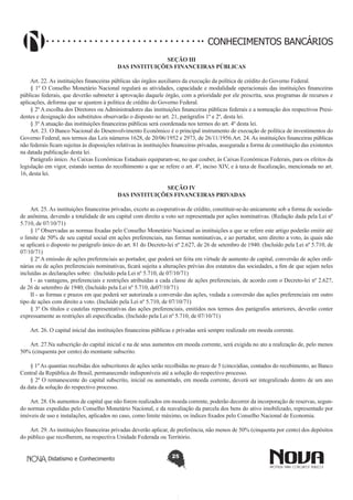 CONHECIMENTOS BANCÁRIOS
SEÇÃO III
DAS INSTITUIÇÕES FINANCEIRAS PÚBLICAS
Art. 22. As instituições financeiras públicas são órgãos auxiliares da execução da política de crédito do Governo Federal.
§ 1º O Conselho Monetário Nacional regulará as atividades, capacidade e modalidade operacionais das instituições financeiras
públicas federais, que deverão submeter à aprovação daquele órgão, com a prioridade por ele prescrita, seus programas de recursos e
aplicações, deforma que se ajustem à política de crédito do Governo Federal.
§ 2º A escolha dos Diretores ou Administradores das instituições financeiras públicas federais e a nomeação dos respectivos Presidentes e designação dos substitutos observarão o disposto no art. 21, parágrafos 1º e 2º, desta lei.
§ 3º A atuação das instituições financeiras públicas será coordenada nos termos do art. 4º desta lei.
Art. 23. O Banco Nacional do Desenvolvimento Econômico é o principal instrumento de execução de política de investimentos do
Governo Federal, nos termos das Leis números 1628, de 20/06/1952 e 2973, de 26/11/1956.Art. 24. As instituições financeiras públicas
não federais ficam sujeitas às disposições relativas às instituições financeiras privadas, assegurada a forma de constituição das existentes
na datada publicação desta lei.
Parágrafo único. As Caixas Econômicas Estaduais equiparam-se, no que couber, às Caixas Econômicas Federais, para os efeitos da
legislação em vigor, estando isentas do recolhimento a que se refere o art. 4º, inciso XIV, e à taxa de fiscalização, mencionada no art.
16, desta lei.
SEÇÃO IV
DAS INSTITUIÇÕES FINANCEIRAS PRIVADAS
Art. 25. As instituições financeiras privadas, exceto as cooperativas de crédito, constituir-se-ão unicamente sob a forma de sociedade anônima, devendo a totalidade de seu capital com direito a voto ser representada por ações nominativas. (Redação dada pela Lei nº
5.710, de 07/10/71) 
§ 1º Observadas as normas fixadas pelo Conselho Monetário Nacional as instituições a que se refere este artigo poderão emitir até
o limite de 50% de seu capital social em ações preferenciais, nas formas nominativas, e ao portador, sem direito a voto, às quais não
se aplicará o disposto no parágrafo único do art. 81 do Decreto-lei nº 2.627, de 26 de setembro de 1940. (Incluído pela Lei nº 5.710, de
07/10/71)
§ 2º A emissão de ações preferenciais ao portador, que poderá ser feita em virtude de aumento de capital, conversão de ações ordinárias ou de ações preferenciais nominativas, ficará sujeita a alterações prévias dos estatutos das sociedades, a fim de que sejam neles
incluídas as declarações sobre:  (Incluído pela Lei nº 5.710, de 07/10/71)
I - as vantagens, preferenciais e restrições atribuídas a cada classe de ações preferenciais, de acordo com o Decreto-lei nº 2.627,
de 26 de setembro de 1940; (Incluído pela Lei nº 5.710, de07/10/71)
II - as formas e prazos em que poderá ser autorizada a conversão das ações, vedada a conversão das ações preferenciais em outro
tipo de ações com direito a voto. (Incluído pela Lei nº 5.710, de 07/10/71)
§ 3º Os títulos e cautelas representativas das ações preferenciais, emitidos nos termos dos parágrafos anteriores, deverão conter
expressamente as restrições ali especificadas. (Incluído pela Lei nº 5.710, de 07/10/71) 
Art. 26. O capital inicial das instituições financeiras públicas e privadas será sempre realizado em moeda corrente.
Art. 27.Na subscrição do capital inicial e na de seus aumentos em moeda corrente, será exigida no ato a realização de, pelo menos
50% (cinquenta por cento) do montante subscrito.
§ 1º As quantias recebidas dos subscritores de ações serão recolhidas no prazo de 5 (cinco)dias, contados do recebimento, ao Banco
Central da República do Brasil, permanecendo indisponíveis até a solução do respectivo processo.
§ 2º O remanescente do capital subscrito, inicial ou aumentado, em moeda corrente, deverá ser integralizado dentro de um ano
da data da solução do respectivo processo.
Art. 28. Os aumentos de capital que não forem realizados em moeda corrente, poderão decorrer da incorporação de reservas, segundo normas expedidas pelo Conselho Monetário Nacional, e da reavaliação da parcela dos bens do ativo imobilizado, representado por
imóveis de uso e instalações, aplicados no caso, como limite máximo, os índices fixados pelo Conselho Nacional de Economia.
Art. 29. As instituições financeiras privadas deverão aplicar, de preferência, não menos de 50% (cinquenta por cento) dos depósitos
do público que recolherem, na respectiva Unidade Federada ou Território.
Didatismo e Conhecimento

25

 