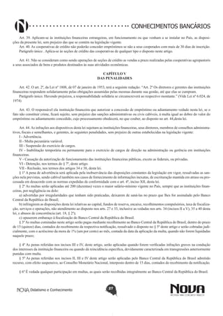 CONHECIMENTOS BANCÁRIOS
Art. 39. Aplicam-se às instituições financeiras estrangeiras, em funcionamento ou que venham a se instalar no País, as disposições da presente lei, sem prejuízo das que se contém na legislação vigente.
Art. 40. As cooperativas de crédito não poderão conceder empréstimos se não a seus cooperados com mais de 30 dias de inscrição.
Parágrafo único . Aplica-se às seções de crédito das cooperativas de qualquer tipo o disposto neste artigo.
Art. 41. Não se consideram como sendo operações de seções de crédito as vendas a prazo realizadas pelas cooperativas agropastoris
a seus associados de bens e produtos destinados às suas atividades econômicas.
CAPÍTULO V
DAS PENALIDADES
Art. 42. O art. 2º, da Lei nº 1808, de 07 de janeiro de 1953, terá a seguinte redação: “Art. 2º Os diretores e gerentes das instituições
financeiras respondem solidariamente pelas obrigações assumidas pelas mesmas durante sua gestão, até que elas se cumpram.
Parágrafo único. Havendo prejuízos, a responsabilidade solidária se circunscreverá ao respectivo montante.” (Vide Lei nº 6.024, de
1974) 
Art. 43. O responsável ela instituição financeira que autorizar a concessão de empréstimo ou adiantamento vedado nesta lei, se o
fato não constituir crime, ficará sujeito, sem prejuízo das sanções administrativas ou civis cabíveis, à multa igual ao dobro do valor do
empréstimo ou adiantamento concedido, cujo processamento obedecerá, no que couber, ao disposto no art. 44,desta lei.
Art. 44. As infrações aos dispositivos desta lei sujeitam as instituições financeiras, seus diretores, membros de conselhos administrativos, fiscais e semelhantes, e gerentes, às seguintes penalidades, sem prejuízo de outras estabelecidas na legislação vigente:
I - Advertência.
II - Multa pecuniária variável.
III - Suspensão do exercício de cargos.
IV - Inabilitação temporária ou permanente para o exercício de cargos de direção na administração ou gerência em instituições
financeiras.
V - Cassação da autorização de funcionamento das instituições financeiras públicas, exceto as federais, ou privadas.
VI - Detenção, nos termos do § 7º, deste artigo.
VII - Reclusão, nos termos dos artigos 34 e 38, desta lei.
§ 1º A pena de advertência será aplicada pela inobservância das disposições constantes da legislação em vigor, ressalvadas as sanções nela previstas, sendo cabível também nos casos de fornecimento de informações inexatas, de escrituração mantida em atraso ou processada em desacordo com as normas expedidas de conformidade com o art. 4º, inciso XII, desta lei.
§ 2º As multas serão aplicadas até 200 (duzentas) vezes o maior salário-mínimo vigente no País, sempre que as instituições financeiras, por negligência ou dolo:
a) advertidas por irregularidades que tenham sido praticadas, deixarem de saná-las no prazo que lhes for assinalado pelo Banco
Central da República do Brasil;
b) infringirem as disposições desta lei relativas ao capital, fundos de reserva, encaixe, recolhimentos compulsórios, taxa de fiscalização, serviços e operações, não atendimento ao disposto nos arts. 27 e 33, inclusive as vedadas nos arts. 34 (incisos II a V), 35 a 40 desta
lei, e abusos de concorrência (art. 18, § 2º);
c) opuserem embaraço à fiscalização do Banco Central da República do Brasil.
§ 3º As multas cominadas neste artigo serão pagas mediante recolhimento ao Banco Central da República do Brasil, dentro do prazo
de 15 (quinze) dias, contados do recebimento da respectiva notificação, ressalvado o disposto no § 5º deste artigo e serão cobradas judicialmente, com o acréscimo da mora de 1% (um por cento) ao mês, contada da data da aplicação da multa, quando não forem liquidadas
naquele prazo;
§ 4º As penas referidas nos incisos III e IV, deste artigo, serão aplicadas quando forem verificadas infrações graves na condução
dos interesses da instituição financeira ou quando dá reincidência específica, devidamente caracterizada em transgressões anteriormente
punidas com multa.
§ 5º As penas referidas nos incisos II, III e IV deste artigo serão aplicadas pelo Banco Central da República do Brasil admitido
recurso, com efeito suspensivo, ao Conselho Monetário Nacional, interposto dentro de 15 dias, contados do recebimento da notificação.
§ 6º É vedada qualquer participação em multas, as quais serão recolhidas integralmente ao Banco Central da República do Brasil.

Didatismo e Conhecimento

27

 
