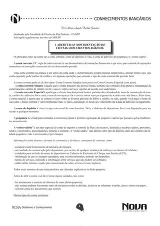 CONHECIMENTOS BANCÁRIOS
Prof. Adriano Augusto Placidino Gonçalves
Graduado pela Faculdade de Direito da Alta Paulista – FADAP.
Advogado regularmente inscrito na OAB/SP

1 ABERTURA E MOVIMENTAÇÃO DE
CONTAS: DOCUMENTOS BÁSICOS.
Os principais tipos de conta são a conta corrente, conta de depósito à vista, a conta de depósito de poupança e a “conta-salário”.
A conta corrente (CC, sigla da conta corrente) é um demonstrativo de transações financeiras e que serve para controle de operações
monetárias ou transações comerciais de um determinado período.
Uma conta corrente na prática, é um estilo de conta onde o cliente bancário poderá realizar empréstimos, utilizar limite (caso seja
conta especial), pedir cartões de crédito e ter algumas operações que somente o tipo de conta corrente lhe permite fazer.
A conta corrente pode ser de dois tipos: Conta Corrente Simples (sem juros) ou Conta Corrente Especial (com juros).
- A conta corrente Simples é aquela que o cliente bancário não possui limites, portanto são cobrados dela apenas a manutenção da
conta bancária, cartões de crédito (se for o caso) e outros serviços vigentes de acordo com cada banco.
- A conta corrente Especial é aquela que o cliente bancário possui limites, portanto são cobrados dela, taxas de manutenção da conta, cartões de crédito (se for o caso), cestas de serviços (se for o caso) e outros serviços vigentes de acordo com cada banco. Além disso,
a conta especial é aquela que se contam os juros sobre as diversas parcelas de débito e crédito, ou seja, quando você pega o limite de
sua conta, o banco cobrará o valor emprestado mais os juros, calculando-os desde seu vencimento até a data de depósito ou pagamento.
A conta de depósito à vista é o tipo mais usual de conta bancária. Nela, o dinheiro do depositante fica à sua disposição para ser
sacado a qualquer momento.
A poupança foi criada para estimular a economia popular e permite a aplicação de pequenos valores que passam a gerar rendimentos mensalmente.
A “conta-salário” é um tipo especial de conta de registro e controle de fluxo de recursos, destinada a receber salários, proventos,
soldos, vencimentos, aposentadorias, pensões e similares. A “conta-salário” não admite outro tipo de depósito além dos créditos da entidade pagadora e não é movimentável por cheques.
Informações sobre direitos e deveres do correntista e do banco, constantes de contrato, como:
- condições para fornecimento de talonário de cheques;
- necessidade de comunicação pelo depositante, por escrito, de qualquer mudança de endereço ou número de telefone;
- condições para inclusão do nome do depositante no Cadastro de Emitentes de Cheque sem Fundos (CCF);
- informação de que os cheques liquidados, uma vez microfilmados, poderão ser destruídos;
- tarifas de serviços, incluindo a informação sobre serviços que não podem ser cobrados;
- saldo médio mínimo exigido para manutenção da conta, se houver essa exigência.
Todos esses assuntos devem estar previstos em cláusulas explicativas na ficha-proposta.
Antes de abrir a conta você deve tomar alguns cuidados, tais como:
- ler atentamente o contrato de abertura de conta (ficha-proposta);
- não assinar nenhum documento antes de esclarecer todas as dúvidas, inclusive as referentes a tarifas, juros e outros encargos;
- solicitar cópia dos documentos que assinou.
Outros tipos de contas existentes:

Didatismo e Conhecimento

1

 