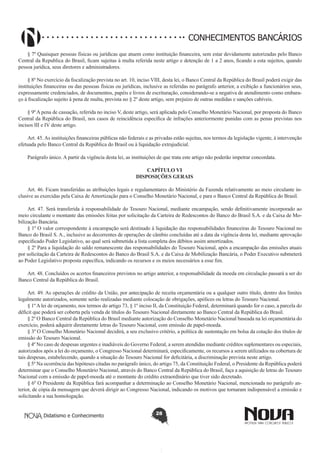 CONHECIMENTOS BANCÁRIOS
§ 7º Quaisquer pessoas físicas ou jurídicas que atuem como instituição financeira, sem estar devidamente autorizadas pelo Banco
Central da Republica do Brasil, ficam sujeitas à multa referida neste artigo e detenção de 1 a 2 anos, ficando a esta sujeitos, quando
pessoa jurídica, seus diretores e administradores.
§ 8º No exercício da fiscalização prevista no art. 10, inciso VIII, desta lei, o Banco Central da República do Brasil poderá exigir das
instituições financeiras ou das pessoas físicas ou jurídicas, inclusive as referidas no parágrafo anterior, a exibição a funcionários seus,
expressamente credenciados, de documentos, papéis e livros de escrituração, considerando-se a negativa de atendimento como embaraço á fiscalização sujeito á pena de multa, prevista no § 2º deste artigo, sem prejuízo de outras medidas e sanções cabíveis.
§ 9º A pena de cassação, referida no inciso V, deste artigo, será aplicada pelo Conselho Monetário Nacional, por proposta do Banco
Central da República do Brasil, nos casos de reincidência específica de infrações anteriormente punidas com as penas previstas nos
incisos III e IV deste artigo.
Art. 45. As instituições financeiras públicas não federais e as privadas estão sujeitas, nos termos da legislação vigente, à intervenção
efetuada pelo Banco Central da República do Brasil ou à liquidação extrajudicial.
Parágrafo único. A partir da vigência desta lei, as instituições de que trata este artigo não poderão impetrar concordata.
CAPÍTULO VI
DISPOSIÇÕES GERAIS
Art. 46. Ficam transferidas as atribuições legais e regulamentares do Ministério da Fazenda relativamente ao meio circulante inclusive as exercidas pela Caixa de Amortização para o Conselho Monetário Nacional, e para o Banco Central da República do Brasil.
Art. 47. Será transferida à responsabilidade do Tesouro Nacional, mediante encampação, sendo definitivamente incorporado ao
meio circulante o montante das emissões feitas por solicitação da Carteira de Redescontos do Banco do Brasil S.A. e da Caixa de Mobilização Bancária.
§ 1º O valor correspondente à encampação será destinado à liquidação das responsabilidades financeiras do Tesouro Nacional no
Banco do Brasil S. A., inclusive as decorrentes de operações de câmbio concluídas até a data da vigência desta lei, mediante aprovação
especificado Poder Legislativo, ao qual será submetida a lista completa dos débitos assim amortizados.
§ 2º Para a liquidação do saldo remanescente das responsabilidades do Tesouro Nacional, após a encampação das emissões atuais
por solicitação da Carteira de Redescontos do Banco do Brasil S.A. e da Caixa de Mobilização Bancária, o Poder Executivo submeterá
ao Poder Legislativo proposta específica, indicando os recursos e os meios necessários a esse fim.
Art. 48. Concluídos os acertos financeiros previstos no artigo anterior, a responsabilidade da moeda em circulação passará a ser do
Banco Central da República do Brasil.
Art. 49. As operações de crédito da União, por antecipação de receita orçamentária ou a qualquer outro título, dentro dos limites
legalmente autorizados, somente serão realizadas mediante colocação de obrigações, apólices ou letras do Tesouro Nacional.
§ 1º A lei de orçamento, nos termos do artigo 73, § 1º inciso II, da Constituição Federal, determinará quando for o caso, a parcela do
déficit que poderá ser coberta pela venda de títulos do Tesouro Nacional diretamente ao Banco Central da República do Brasil.
§ 2º O Banco Central da República do Brasil mediante autorização do Conselho Monetário Nacional baseada na lei orçamentária do
exercício, poderá adquirir diretamente letras do Tesouro Nacional, com emissão de papel-moeda.
§ 3º O Conselho Monetário Nacional decidirá, a seu exclusivo critério, a política de sustentação em bolsa da cotação dos títulos de
emissão do Tesouro Nacional.
§ 4º No caso de despesas urgentes e inadiáveis do Governo Federal, a serem atendidas mediante créditos suplementares ou especiais,
autorizados após a lei do orçamento, o Congresso Nacional determinará, especificamente, os recursos a serem utilizados na cobertura de
tais despesas, estabelecendo, quando a situação do Tesouro Nacional for deficitária, a discriminação prevista neste artigo.
§ 5º Na ocorrência das hipóteses citadas no parágrafo único, do artigo 75, da Constituição Federal, o Presidente da República poderá
determinar que o Conselho Monetário Nacional, através do Banco Central da República do Brasil, faça a aquisição de letras do Tesouro
Nacional com a emissão de papel-moeda até o montante do crédito extraordinário que tiver sido decretado.
§ 6º O Presidente da República fará acompanhar a determinação ao Conselho Monetário Nacional, mencionada no parágrafo anterior, de cópia da mensagem que deverá dirigir ao Congresso Nacional, indicando os motivos que tornaram indispensável a emissão e
solicitando a sua homologação.
Didatismo e Conhecimento

28

 