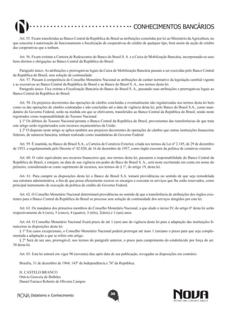 CONHECIMENTOS BANCÁRIOS
Art. 55. Ficam transferidas ao Banco Central da República do Brasil as atribuições cometidas por lei ao Ministério da Agricultura, no
que concerne à autorização de funcionamento e fiscalização de cooperativas de crédito de qualquer tipo, bem assim da seção de crédito
das cooperativas que a tenham.
Art. 56. Ficam extintas a Carteira de Redescontos do Banco do Brasil S. A. e a Caixa de Mobilização Bancária, incorporando-se seus
bens direitos e obrigações ao Banco Central da República do Brasil.
Parágrafo único. As atribuições e prerrogativas legais da Caixa de Mobilização Bancária passam a ser exercidas pelo Banco Central
da República do Brasil, sem solução de continuidade.
Art. 57. Passam à competência do Conselho Monetário Nacional as atribuições de caráter normativo da legislação cambial vigente
e as executivas ao Banco Central da República do Brasil e ao Banco do Brasil S. A., nos termos desta lei.
Parágrafo único. Fica extinta a Fiscalização Bancária do Banco do Brasil S. A., passando suas atribuições e prerrogativas legais ao
Banco Central da República do Brasil.
Art. 58. Os prejuízos decorrentes das operações de câmbio concluídas e eventualmente não regularizadas nos termos desta lei bem
como os das operações de câmbio contratadas e não concluídas até a data de vigência desta lei, pelo Banco do Brasil S.A., como mandatário do Governo Federal, serão na medida em que se efetivarem, transferidos ao Banco Central da República do Brasil, sendo neste
registrados como responsabilidade do Tesouro Nacional.
§ 1º Os débitos do Tesouro Nacional perante o Banco Central da República do Brasil, provenientes das transferências de que trata
este artigo serão regularizados com recursos orçamentários da União.
§ 2º O disposto neste artigo se aplica também aos prejuízos decorrentes de operações de câmbio que outras instituições financeiras
federais, de natureza bancária, tenham realizado como mandatárias do Governo Federal.
Art. 59. É mantida, no Banco do Brasil S.A., a Carteira de Comércio Exterior, criada nos termos da Lei nº 2.145, de 29 de dezembro
de 1953, e regulamentada pelo Decreto nº 42.820, de 16 de dezembro de 1957, como órgão executor da política de comércio exterior.
Art. 60. O valor equivalente aos recursos financeiros que, nos termos desta lei, passarem a responsabilidade do Banco Central da
República do Brasil, e estejam, na data de sua vigência em poder do Baco do Brasil S. A., será neste escriturado em conta em nome do
primeiro, considerando-se como suprimento de recursos, nos termos do § 1º, do artigo 19, desta lei.
Art. 61. Para cumprir as disposições desta lei o Banco do Brasil S.A. tomará providências no sentido de que seja remodelada
sua estrutura administrativa, a fim de que possa eficazmente exercer os encargos e executar os serviços que lhe estão reservados, como
principal instrumento de execução da política de crédito do Governo Federal.
Art. 62. O Conselho Monetário Nacional determinará providências no sentido de que a transferência de atribuições dos órgãos existentes para o Banco Central da República do Brasil se processe sem solução de continuidade dos serviços atingidos por esta lei.
Art. 63. Os mandatos dos primeiros membros do Conselho Monetário Nacional, a que alude o inciso IV, do artigo 6º desta lei serão
respectivamente de 6 (seis), 5 (cinco), 4 (quatro), 3 (três), 2(dois) e 1 (um) anos.
Art. 64. O Conselho Monetário Nacional fixará prazo de até 1 (um) ano da vigência desta lei para a adaptação das instituições financeiras às disposições desta lei.
§ 1º Em casos excepcionais, o Conselho Monetário Nacional poderá prorrogar até mais 1 (um)ano o prazo para que seja complementada a adaptação a que se refere este artigo.
§ 2º Será de um ano, prorrogável, nos termos do parágrafo anterior, o prazo para cumprimento do estabelecido por força do art.
30 desta lei.
Art. 65. Esta lei entrará em vigor 90 (noventa) dias após data de sua publicação, revogadas as disposições em contrário.
Brasília, 31 de dezembro de 1964; 143º da Independência e 76º da República.
H. CASTELO BRANCO 
Otávio Gouveia de Bulhões 
Daniel Farraco Roberto de Oliveira Campos 
Didatismo e Conhecimento

30

 